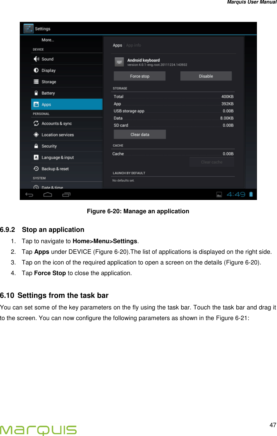 Marquis User Manual   47   Figure 6-20: Manage an application 6.9.2  Stop an application 1.  Tap to navigate to Home>Menu>Settings. 2.  Tap Apps under DEVICE (Figure 6-20).The list of applications is displayed on the right side. 3.  Tap on the icon of the required application to open a screen on the details (Figure 6-20). 4.  Tap Force Stop to close the application. 6.10  Settings from the task bar You can set some of the key parameters on the fly using the task bar. Touch the task bar and drag it to the screen. You can now configure the following parameters as shown in the Figure 6-21: 