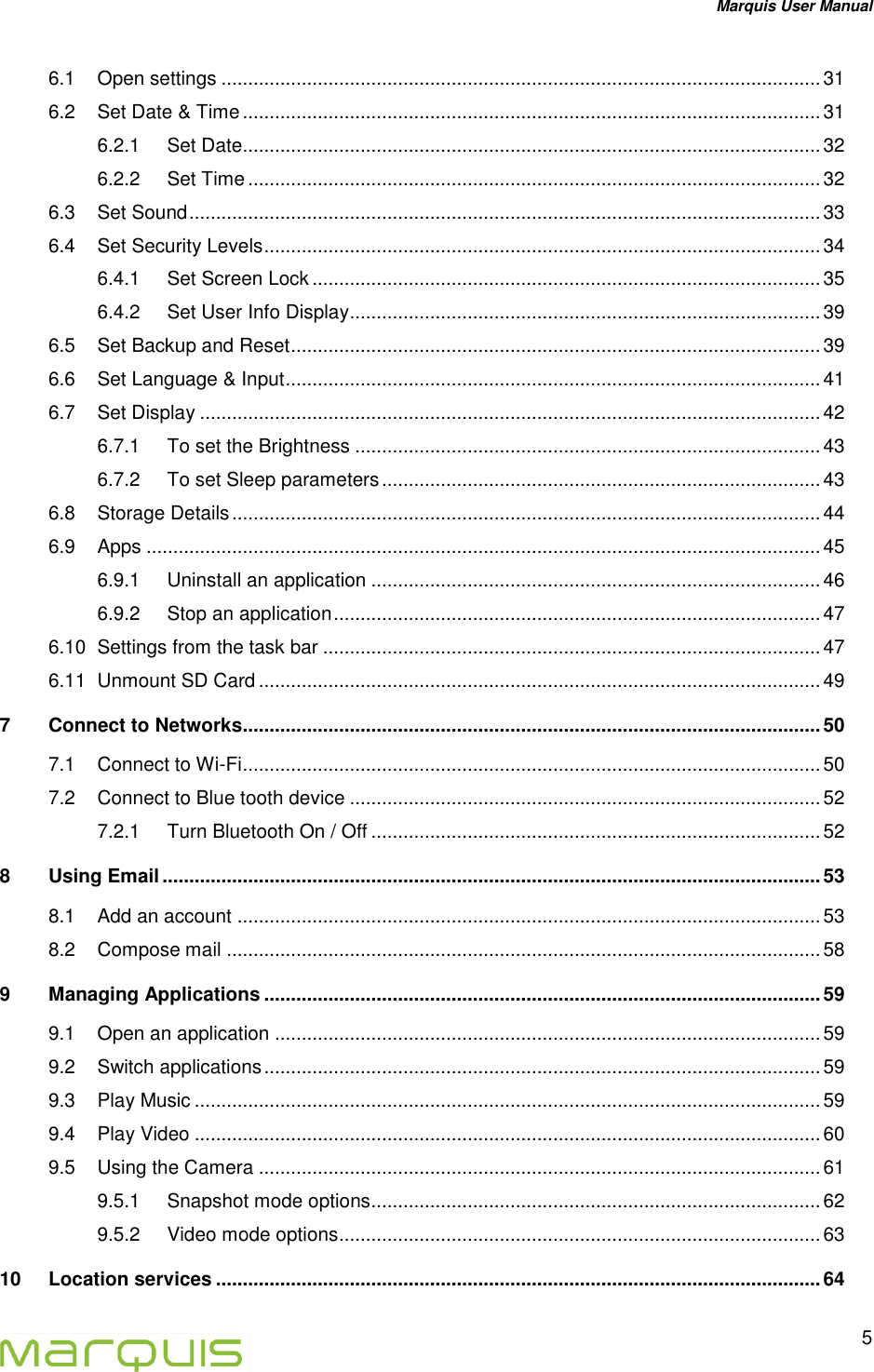 Marquis User Manual   5  6.1 Open settings ................................................................................................................ 31 6.2 Set Date &amp; Time ............................................................................................................ 31 6.2.1 Set Date............................................................................................................ 32 6.2.2 Set Time ........................................................................................................... 32 6.3 Set Sound ...................................................................................................................... 33 6.4 Set Security Levels ........................................................................................................ 34 6.4.1 Set Screen Lock ............................................................................................... 35 6.4.2 Set User Info Display ........................................................................................ 39 6.5 Set Backup and Reset ................................................................................................... 39 6.6 Set Language &amp; Input .................................................................................................... 41 6.7 Set Display .................................................................................................................... 42 6.7.1 To set the Brightness ....................................................................................... 43 6.7.2 To set Sleep parameters .................................................................................. 43 6.8 Storage Details .............................................................................................................. 44 6.9 Apps .............................................................................................................................. 45 6.9.1 Uninstall an application .................................................................................... 46 6.9.2 Stop an application ........................................................................................... 47 6.10 Settings from the task bar ............................................................................................. 47 6.11 Unmount SD Card ......................................................................................................... 49 7 Connect to Networks ............................................................................................................ 50 7.1 Connect to Wi-Fi ............................................................................................................ 50 7.2 Connect to Blue tooth device ........................................................................................ 52 7.2.1 Turn Bluetooth On / Off .................................................................................... 52 8 Using Email ........................................................................................................................... 53 8.1 Add an account ............................................................................................................. 53 8.2 Compose mail ............................................................................................................... 58 9 Managing Applications ........................................................................................................ 59 9.1 Open an application ...................................................................................................... 59 9.2 Switch applications ........................................................................................................ 59 9.3 Play Music ..................................................................................................................... 59 9.4 Play Video ..................................................................................................................... 60 9.5 Using the Camera ......................................................................................................... 61 9.5.1 Snapshot mode options.................................................................................... 62 9.5.2 Video mode options .......................................................................................... 63 10 Location services ................................................................................................................. 64 