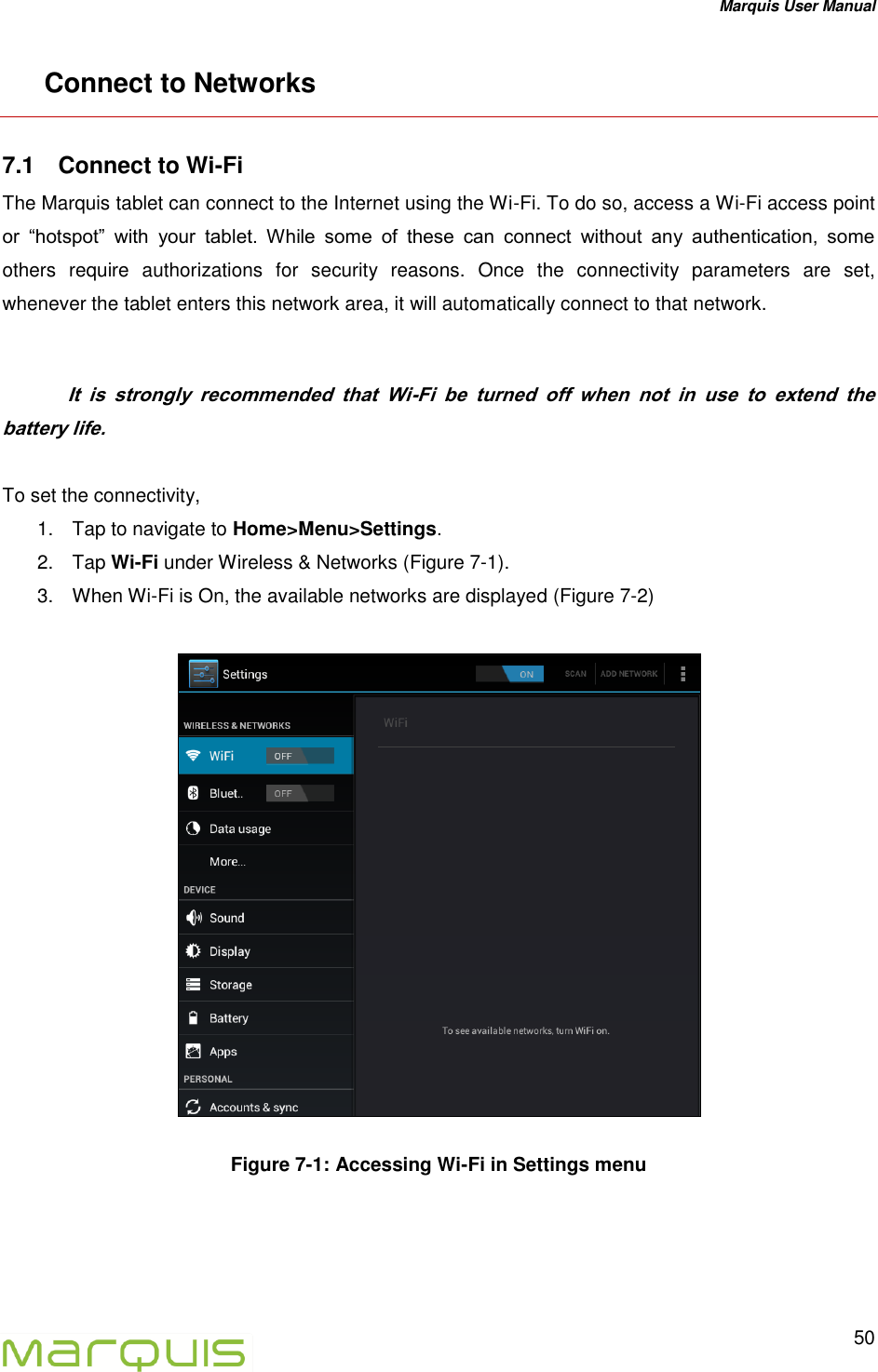 Marquis User Manual   50  Connect to Networks 7.1  Connect to Wi-Fi The Marquis tablet can connect to the Internet using the Wi-Fi. To do so, access a Wi-Fi access point or  &ldquo;hotspot&rdquo;  with  your  tablet.  While  some  of  these  can  connect  without  any  authentication,  some others  require  authorizations  for  security  reasons.  Once  the  connectivity  parameters  are  set, whenever the tablet enters this network area, it will automatically connect to that network.    It  is  strongly  recommended  that  Wi-Fi  be  turned  off  when  not  in  use  to  extend  the battery life.   To set the connectivity, 1.  Tap to navigate to Home>Menu>Settings. 2.  Tap Wi-Fi under Wireless &amp; Networks (Figure 7-1). 3.  When Wi-Fi is On, the available networks are displayed (Figure 7-2)    Figure 7-1: Accessing Wi-Fi in Settings menu    