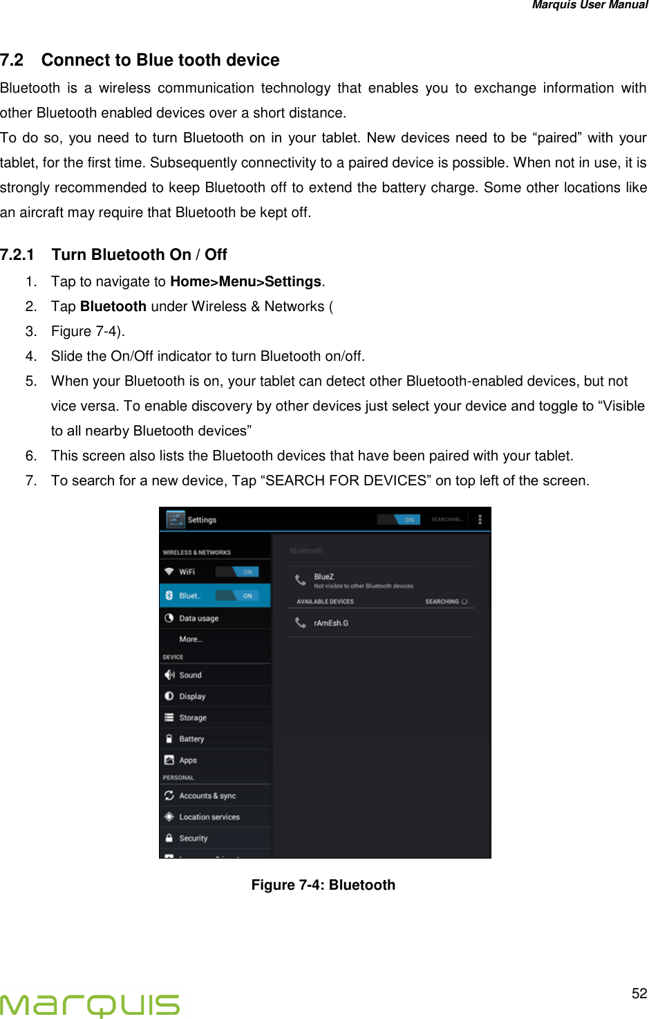 Marquis User Manual   52  7.2  Connect to Blue tooth device Bluetooth  is  a  wireless  communication  technology  that  enables  you  to  exchange  information  with other Bluetooth enabled devices over a short distance. To  do so,  you need  to  turn  Bluetooth  on  in  your  tablet.  New  devices  need to  be  &ldquo;paired&rdquo;  with  your tablet, for the first time. Subsequently connectivity to a paired device is possible. When not in use, it is strongly recommended to keep Bluetooth off to extend the battery charge. Some other locations like an aircraft may require that Bluetooth be kept off. 7.2.1  Turn Bluetooth On / Off   1.  Tap to navigate to Home>Menu>Settings. 2.  Tap Bluetooth under Wireless &amp; Networks ( 3.  Figure 7-4).  4.  Slide the On/Off indicator to turn Bluetooth on/off.  5.  When your Bluetooth is on, your tablet can detect other Bluetooth-enabled devices, but not vice versa. To enable discovery by other devices just select your device and toggle to &ldquo;Visible to all nearby Bluetooth devices&rdquo; 6.  This screen also lists the Bluetooth devices that have been paired with your tablet. 7. To search for a new device, Tap &ldquo;SEARCH FOR DEVICES&rdquo; on top left of the screen.  Figure 7-4: Bluetooth  