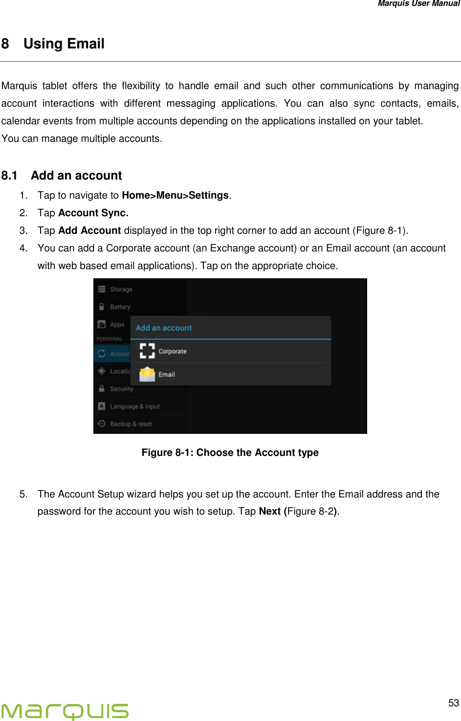 Marquis User Manual   53  8  Using Email Marquis  tablet  offers  the  flexibility  to  handle  email  and  such  other  communications  by  managing account  interactions  with  different  messaging  applications.  You  can  also  sync  contacts,  emails, calendar events from multiple accounts depending on the applications installed on your tablet. You can manage multiple accounts.  8.1  Add an account 1.  Tap to navigate to Home>Menu>Settings. 2.  Tap Account Sync.  3.  Tap Add Account displayed in the top right corner to add an account (Figure 8-1). 4.  You can add a Corporate account (an Exchange account) or an Email account (an account with web based email applications). Tap on the appropriate choice.    Figure 8-1: Choose the Account type   5.  The Account Setup wizard helps you set up the account. Enter the Email address and the password for the account you wish to setup. Tap Next (Figure 8-2). 