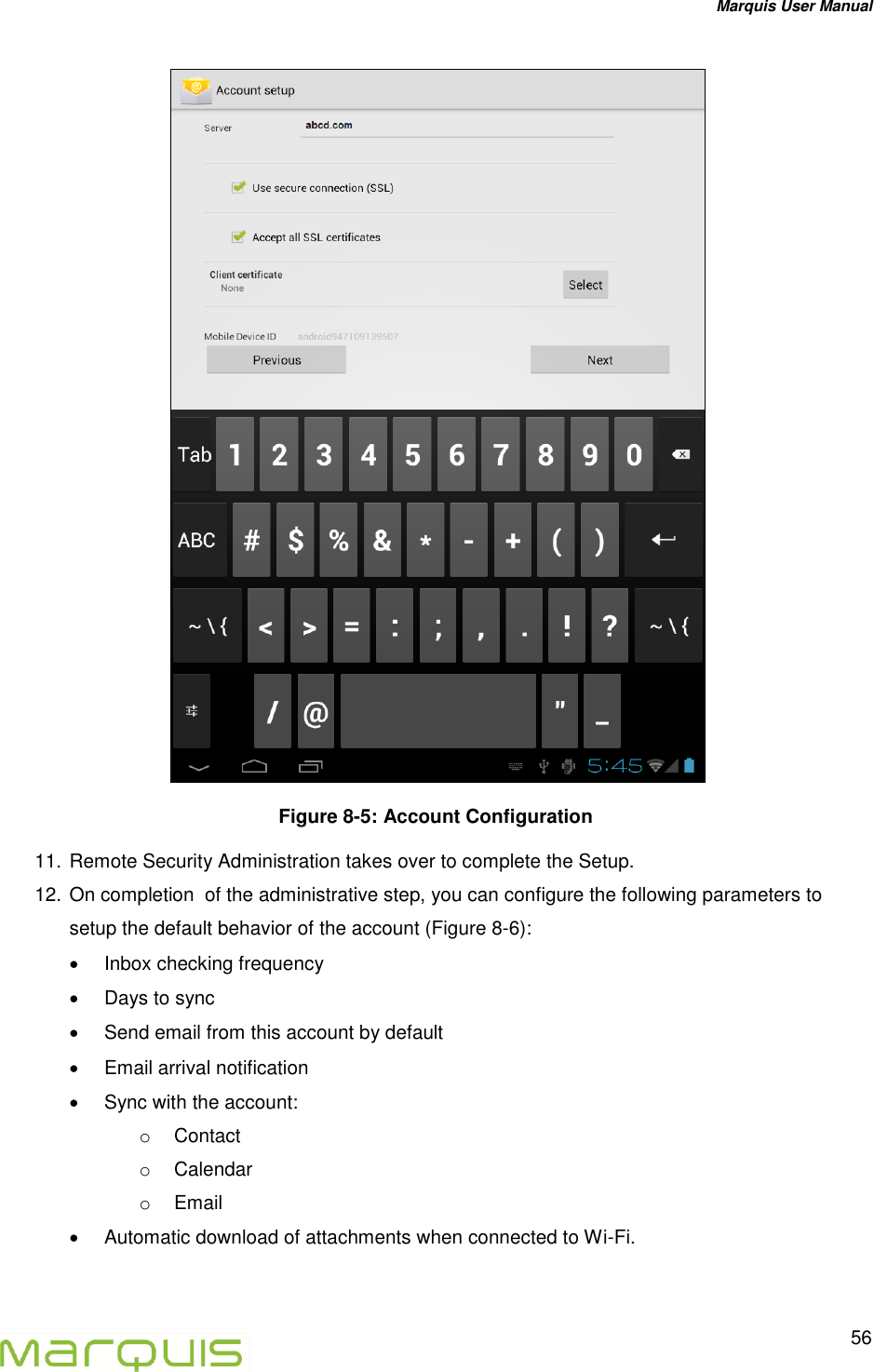Marquis User Manual   56   Figure 8-5: Account Configuration 11. Remote Security Administration takes over to complete the Setup. 12. On completion  of the administrative step, you can configure the following parameters to setup the default behavior of the account (Figure 8-6):   Inbox checking frequency   Days to sync   Send email from this account by default   Email arrival notification   Sync with the account: o  Contact o  Calendar o  Email   Automatic download of attachments when connected to Wi-Fi.   