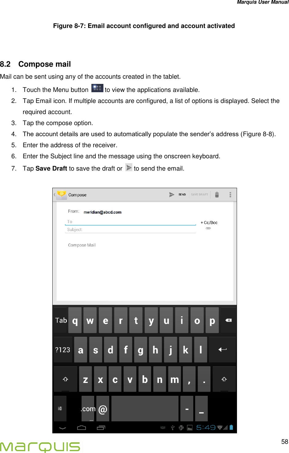 Marquis User Manual   58  Figure 8-7: Email account configured and account activated  8.2  Compose mail Mail can be sent using any of the accounts created in the tablet.  1.  Touch the Menu button   to view the applications available. 2.  Tap Email icon. If multiple accounts are configured, a list of options is displayed. Select the required account. 3.  Tap the compose option. 4. The account details are used to automatically populate the sender&rsquo;s address (Figure 8-8). 5.  Enter the address of the receiver. 6.  Enter the Subject line and the message using the onscreen keyboard. 7.  Tap Save Draft to save the draft or   to send the email.    