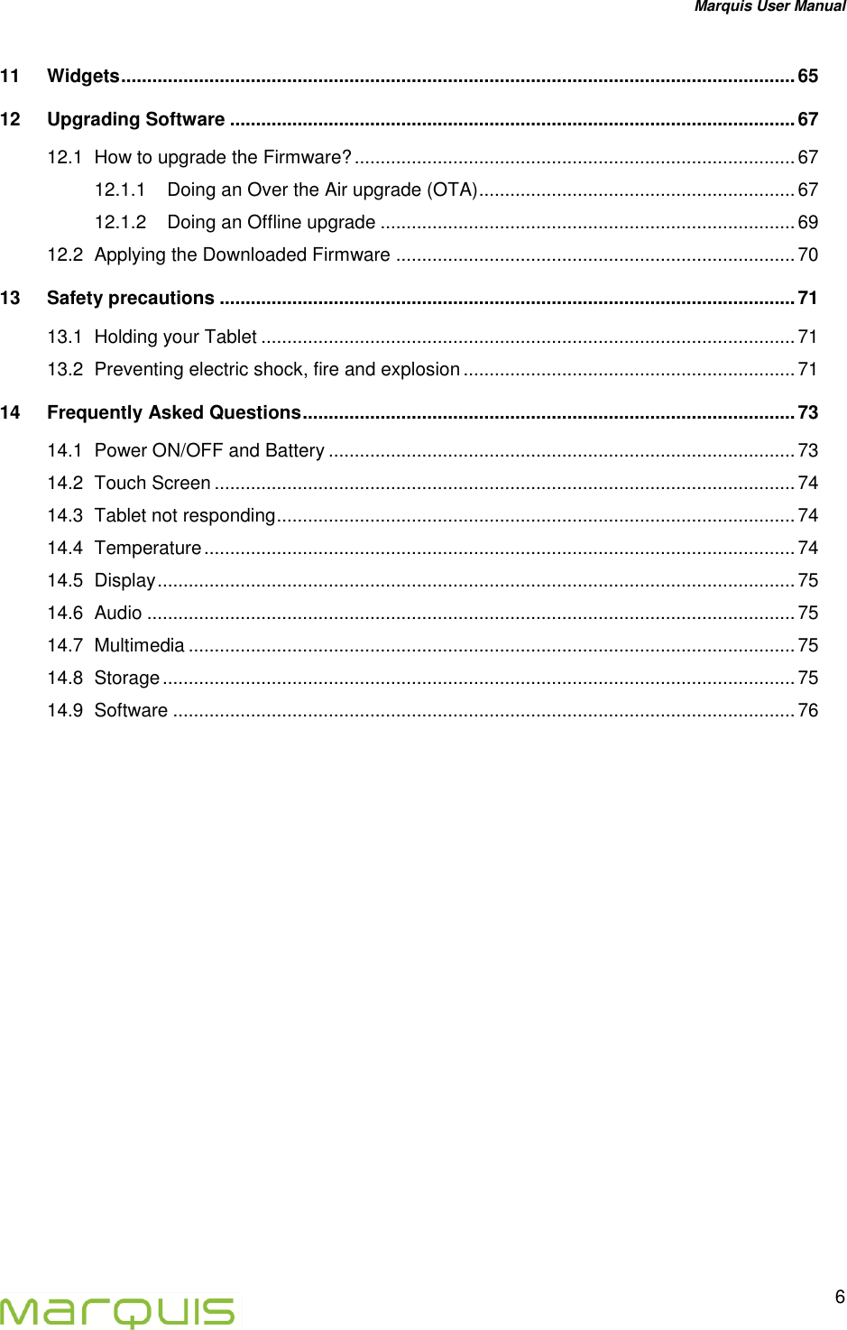 Marquis User Manual   6  11 Widgets .................................................................................................................................. 65 12 Upgrading Software ............................................................................................................. 67 12.1 How to upgrade the Firmware? ..................................................................................... 67 12.1.1 Doing an Over the Air upgrade (OTA) ............................................................. 67 12.1.2 Doing an Offline upgrade ................................................................................ 69 12.2 Applying the Downloaded Firmware ............................................................................. 70 13 Safety precautions ............................................................................................................... 71 13.1 Holding your Tablet ....................................................................................................... 71 13.2 Preventing electric shock, fire and explosion ................................................................ 71 14 Frequently Asked Questions ............................................................................................... 73 14.1 Power ON/OFF and Battery .......................................................................................... 73 14.2 Touch Screen ................................................................................................................ 74 14.3 Tablet not responding .................................................................................................... 74 14.4 Temperature .................................................................................................................. 74 14.5 Display ........................................................................................................................... 75 14.6 Audio ............................................................................................................................. 75 14.7 Multimedia ..................................................................................................................... 75 14.8 Storage .......................................................................................................................... 75 14.9 Software ........................................................................................................................ 76     