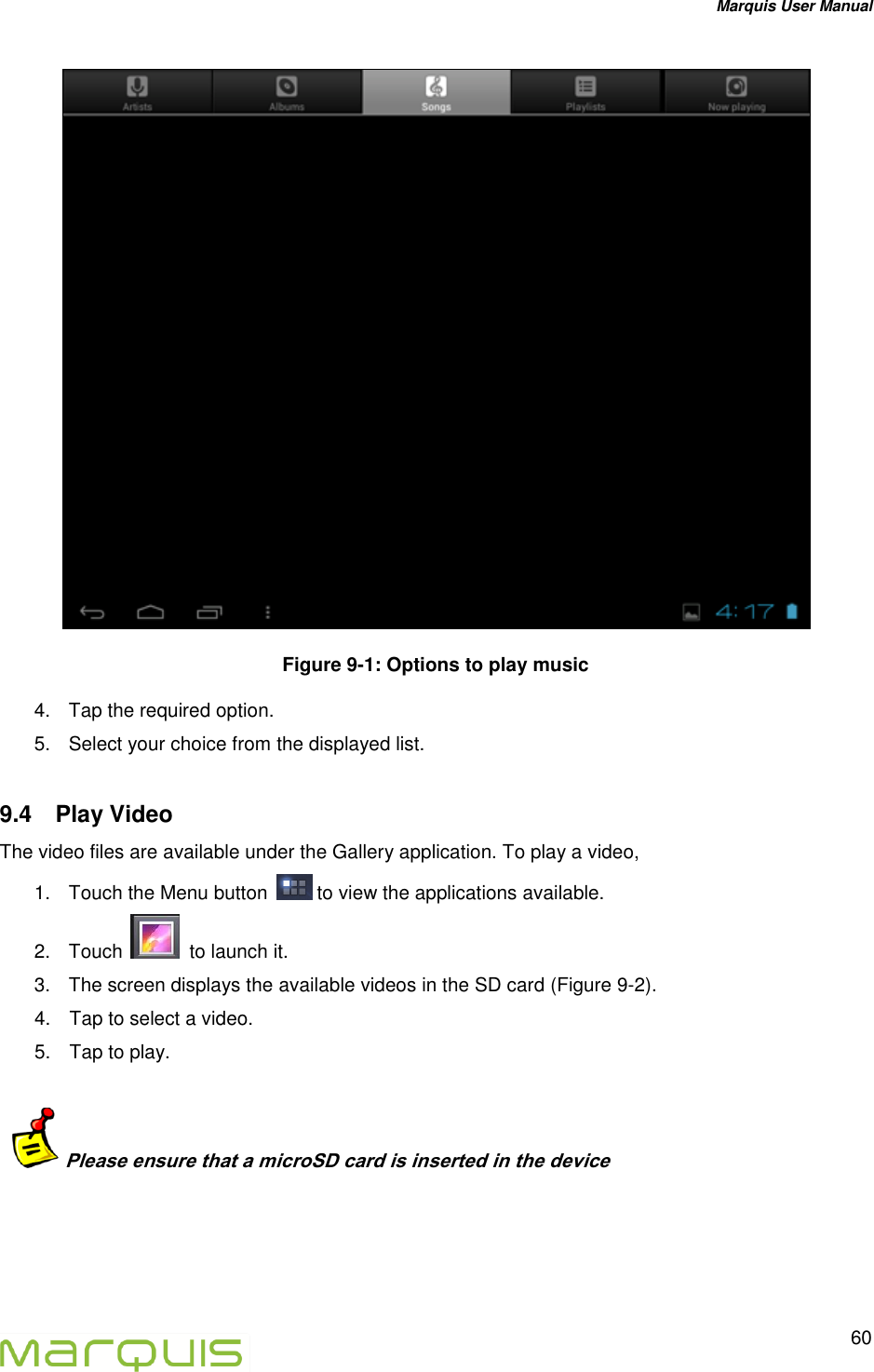 Marquis User Manual   60   Figure 9-1: Options to play music 4.  Tap the required option. 5.  Select your choice from the displayed list. 9.4  Play Video The video files are available under the Gallery application. To play a video, 1.  Touch the Menu button   to view the applications available. 2.  Touch    to launch it.  3.  The screen displays the available videos in the SD card (Figure 9-2). 4.  Tap to select a video. 5.  Tap to play.     Please ensure that a microSD card is inserted in the device   