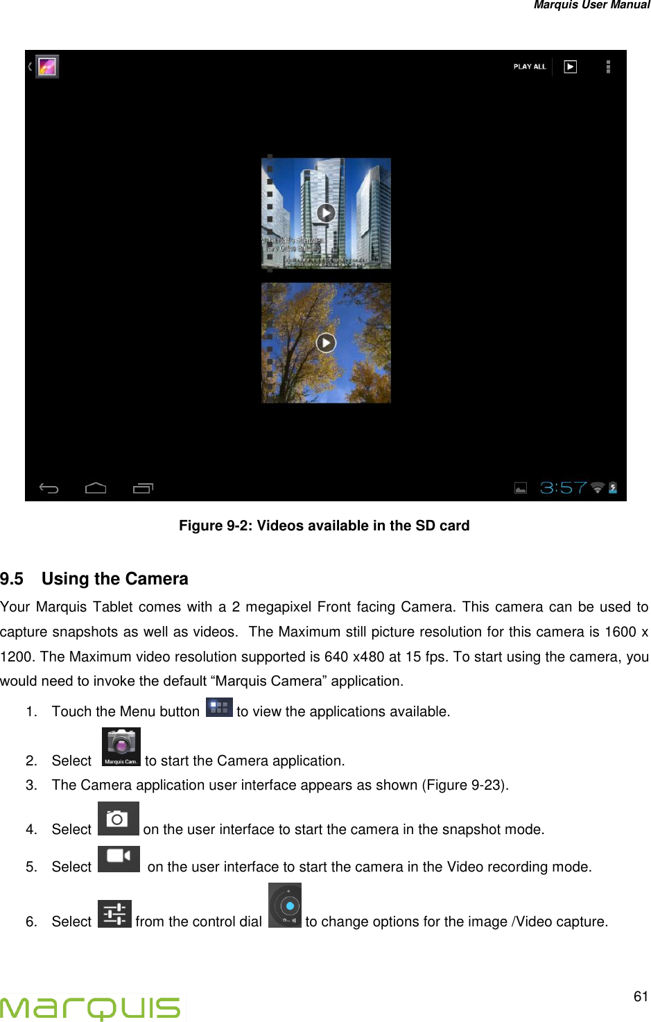 Marquis User Manual   61   Figure 9-2: Videos available in the SD card 9.5  Using the Camera  Your Marquis Tablet comes with a 2 megapixel Front facing Camera. This camera can be used to capture snapshots as well as videos.  The Maximum still picture resolution for this camera is 1600 x 1200. The Maximum video resolution supported is 640 x480 at 15 fps. To start using the camera, you would need to invoke the default &ldquo;Marquis Camera&rdquo; application. 1.  Touch the Menu button   to view the applications available. 2.  Select    to start the Camera application. 3.  The Camera application user interface appears as shown (Figure 9-23). 4.  Select   on the user interface to start the camera in the snapshot mode. 5.  Select    on the user interface to start the camera in the Video recording mode. 6.  Select   from the control dial   to change options for the image /Video capture.   