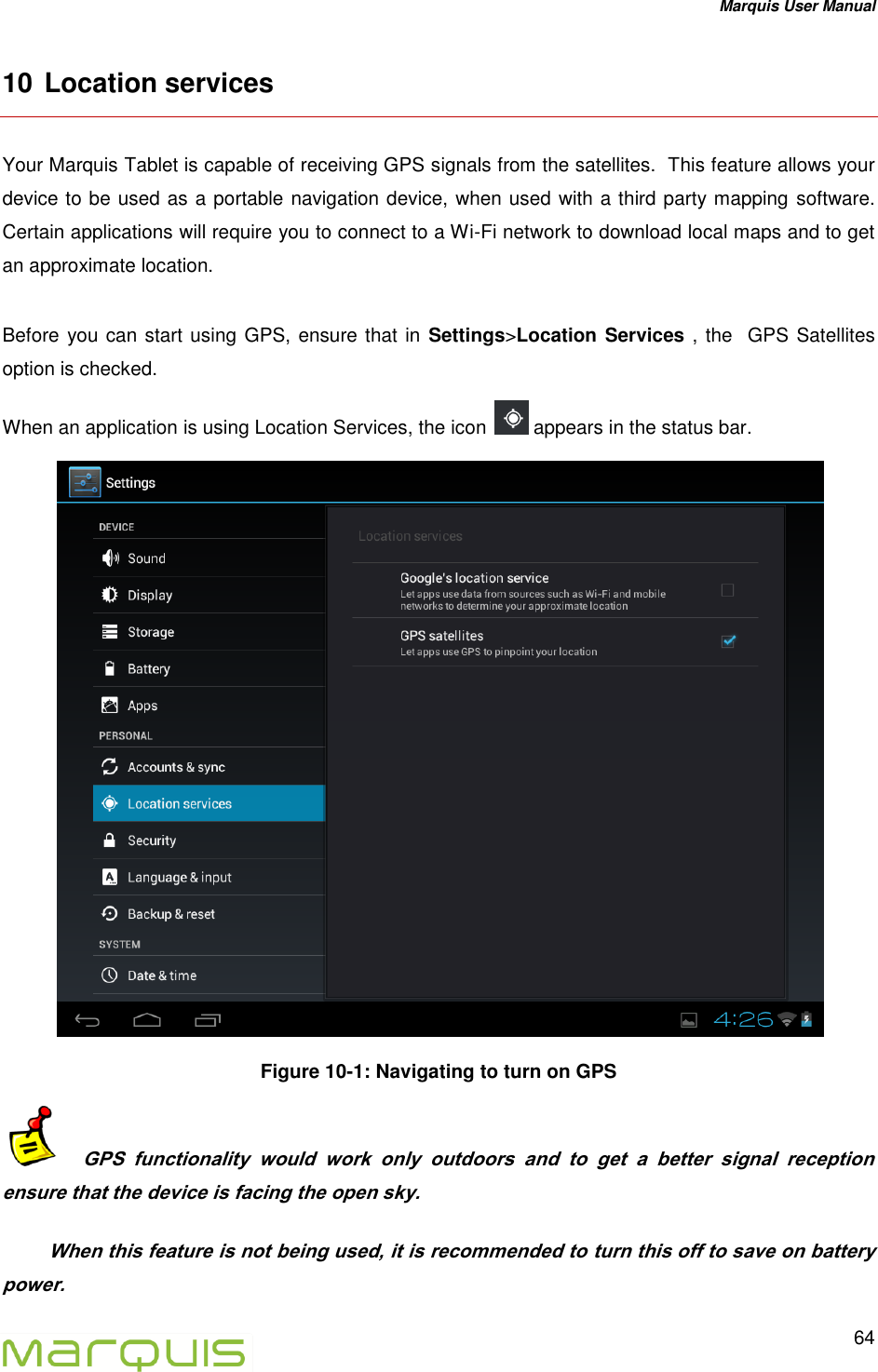 Marquis User Manual   64  10 Location services  Your Marquis Tablet is capable of receiving GPS signals from the satellites.  This feature allows your device to be used as a portable navigation device, when used with a third party mapping software. Certain applications will require you to connect to a Wi-Fi network to download local maps and to get an approximate location.  Before you can start using GPS, ensure that in Settings>Location Services , the  GPS Satellites  option is checked. When an application is using Location Services, the icon   appears in the status bar.  Figure 10-1: Navigating to turn on GPS     GPS  functionality  would  work  only  outdoors  and  to  get  a  better  signal  reception ensure that the device is facing the open sky.  When this feature is not being used, it is recommended to turn this off to save on battery power. 