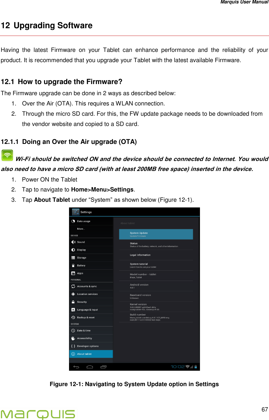 Marquis User Manual   67  12 Upgrading Software Having  the  latest  Firmware  on  your  Tablet  can  enhance  performance  and  the  reliability  of  your product. It is recommended that you upgrade your Tablet with the latest available Firmware. 12.1  How to upgrade the Firmware? The Firmware upgrade can be done in 2 ways as described below: 1.  Over the Air (OTA). This requires a WLAN connection. 2.  Through the micro SD card. For this, the FW update package needs to be downloaded from the vendor website and copied to a SD card. 12.1.1  Doing an Over the Air upgrade (OTA)  Wi-Fi should be switched ON and the device should be connected to Internet. You would also need to have a micro SD card (with at least 200MB free space) inserted in the device.  1.  Power ON the Tablet 2.  Tap to navigate to Home>Menu>Settings. 3.  Tap About Tablet under &ldquo;System&rdquo; as shown below (Figure 12-1).  Figure 12-1: Navigating to System Update option in Settings  
