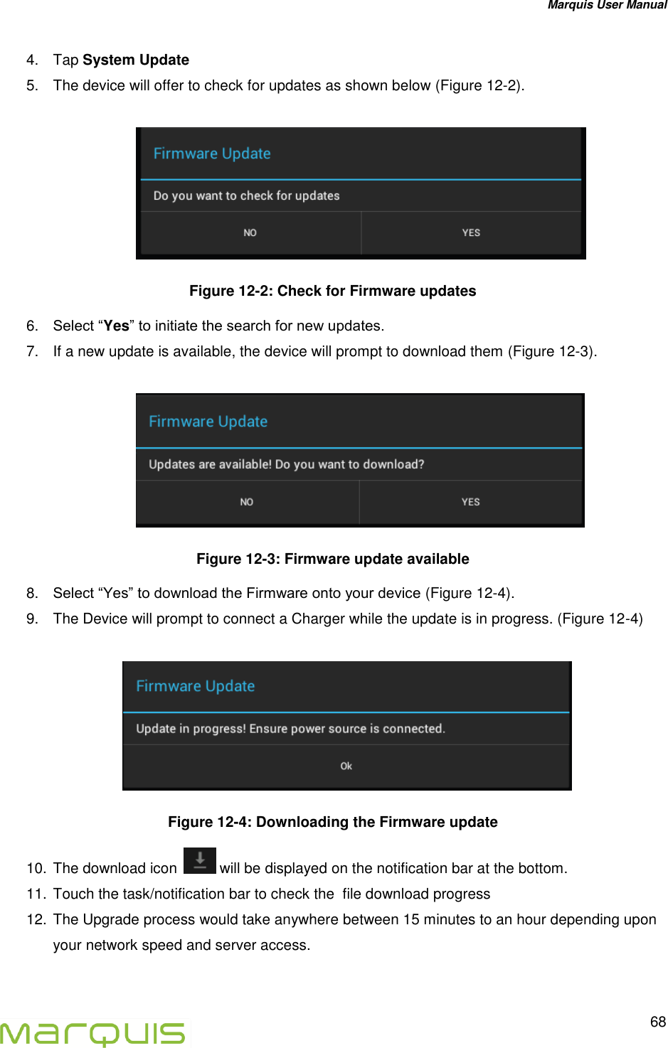 Marquis User Manual   68  4.  Tap System Update  5.  The device will offer to check for updates as shown below (Figure 12-2).   Figure 12-2: Check for Firmware updates 6. Select &ldquo;Yes&rdquo; to initiate the search for new updates. 7.  If a new update is available, the device will prompt to download them (Figure 12-3).    Figure 12-3: Firmware update available  8. Select &ldquo;Yes&rdquo; to download the Firmware onto your device (Figure 12-4). 9.  The Device will prompt to connect a Charger while the update is in progress. (Figure 12-4)    Figure 12-4: Downloading the Firmware update 10. The download icon   will be displayed on the notification bar at the bottom. 11. Touch the task/notification bar to check the  file download progress  12. The Upgrade process would take anywhere between 15 minutes to an hour depending upon your network speed and server access. 