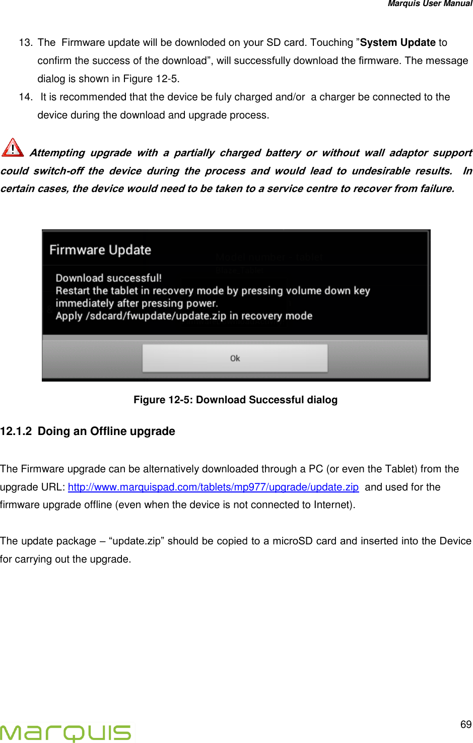 Marquis User Manual   69  13. The  Firmware update will be downloded on your SD card. Touching &rdquo;System Update to confirm the success of the download&rdquo;, will successfully download the firmware. The message dialog is shown in Figure 12-5. 14.  It is recommended that the device be fuly charged and/or  a charger be connected to the device during the download and upgrade process.    Attempting  upgrade  with  a  partially  charged  battery  or  without  wall  adaptor  support  could  switch-off  the  device  during  the  process  and  would  lead  to  undesirable  results.    In certain cases, the device would need to be taken to a service centre to recover from failure.    Figure 12-5: Download Successful dialog 12.1.2  Doing an Offline upgrade  The Firmware upgrade can be alternatively downloaded through a PC (or even the Tablet) from the upgrade URL: http://www.marquispad.com/tablets/mp977/upgrade/update.zip  and used for the firmware upgrade offline (even when the device is not connected to Internet).   The update package &ndash; &ldquo;update.zip&rdquo; should be copied to a microSD card and inserted into the Device for carrying out the upgrade.   