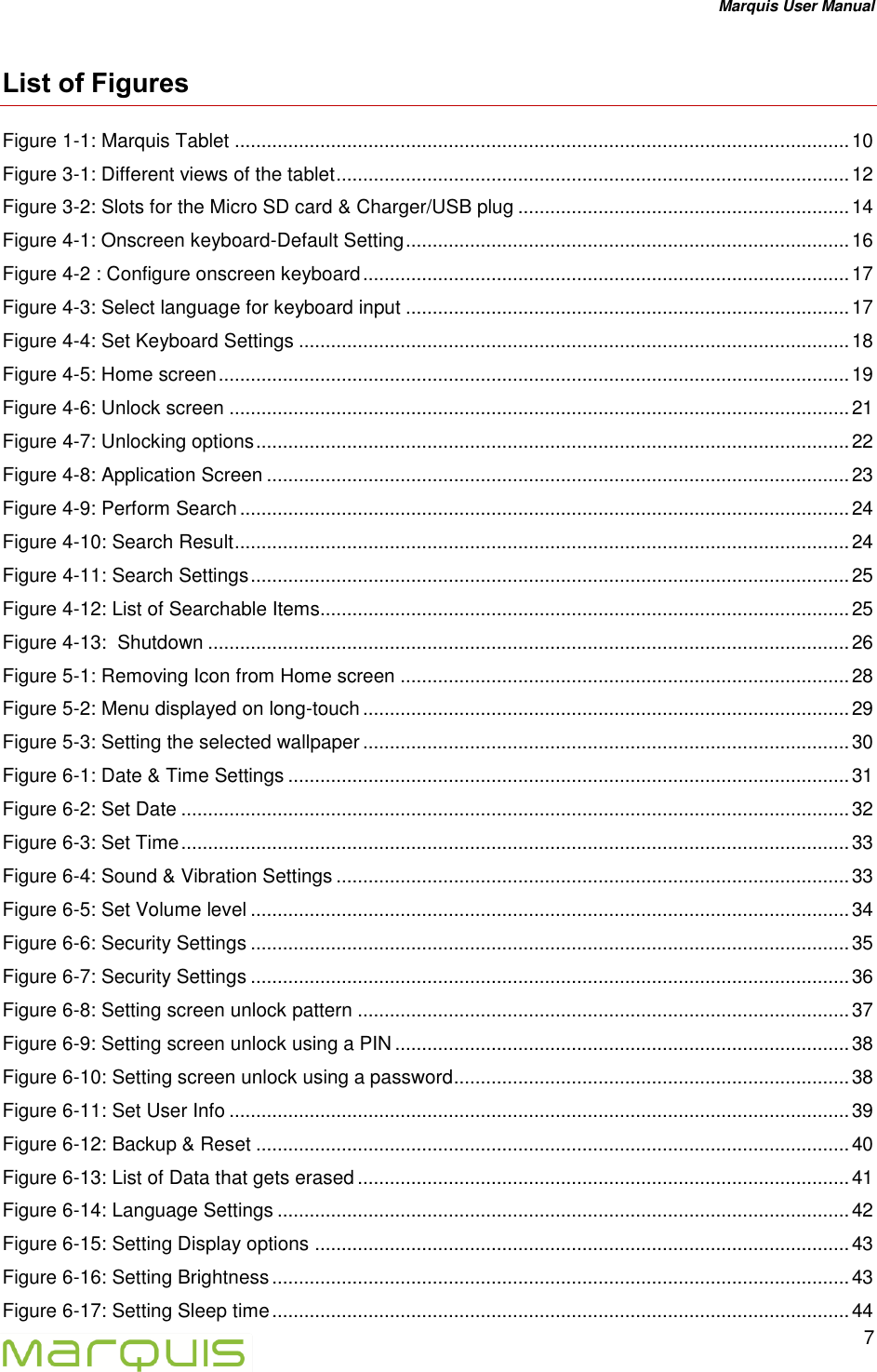 Marquis User Manual   7  List of Figures Figure 1-1: Marquis Tablet ................................................................................................................... 10 Figure 3-1: Different views of the tablet ................................................................................................ 12 Figure 3-2: Slots for the Micro SD card &amp; Charger/USB plug .............................................................. 14 Figure 4-1: Onscreen keyboard-Default Setting ................................................................................... 16 Figure 4-2 : Configure onscreen keyboard ........................................................................................... 17 Figure 4-3: Select language for keyboard input ................................................................................... 17 Figure 4-4: Set Keyboard Settings ....................................................................................................... 18 Figure 4-5: Home screen ...................................................................................................................... 19 Figure 4-6: Unlock screen .................................................................................................................... 21 Figure 4-7: Unlocking options ............................................................................................................... 22 Figure 4-8: Application Screen ............................................................................................................. 23 Figure 4-9: Perform Search .................................................................................................................. 24 Figure 4-10: Search Result ................................................................................................................... 24 Figure 4-11: Search Settings ................................................................................................................ 25 Figure 4-12: List of Searchable Items................................................................................................... 25 Figure 4-13:  Shutdown ........................................................................................................................ 26 Figure 5-1: Removing Icon from Home screen .................................................................................... 28 Figure 5-2: Menu displayed on long-touch ........................................................................................... 29 Figure 5-3: Setting the selected wallpaper ........................................................................................... 30 Figure 6-1: Date &amp; Time Settings ......................................................................................................... 31 Figure 6-2: Set Date ............................................................................................................................. 32 Figure 6-3: Set Time ............................................................................................................................. 33 Figure 6-4: Sound &amp; Vibration Settings ................................................................................................ 33 Figure 6-5: Set Volume level ................................................................................................................ 34 Figure 6-6: Security Settings ................................................................................................................ 35 Figure 6-7: Security Settings ................................................................................................................ 36 Figure 6-8: Setting screen unlock pattern ............................................................................................ 37 Figure 6-9: Setting screen unlock using a PIN ..................................................................................... 38 Figure 6-10: Setting screen unlock using a password.......................................................................... 38 Figure 6-11: Set User Info .................................................................................................................... 39 Figure 6-12: Backup &amp; Reset ............................................................................................................... 40 Figure 6-13: List of Data that gets erased ............................................................................................ 41 Figure 6-14: Language Settings ........................................................................................................... 42 Figure 6-15: Setting Display options .................................................................................................... 43 Figure 6-16: Setting Brightness ............................................................................................................ 43 Figure 6-17: Setting Sleep time ............................................................................................................ 44 