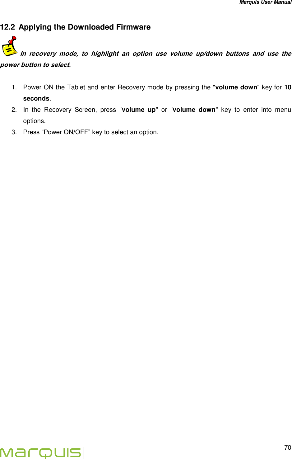 Marquis User Manual   70  12.2  Applying the Downloaded Firmware  In  recovery  mode,  to  highlight  an  option  use  volume  up/down  buttons  and  use  the power button to select.    1.  Power ON the Tablet and enter Recovery mode by pressing the "volume down" key for 10 seconds. 2.  In  the  Recovery  Screen,  press  "volume  up"  or  "volume  down"  key  to  enter  into  menu options.  3. Press &ldquo;Power ON/OFF&rdquo; key to select an option.       