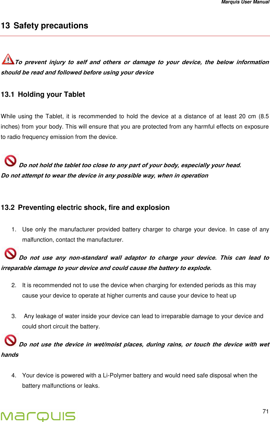 Marquis User Manual   71  13 Safety precautions   To  prevent  injury  to  self  and  others  or  damage  to  your  device,  the  below  information should be read and followed before using your device 13.1  Holding your Tablet   While using the Tablet,  it  is recommended to hold  the device  at a distance of  at least 20 cm  (8.5 inches) from your body. This will ensure that you are protected from any harmful effects on exposure to radio frequency emission from the device.  Do not hold the tablet too close to any part of your body, especially your head.   Do not attempt to wear the device in any possible way, when in operation  13.2  Preventing electric shock, fire and explosion  1.  Use only the  manufacturer  provided battery charger  to charge  your  device. In case  of any malfunction, contact the manufacturer. Do  not  use  any  non-standard  wall  adaptor  to  charge  your  device.  This  can  lead  to irreparable damage to your device and could cause the battery to explode.  2.  It is recommended not to use the device when charging for extended periods as this may cause your device to operate at higher currents and cause your device to heat up  3.   Any leakage of water inside your device can lead to irreparable damage to your device and could short circuit the battery. Do  not  use  the  device  in  wet/moist  places,  during  rains,  or  touch  the  device  with  wet hands  4.  Your device is powered with a Li-Polymer battery and would need safe disposal when the battery malfunctions or leaks.  