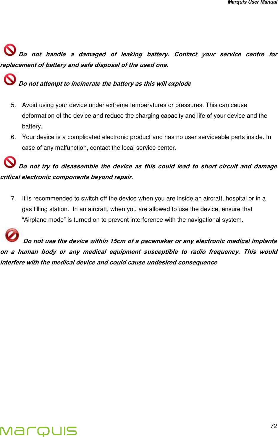 Marquis User Manual   72    Do  not  handle  a  damaged  of  leaking  battery.  Contact  your  service  centre  for replacement of battery and safe disposal of the used one. Do not attempt to incinerate the battery as this will explode  5.  Avoid using your device under extreme temperatures or pressures. This can cause deformation of the device and reduce the charging capacity and life of your device and the battery. 6.  Your device is a complicated electronic product and has no user serviceable parts inside. In case of any malfunction, contact the local service center. Do  not  try  to  disassemble  the  device  as  this  could  lead  to  short  circuit  and  damage critical electronic components beyond repair.  7.  It is recommended to switch off the device when you are inside an aircraft, hospital or in a gas filling station.  In an aircraft, when you are allowed to use the device, ensure that &ldquo;Airplane mode&rdquo; is turned on to prevent interference with the navigational system. Do not use the device within 15cm of a pacemaker or any electronic medical implants on  a  human  body  or  any  medical  equipment  susceptible  to  radio  frequency.  This  would interfere with the medical device and could cause undesired consequence       