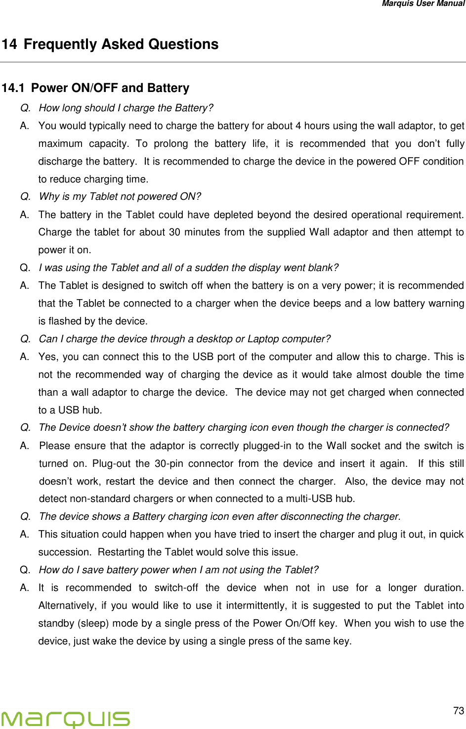 Marquis User Manual   73  14 Frequently Asked Questions 14.1  Power ON/OFF and Battery  Q.  How long should I charge the Battery? A.  You would typically need to charge the battery for about 4 hours using the wall adaptor, to get maximum  capacity.  To  prolong  the  battery  life,  it  is  recommended  that  you  don&rsquo;t  fully discharge the battery.  It is recommended to charge the device in the powered OFF condition to reduce charging time. Q.  Why is my Tablet not powered ON?   A.  The battery in the Tablet could have depleted beyond the desired operational requirement. Charge the tablet for about 30 minutes from the supplied Wall adaptor and then attempt to power it on.   Q. I was using the Tablet and all of a sudden the display went blank? A.  The Tablet is designed to switch off when the battery is on a very power; it is recommended that the Tablet be connected to a charger when the device beeps and a low battery warning is flashed by the device.   Q.  Can I charge the device through a desktop or Laptop computer? A.  Yes, you can connect this to the USB port of the computer and allow this to charge. This is not the recommended way of charging the device as it would take almost double the time than a wall adaptor to charge the device.  The device may not get charged when connected to a USB hub. Q. The Device doesn&rsquo;t show the battery charging icon even though the charger is connected? A.  Please ensure that the adaptor is correctly plugged-in to the Wall socket and the switch is turned  on.  Plug-out  the  30-pin  connector  from  the  device  and  insert  it  again.    If  this  still doesn&rsquo;t  work,  restart  the  device  and  then  connect  the  charger.    Also,  the  device  may  not detect non-standard chargers or when connected to a multi-USB hub.  Q.  The device shows a Battery charging icon even after disconnecting the charger. A.  This situation could happen when you have tried to insert the charger and plug it out, in quick succession.  Restarting the Tablet would solve this issue. Q. How do I save battery power when I am not using the Tablet? A.  It  is  recommended  to  switch-off  the  device  when  not  in  use  for  a  longer  duration.  Alternatively, if  you would  like to use  it  intermittently,  it  is suggested to put  the  Tablet into standby (sleep) mode by a single press of the Power On/Off key.  When you wish to use the device, just wake the device by using a single press of the same key. 