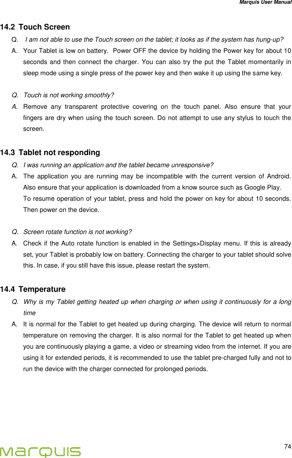 Marquis User Manual   74  14.2  Touch Screen  Q.   I am not able to use the Touch screen on the tablet; it looks as if the system has hung-up? A.  Your Tablet is low on battery.  Power OFF the device by holding the Power key for about 10 seconds and then connect the charger. You can also try the put the Tablet momentarily in sleep mode using a single press of the power key and then wake it up using the same key.  Q.  Touch is not working smoothly? A. Remove  any  transparent  protective  covering  on  the  touch  panel.  Also  ensure  that  your fingers are dry when using the touch screen. Do not attempt to use any stylus to touch the screen. 14.3  Tablet not responding Q.  I was running an application and the tablet became unresponsive?  A.  The  application  you  are  running  may  be  incompatible  with  the  current  version  of  Android. Also ensure that your application is downloaded from a know source such as Google Play.  To resume operation of your tablet, press and hold the power on key for about 10 seconds. Then power on the device.  Q.  Screen rotate function is not working?  A.  Check if the Auto rotate function is enabled in the Settings>Display menu. If this is already set, your Tablet is probably low on battery. Connecting the charger to your tablet should solve this. In case, if you still have this issue, please restart the system. 14.4  Temperature  Q.  Why is my Tablet getting heated up when charging or when using it continuously for a long time  A.  It is normal for the Tablet to get heated up during charging. The device will return to normal temperature on removing the charger. It is also normal for the Tablet to get heated up when you are continuously playing a game, a video or streaming video from the internet. If you are using it for extended periods, it is recommended to use the tablet pre-charged fully and not to run the device with the charger connected for prolonged periods.   