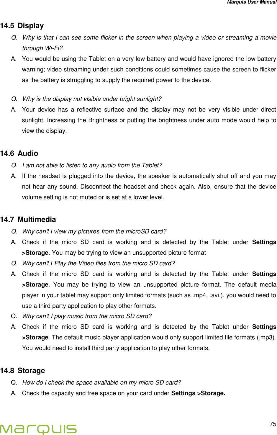 Marquis User Manual   75  14.5  Display Q.  Why is that I can see some flicker in the screen when playing a video or streaming a movie through Wi-Fi? A.  You would be using the Tablet on a very low battery and would have ignored the low battery warning; video streaming under such conditions could sometimes cause the screen to flicker as the battery is struggling to supply the required power to the device.  Q.  Why is the display not visible under bright sunlight? A.  Your  device  has  a  reflective  surface  and  the  display  may  not  be  very  visible  under  direct sunlight. Increasing the Brightness or putting the brightness under auto mode would help to view the display. 14.6  Audio Q.  I am not able to listen to any audio from the Tablet? A.  If the headset is plugged into the device, the speaker is automatically shut off and you may not hear any sound. Disconnect the headset and check again. Also, ensure that the device volume setting is not muted or is set at a lower level.  14.7  Multimedia Q. Why can&rsquo;t I view my pictures from the microSD card? A.  Check  if  the  micro  SD  card  is  working  and  is  detected  by  the  Tablet  under  Settings >Storage. You may be trying to view an unsupported picture format   Q. Why can&rsquo;t I Play the Video files from the micro SD card? A.  Check  if  the  micro  SD  card  is  working  and  is  detected  by  the  Tablet  under  Settings >Storage.  You  may  be  trying  to  view  an  unsupported  picture  format.  The  default  media player in your tablet may support only limited formats (such as .mp4, .avi.). you would need to use a third party application to play other formats. Q. Why can&rsquo;t I play music from the micro SD card? A.  Check  if  the  micro  SD  card  is  working  and  is  detected  by  the  Tablet  under  Settings >Storage. The default music player application would only support limited file formats (.mp3). You would need to install third party application to play other formats. 14.8  Storage  Q. How do I check the space available on my micro SD card? A.  Check the capacity and free space on your card under Settings >Storage.  