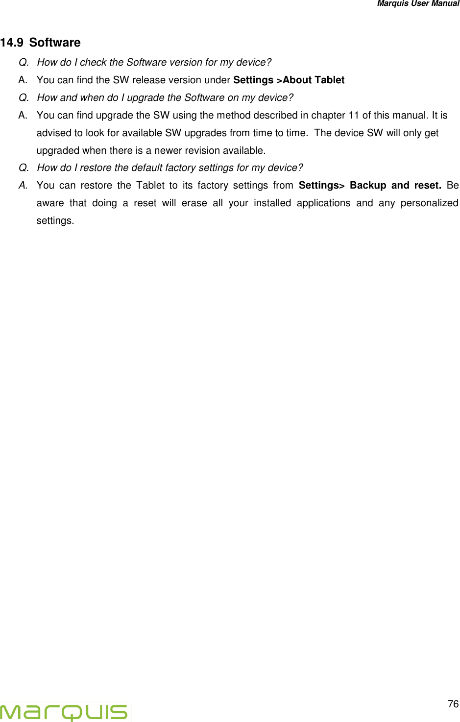 Marquis User Manual   76  14.9  Software Q.  How do I check the Software version for my device? A.  You can find the SW release version under Settings >About Tablet Q.  How and when do I upgrade the Software on my device? A.  You can find upgrade the SW using the method described in chapter 11 of this manual. It is advised to look for available SW upgrades from time to time.  The device SW will only get upgraded when there is a newer revision available. Q.  How do I restore the default factory settings for my device? A. You  can  restore  the  Tablet  to  its  factory  settings  from Settings>  Backup  and  reset.  Be aware  that  doing  a  reset  will  erase  all  your  installed  applications  and  any  personalized settings.    