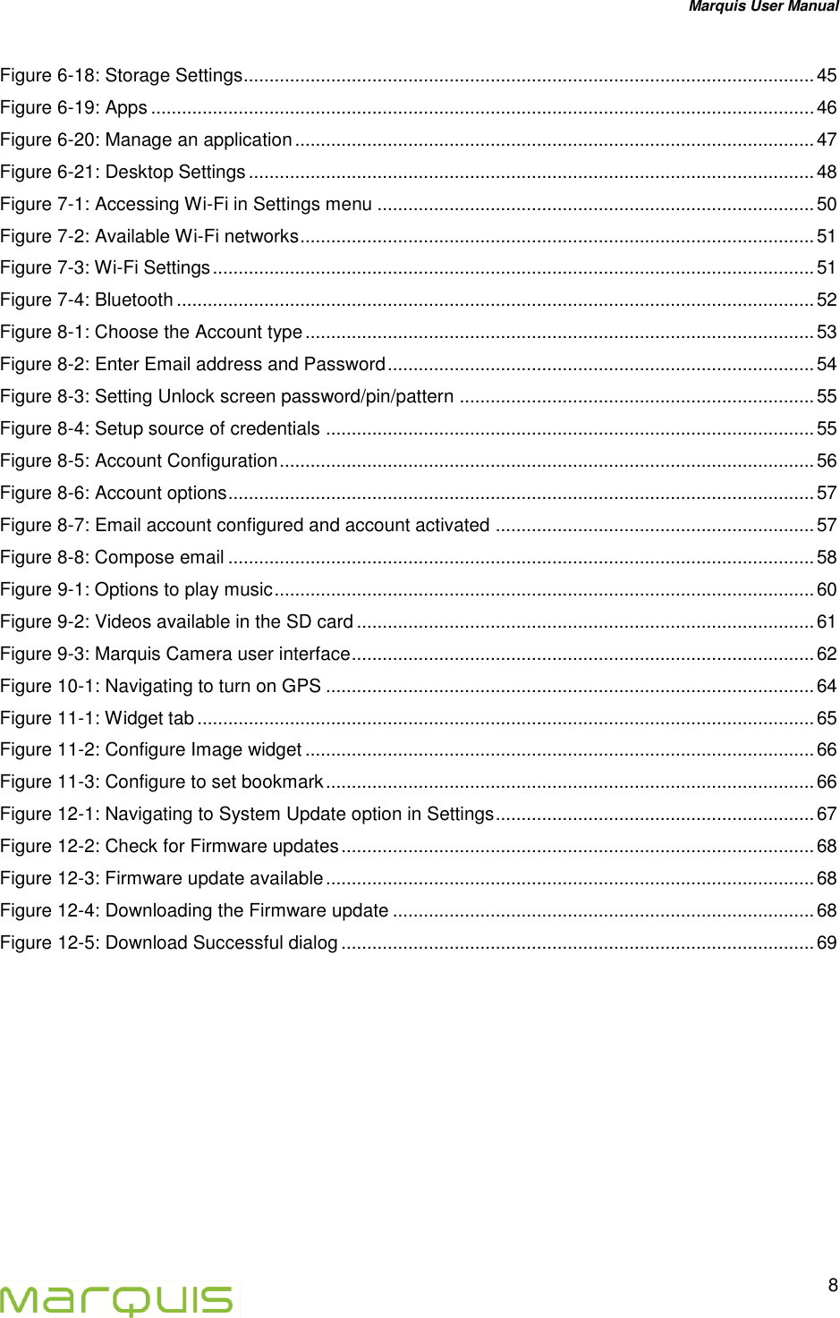 Marquis User Manual   8  Figure 6-18: Storage Settings ............................................................................................................... 45 Figure 6-19: Apps ................................................................................................................................. 46 Figure 6-20: Manage an application ..................................................................................................... 47 Figure 6-21: Desktop Settings .............................................................................................................. 48 Figure 7-1: Accessing Wi-Fi in Settings menu ..................................................................................... 50 Figure 7-2: Available Wi-Fi networks .................................................................................................... 51 Figure 7-3: Wi-Fi Settings ..................................................................................................................... 51 Figure 7-4: Bluetooth ............................................................................................................................ 52 Figure 8-1: Choose the Account type ................................................................................................... 53 Figure 8-2: Enter Email address and Password ................................................................................... 54 Figure 8-3: Setting Unlock screen password/pin/pattern ..................................................................... 55 Figure 8-4: Setup source of credentials ............................................................................................... 55 Figure 8-5: Account Configuration ........................................................................................................ 56 Figure 8-6: Account options .................................................................................................................. 57 Figure 8-7: Email account configured and account activated .............................................................. 57 Figure 8-8: Compose email .................................................................................................................. 58 Figure 9-1: Options to play music ......................................................................................................... 60 Figure 9-2: Videos available in the SD card ......................................................................................... 61 Figure 9-3: Marquis Camera user interface .......................................................................................... 62 Figure 10-1: Navigating to turn on GPS ............................................................................................... 64 Figure 11-1: Widget tab ........................................................................................................................ 65 Figure 11-2: Configure Image widget ................................................................................................... 66 Figure 11-3: Configure to set bookmark ............................................................................................... 66 Figure 12-1: Navigating to System Update option in Settings .............................................................. 67 Figure 12-2: Check for Firmware updates ............................................................................................ 68 Figure 12-3: Firmware update available ............................................................................................... 68 Figure 12-4: Downloading the Firmware update .................................................................................. 68 Figure 12-5: Download Successful dialog ............................................................................................ 69   