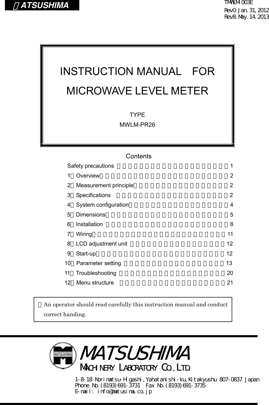 TMWLM-003E Rev0:Jan.31,2012 Rev8:May.14.2013  ＭATSUSHIMA                 Contents Safety precautions  ・・・・・・・・・・・・・・・・・・・・1 1．Overview・・・・・・・・・・・・・・・・・・・・・・・2 2．Measurement principle・・・・・・・・・・・・・・・・・2 3．Specifications ・・・・・・・・・・・・・・・・・・・・2                       4．System configuration・・・・・・・・・・・・・・・・・・4                       5．Dimensions・・・・・・・・・・・・・・・・・・・・・・5                       6．Installation  ・・・・・・・・・・・・・・・・・・・・・・8                       7．Wiring・・・・・・・・・・・・・・・・・・・・・・・・11                       8．LCD adjustment unit  ・・・・・・・・・・・・・・・・・12                       9．Start-up・・・・・・・・・・・・・・・・・・・・・・・12                      10．Parameter setting  ・・・・・・・・・・・・・・・・・・13                      11．Troubleshooting  ・・・・・・・・・・・・・・・・・・・20                      12．Menu structure    ・・・・・・・・・・・・・・・・・・・21                         INSTRUCTION MANUAL  FOR MICROWAVE LEVEL METER  TYPE MWLM-PR26 ※An operator should read carefully this instruction manual and conduct correct handing.  MACHINERY LABORATORY CO.,LTD. 1-8-18 Norimatsu-Higashi,Yahatanishi-ku,Kitakyushu 807-0837 Japan Phone No.(8193)691-3731  Fax No.(8193)691-3735 E-mail: info@matusima.co.jp   MATSUSHIMA 