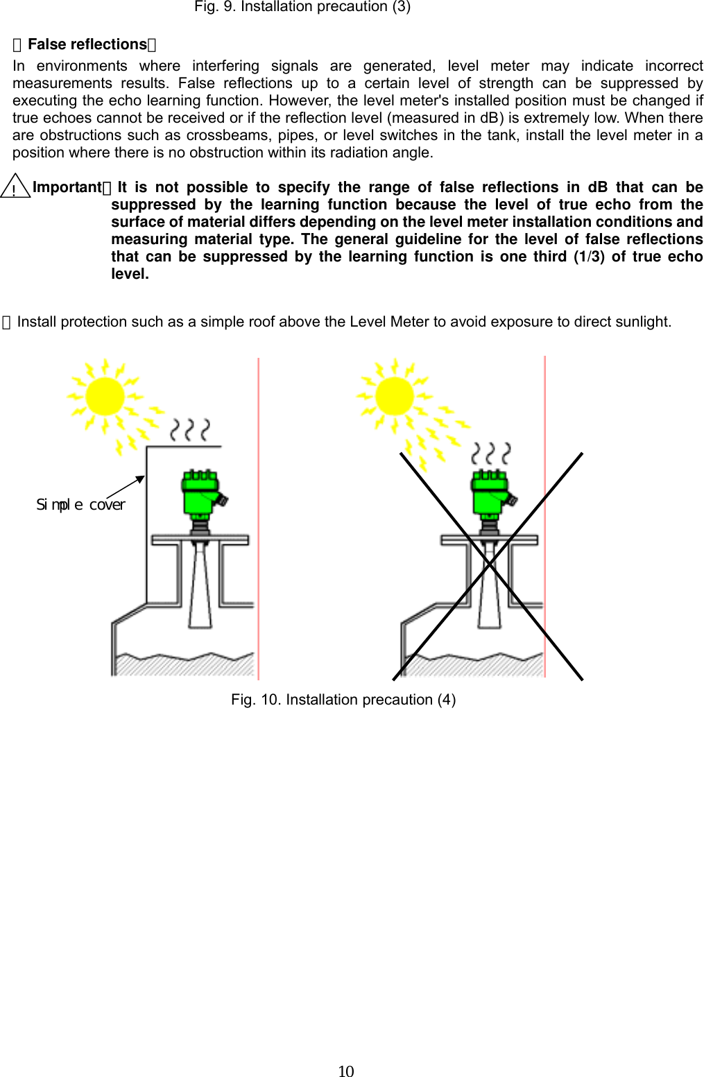  10   【False reflections】 In environments where interfering signals are generated, level meter may indicate incorrect measurements results. False reflections up to a certain level of strength can be suppressed by executing the echo learning function. However, the level meter&apos;s installed position must be changed if true echoes cannot be received or if the reflection level (measured in dB) is extremely low. When there are obstructions such as crossbeams, pipes, or level switches in the tank, install the level meter in a position where there is no obstruction within its radiation angle.    Important：It is not possible to specify the range of false reflections in dB that can be suppressed by the learning function because the level of true echo from the surface of material differs depending on the level meter installation conditions and measuring material type. The general guideline for the level of false reflections that can be suppressed by the learning function is one third (1/3) of true echo level.  ・Install protection such as a simple roof above the Level Meter to avoid exposure to direct sunlight.                             Fig. 9. Installation precaution (3) ! Simple cover Fig. 10. Installation precaution (4) 