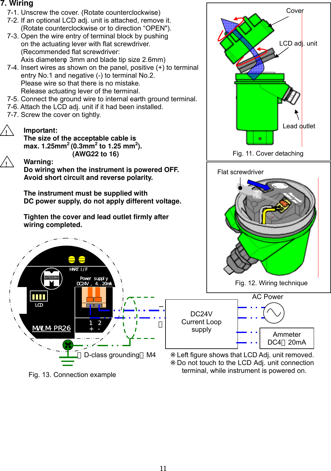  11   7. Wiring 7-1. Unscrew the cover. (Rotate counterclockwise) 7-2. If an optional LCD adj. unit is attached, remove it. (Rotate counterclockwise or to direction “OPEN&quot;). 7-3. Open the wire entry of terminal block by pushing   on the actuating lever with flat screwdriver. (Recommended flat screwdriver: Axis diameterφ3mm and blade tip size 2.6mm) 7-4. Insert wires as shown on the panel, positive (+) to terminal entry No.1 and negative (-) to terminal No.2. Please wire so that there is no mistake. Release actuating lever of the terminal. 7-5. Connect the ground wire to internal earth ground terminal. 7-6. Attach the LCD adj. unit if it had been installed. 7-7. Screw the cover on tightly.  Important: The size of the acceptable cable is max. 1.25mm2 (0.3mm2 to 1.25 mm2).        (AWG22 to 16) Warning:  Do wiring when the instrument is powered OFF. Avoid short circuit and reverse polarity.    The instrument must be supplied with DC power supply, do not apply different voltage.  Tighten the cover and lead outlet firmly after wiring completed.                              ! ! CoverLCD adj. unitLead outletFig. 11. Cover detaching Fig. 12. Wiring technique Flat screwdriver LCD HART I/F Power supply DC24V , 4..20mA MWLM-PR26 1  2 +  -  ＋Fig. 13. Connection example ※Left figure shows that LCD Adj. unit removed.※Do not touch to the LCD Adj. unit connection terminal, while instrument is powered on. − DC24V Current Loop   supply AC Power （D-class grounding）M4 Ammeter DC4∼20mA