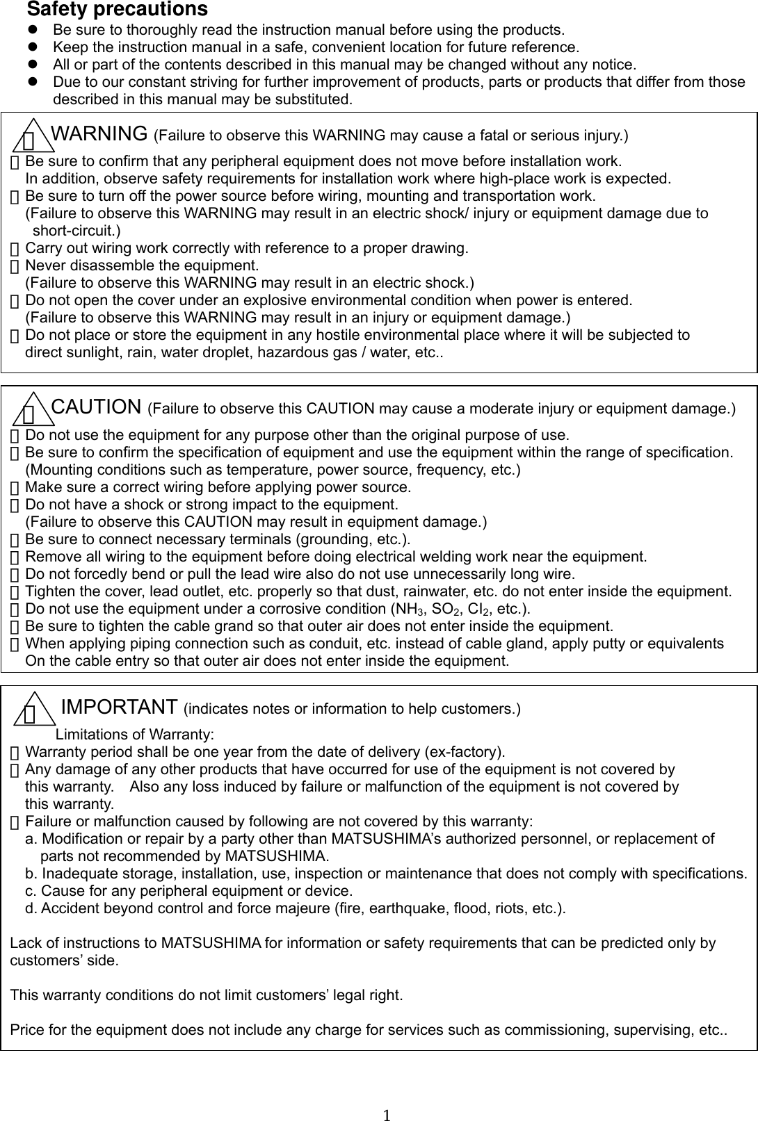  1Safety precautions z  Be sure to thoroughly read the instruction manual before using the products. z  Keep the instruction manual in a safe, convenient location for future reference. z  All or part of the contents described in this manual may be changed without any notice. z  Due to our constant striving for further improvement of products, parts or products that differ from those described in this manual may be substituted.                                            WARNING (Failure to observe this WARNING may cause a fatal or serious injury.) ・Be sure to confirm that any peripheral equipment does not move before installation work. In addition, observe safety requirements for installation work where high-place work is expected. ・Be sure to turn off the power source before wiring, mounting and transportation work.     (Failure to observe this WARNING may result in an electric shock/ injury or equipment damage due to  short-circuit.) ・Carry out wiring work correctly with reference to a proper drawing. ・Never disassemble the equipment. (Failure to observe this WARNING may result in an electric shock.) ・Do not open the cover under an explosive environmental condition when power is entered.     (Failure to observe this WARNING may result in an injury or equipment damage.) ・Do not place or store the equipment in any hostile environmental place where it will be subjected to direct sunlight, rain, water droplet, hazardous gas / water, etc.. ！    CAUTION (Failure to observe this CAUTION may cause a moderate injury or equipment damage.) ・Do not use the equipment for any purpose other than the original purpose of use. ・Be sure to confirm the specification of equipment and use the equipment within the range of specification. (Mounting conditions such as temperature, power source, frequency, etc.) ・Make sure a correct wiring before applying power source. ・Do not have a shock or strong impact to the equipment. (Failure to observe this CAUTION may result in equipment damage.) ・Be sure to connect necessary terminals (grounding, etc.). ・Remove all wiring to the equipment before doing electrical welding work near the equipment. ・Do not forcedly bend or pull the lead wire also do not use unnecessarily long wire. ・Tighten the cover, lead outlet, etc. properly so that dust, rainwater, etc. do not enter inside the equipment. ・Do not use the equipment under a corrosive condition (NH3, SO2, CI2, etc.). ・Be sure to tighten the cable grand so that outer air does not enter inside the equipment. ・When applying piping connection such as conduit, etc. instead of cable gland, apply putty or equivalents On the cable entry so that outer air does not enter inside the equipment.      IMPORTANT (indicates notes or information to help customers.) Limitations of Warranty: ・Warranty period shall be one year from the date of delivery (ex-factory).   ・Any damage of any other products that have occurred for use of the equipment is not covered by   this warranty.    Also any loss induced by failure or malfunction of the equipment is not covered by   this warranty. ・Failure or malfunction caused by following are not covered by this warranty: a. Modification or repair by a party other than MATSUSHIMA’s authorized personnel, or replacement of         parts not recommended by MATSUSHIMA. b. Inadequate storage, installation, use, inspection or maintenance that does not comply with specifications.c. Cause for any peripheral equipment or device. d. Accident beyond control and force majeure (fire, earthquake, flood, riots, etc.).  Lack of instructions to MATSUSHIMA for information or safety requirements that can be predicted only by customers’ side.  This warranty conditions do not limit customers’ legal right.  Price for the equipment does not include any charge for services such as commissioning, supervising, etc.. ！ ！ 