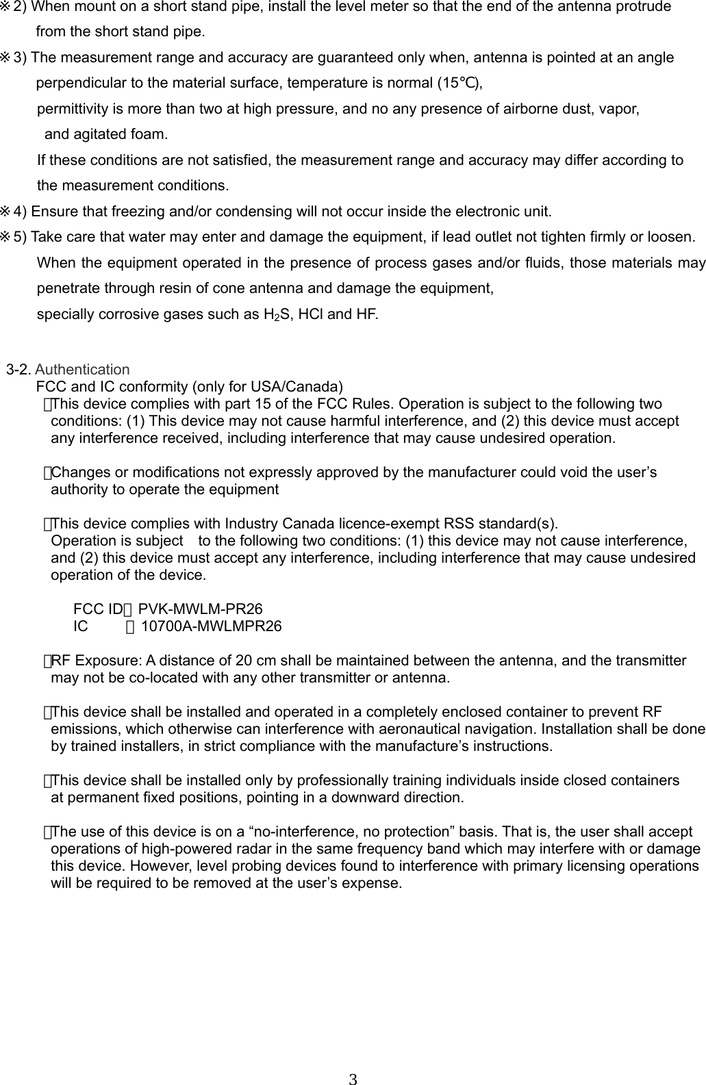  3 ※2) When mount on a short stand pipe, install the level meter so that the end of the antenna protrude   from the short stand pipe. ※3) The measurement range and accuracy are guaranteed only when, antenna is pointed at an angle   perpendicular to the material surface, temperature is normal (15℃), permittivity is more than two at high pressure, and no any presence of airborne dust, vapor,   and agitated foam. If these conditions are not satisfied, the measurement range and accuracy may differ according to the measurement conditions. ※4) Ensure that freezing and/or condensing will not occur inside the electronic unit. ※5) Take care that water may enter and damage the equipment, if lead outlet not tighten firmly or loosen. When the equipment operated in the presence of process gases and/or fluids, those materials may penetrate through resin of cone antenna and damage the equipment,   specially corrosive gases such as H2S, HCl and HF.    3-2. Authentication           FCC and IC conformity (only for USA/Canada) ･This device complies with part 15 of the FCC Rules. Operation is subject to the following two   conditions: (1) This device may not cause harmful interference, and (2) this device must accept   any interference received, including interference that may cause undesired operation.     ･Changes or modifications not expressly approved by the manufacturer could void the user’s   authority to operate the equipment     ･This device complies with Industry Canada licence-exempt RSS standard(s).   Operation is subject to the following two conditions: (1) this device may not cause interference,   and (2) this device must accept any interference, including interference that may cause undesired   operation of the device.  FCC ID：PVK-MWLM-PR26 IC     ：10700A-MWLMPR26     ･RF Exposure: A distance of 20 cm shall be maintained between the antenna, and the transmitter   may not be co-located with any other transmitter or antenna.  ･This device shall be installed and operated in a completely enclosed container to prevent RF   emissions, which otherwise can interference with aeronautical navigation. Installation shall be done   by trained installers, in strict compliance with the manufacture’s instructions.  ･This device shall be installed only by professionally training individuals inside closed containers   at permanent fixed positions, pointing in a downward direction.  ･The use of this device is on a “no-interference, no protection” basis. That is, the user shall accept   operations of high-powered radar in the same frequency band which may interfere with or damage   this device. However, level probing devices found to interference with primary licensing operations   will be required to be removed at the user’s expense.           
