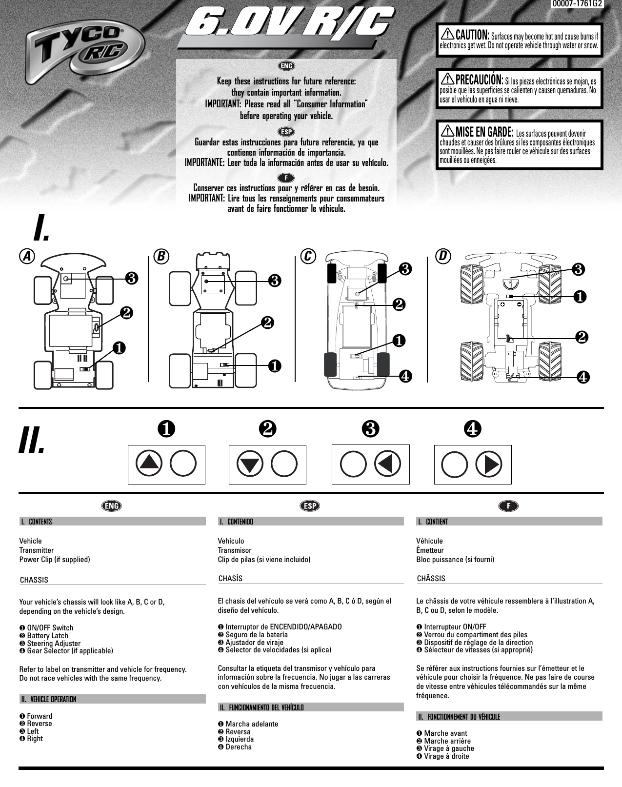 00007-1761G2Keep these instructions for future reference: they contain important information.IMPORTANT: Please read all “Consumer Information”  before operating your vehicle.Guardar estas instrucciones para futura referencia, ya que contienen información de importancia.IMPORTANTE: Leer toda la información antes de usar su vehículo.Conserver ces instructions pour y référer en cas de besoin. IMPORTANT: Lire tous les renseignements pour consommateursavant de faire fonctionner le véhicule.6.0V R/C6.0V R/CCAUTION:Surfaces may become hot and cause burns ifelectronics get wet. Do not operate vehicle through water or snow.❶❷❸❹PRECAUCIÓN:Si las piezas electrónicas se mojan, esposible que las superficies se calienten y causen quemaduras. Nousar el vehículo en agua ni nieve.MISE EN GARDE: Les surfaces peuvent devenirchaudes et causer des brûlures si les composantes électroniquessont mouillées. Ne pas faire rouler ce véhicule sur des surfacesmouillées ou enneigées.I.II.ABC❶❷❸❹❶❷❸❶❷❸I.  CONTENTSVehicleTransmitterPower Clip (if supplied)CHASSISYour vehicle’s chassis will look like A, B, C or D,     depending on the vehicle’s design.❶ON/OFF Switch❷Battery Latch❸Steering Adjuster❹Gear Selector (if applicable) Refer to label on transmitter and vehicle for frequency. Do not race vehicles with the same frequency.II.  VEHICLE OPERATION❶Forward❷Reverse❸Left❹RightI.  CONTENIDOVehículoTransmisorClip de pilas (si viene incluido)CHASÍSEl chasís del vehículo se verá como A, B, C ó D, según eldiseño del vehículo.❶Interruptor de ENCENDIDO/APAGADO❷Seguro de la batería❸Ajustador de viraje❹Selector de velocidades (si aplica) Consultar la etiqueta del transmisor y vehículo para información sobre la frecuencia. No jugar a las carreras con vehículos de la misma frecuencia.II.  FUNCIONAMIENTO DEL VEHÍCULO❶Marcha adelante❷Reversa❸Izquierda❹DerechaI.  CONTIENT VéhiculeÉmetteurBloc puissance (si fourni)CHÂSSISLe châssis de votre véhicule ressemblera à l’illustration A,B, C ou D, selon le modèle.❶Interrupteur ON/OFF❷Verrou du compartiment des piles❸Dispositif de réglage de la direction❹Sélecteur de vitesses (si approprié)Se référer aux instructions fournies sur l’émetteur et levéhicule pour choisir la fréquence. Ne pas faire de coursede vitesse entre véhicules télécommandés sur la mêmefréquence.II.  FONCTIONNEMENT DU VÉHICULE❶Marche avant❷Marche arrière❸Virage à gauche❹Virage à droiteD❶❷❸❹