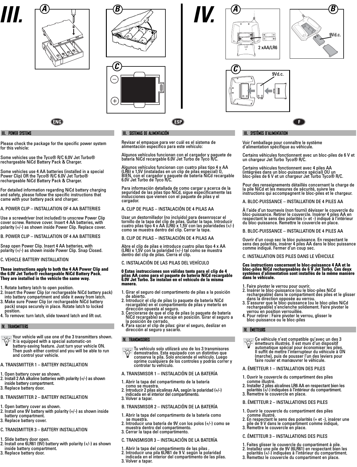 IV.III. BCIII.  POWER SYSTEMSPlease check the package for the specific power system for this vehicle:Some vehicles use the Tyco® R/C 6.0V Jet Turbo®rechargeable NiCd Battery Pack &amp; Charger.Some vehicles use 4 AA batteries (installed in a specialPower Clip) OR the Tyco® R/C 6.0V Jet Turbo® rechargeable NiCd Battery Pack &amp; Charger.For detailed information regarding NiCd battery chargingand safety, please follow the specific instructions that came with your battery pack and charger.A. POWER CLIP – INSTALLATION OF 4 AA BATTERIESUse a screwdriver (not included) to unscrew Power Clipcover screw. Remove cover. Insert 4 AA batteries, withpolarity (+/-) as shown inside Power Clip. Replace cover.B. POWER CLIP – INSTALLATION OF 4 AA BATTERIESSnap open Power Clip. Insert 4 AA batteries, with polarity (+/-) as shown inside Power Clip. Snap Closed.C. VEHICLE BATTERY INSTALLATIONThese instructions apply to both the 4 AA Power Clip andthe 6.0V Jet Turbo® rechargeable NiCd Battery Pack. They are installed in the vehicle the same way.1. Rotate battery latch to open position.2. Insert the Power Clip (or rechargeable NiCd battery pack)into battery compartment and slide it away from latch.3. Make sure Power Clip (or rechargeable NiCd batterypack) snaps securely in place. Rotate latch to locked position.4. To remove: turn latch, slide toward latch and lift out.IV.  TRANSMITTERSYour vehicle will use one of the 3 transmitters shown. It is equipped with a special automatic-on battery-saving feature. Just turn your vehicle ON.Then push either control and you will be able to runand control your vehicle.A. TRANSMITTER 1 – BATTERY INSTALLATION1. Open battery cover as shown.2. Install 2 AA alkaline batteries with polarity (+/-) as showninside battery compartment.3. Replace battery door.B. TRANSMITTER 2 – BATTERY INSTALLATION1. Open battery cover as shown.2. Install one 9V battery with polarity (+/-) as shown insidebattery compartment.3. Replace battery cover.C. TRANSMITTER 3 – BATTERY INSTALLATION1. Slide battery door open.2. Install one 6LR61 (9V) battery with polarity (+/-) as showninside battery compartment.3. Replace battery door.III.  SISTEMAS DE ALIMENTACIÓNRevisar el empaque para ver cuál es el sistema de alimentación específico para este vehículo:Algunos vehículos funcionan con el cargador y paquete debatería NiCd recargable 6.0V Jet Turbo de Tyco R/C.Algunos vehículos funcionan con cuatro pilas tipo 4 x AA(LR6) x 1,5V (instaladas en un clip de pilas especial) O, BIEN, con el cargador y paquete de batería NiCd recargable6.0V Jet Turbo de Tyco R/C.Para información detallada de como cargar y acerca de laseguridad de las pilas tipo NiCd, sigue específicamente lasinstucciones que vienen con el paquete de pilas y el cargador.A. CLIP DE PILAS – INSTALACIÓN DE 4 PILAS AAUsar un destornillador (no incluido) para desenroscar eltornillo de la tapa del clip de pilas. Quitar la tapa. Introducircuatro pilas tipo 4 x AA (LR6) x 1,5V con las polaridades (+/-)como se muestra dentro del clip. Cerrar la tapa.B. CLIP DE PILAS – INSTALACIÓN DE 4 PILAS AAAbre el clip de pilas e introduce cuatro pilas tipo 4 x AA(LR6) x 1,5V con la polaridad (+/-) tal como se muestra dentro del clip de pilas. Cierra el clip.C. INSTALACIÓN DE LAS PILAS DEL VEHÍCULO0 Estas instrucciones son válidas tanto para el clip de 4pilas AA como para el paquete de batería NiCd recargable6.0V Jet Turbo. Se instalan en el vehículo de la misma manera.1. Girar el seguro del compartimento de pilas a la posiciónde abierto.2. Introducir el clip de pilas (o paquete de batería NiCdrecargable) en el compartimento de pilas y meterlo endirección opuesta al seguro.3. Cerciorarse de que el clip de pilas (o paquete de bateríaNiCd recargable) se encaje en posición. Girar el seguro ala posición de cerrado.4. Para sacar el clip de pilas: girar el seguro, deslizar endirección al seguro y sacarlo.IV.  TRANSMISORESTu vehículo solo utilizará uno de los 3 transmisoresdemostrados. Esta equipado con un distintivo queconserva la pila. Solo enciende el vehículo. Luegooprime cualquiera de los controles y podrás correr ycontrolar tu vehículo.A. TRANSMISOR 1 – INSTALACIÓN DE LA BATERÍA1. Abrir la tapa del compartimento de la batería como se muestra.2. Introducir 2 pilas alcalinas AA, según la polaridad (+/-) indicada en el interior del compartimento.3. Volver a tapar.B. TRANSMISOR 2 – INSTALACIÓN DE LA BATERÍA1. Abrir la tapa del compartimento de la batería como se muestra.2. Introducir una batería de 9V con los polos (+/-) como semuestra dentro del compartimento.3. Cerrar la tapa del compartimento.C. TRANSMISOR 3 – INSTALACIÓN DE LA BATERÍA1. Abrir la tapa del compartimento de las pilas .2. Introducir una pila 6LR61 de 9 V. según la polaridad indicada en el interior del compartimento de las pilas.3. Volver a tapar.III.  SYSTÈMES D’ALIMENTATIONVoir l’emballage pour connaître le système d’alimentation spécifique au véhicule.Certains véhicules fonctionnent avec un bloc-piles de 6 V etun chargeur Jet Turbo Tyco® R/C.Certains véhicules fonctionnent avec 4 piles AA (intégrées dans un bloc-puissance spécial) OU un bloc-piles de 6 V et un chargeur Jet Turbo Tyco® R/C.Pour des renseignements détaillés concernant la charge dela pile NiCd et les mesures de sécurité, suivre les instructions qui accompagnent le bloc-piles et le chargeur.A. BLOC-PUISSANCE – INSTALLATION DE 4 PILES AAÀ l’aide d’un tournevis (non fourni) dévisser le couvercle dubloc-puissance. Retirer le couvercle. Insérer 4 piles AA enrespectant le sens des polarités (+ et -) indiqué à l’intérieurdu bloc-puissance. Remettre le couvercle en place. B. BLOC-PUISSANCE – INSTALLATION DE 4 PILES AAOuvrir d’un coup sec le bloc puissance. En respectant lesens des polarités, insérer 4 piles AA dans le bloc puissancecomme indiqué. Fermer d’un coup sec. C. INSTALLATION DES PILES DANS LE VÉHICULECes instructions concernent le bloc-puissance 4 AA et lebloc-piles NiCd rechargeables de 6 V Jet Turbo. Ces deuxsystèmes d’alimentation sont installés de la même manièredans le véhicule.1. Faire pivoter le verrou pour ouvrir.2. Insérer le bloc-puissance (ou le bloc-piles NiCd rechargeable) dans le compartiment des piles et le glisserdans la direction opposée au verrou.3. S’assurer que le bloc-puissance (ou le bloc-piles NiCdrechargeable) s’enclenche solidement. Faire pivoter leverrou en position verrouillée.4. Pour retirer : Faire pivoter le verrou, glisser le bloc-puissance ou le bloc-pilesIV.  ÉMETTEURSCe véhicule n’est compatible qu’avec un des 3 émetteurs illustrés. Il est muni d’un dispositif automatique spécial pour économiser les piles. Il suffit de mettre l’interrupteur du véhicule à ON(marche), puis de pousser l’un des leviers pour faire rouler et manœuvrer le véhicule.A. ÉMETTEUR 1 – INSTALLATION DES PILES1. Ouvrir le couvercle du compartiment des piles comme illustré.2. Installer 2 piles alcalines LR6 AA en respectant bien les polarités (+/-) indiquées à l’intérieur du compartiment.3. Remettre le couvercle en place.B. ÉMETTEUR 2 – INSTALLATIONS DES PILES1. Ouvrir le couvercle du compartiment des piles comme illustré.2. En respectant le sens des polarités (+ et -), insérer unepile de 9 V dans le compartiment comme indiqué, 3. Remettre le couvercle en place. C. ÉMETTEUR 3 – INSTALLATIONS DES PILES1. Faites glisser le couvercle du compartiment à pile.2. Installez une pile de 9V (6LR61) en respectant bien lespolarités (+/-) indiquées à l’intérieur du compartiment.3. Remettez le couvercle du compartiment en place.2 xAA/LR69Vd.c.9Vd.c.ACBA