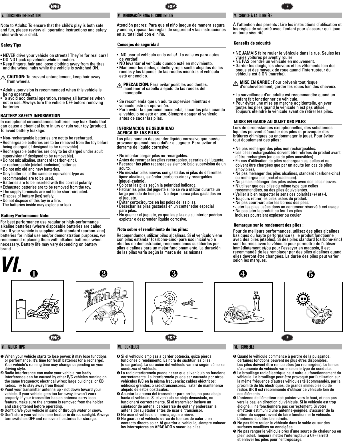 V.  CONSUMER INFORMATIONNote to Adults: To ensure that the child’s play is both safeand fun, please review all operating instructions and safetyrules with your child.Safety Tips• NEVER drive your vehicle on streets! They’re for real cars!• DO NOT pick up vehicle while in motion.• Keep fingers, hair and loose clothing away from the tiresand the wheel hubs while the vehicle is switched ON.XCAUTION: To  prevent entanglement, keep hair awayfrom wheels.• Adult supervision is recommended when this vehicle isbeing operated.• To avoid accidental operation, remove all batteries whennot in use. Always turn the vehicle OFF before removingbatteries.BATTERY SAFETY INFORMATIONIn exceptional circumstances batteries may leak fluids thatcan cause a chemical burn injury or ruin your toy (product).To  avoid battery leakage:• Non-rechargeable batteries are not to be recharged.• Rechargeable batteries are to be removed from the toy before being charged (if designed to be removable).• Rechargeable batteries are only to be charged under adult supervision (if designed to be removable).• Do not mix alkaline, standard (carbon-zinc), or rechargeable (nickel-cadmium) batteries.• Do not mix old and new batteries.• Only batteries of the same or equivalent type as recommended are to be used.• Batteries are to be inserted with the correct polarity.• Exhausted batteries are to be removed from the toy.• The supply terminals are not to be short-circuited.• Dispose of battery (ies) safely.• Do not dispose of this toy in a fire. The batteries inside may explode or leak.Battery Performance Note:For best performance use regular or high-performance alkaline batteries (where disposable batteries are calledfor). If your vehicle is supplied with standard (carbon-zinc)batteries for initial use and/or demonstration purposes, werecommend replacing them with alkaline batteries whennecessary. Battery life may vary depending on batterybrand.V.  INFORMACIÓN PARA EL CONSUMIDORAtención padres: Para que el niño juegue de manera seguray amena, repasar las reglas de seguridad y las instruccionesen su totalidad con el niño.Consejos de seguridad• ¡NO usar el vehículo en la calle! ¡La calle es para autos de verdad!• NO levantar el vehículo cuando esté en movimiento. • Mantener los dedos, cabello y ropa suelta alejados de lasruedas y los tapones de las ruedas mientras el vehículoesté encendido.XPRECAUCIÓN: Para evitar posibles accidentes, mantener el cabello alejado de las ruedas delmonopatín.• Se recomienda que un adulto supervise mientras elvehículo esté en operación.• Para evitar la operación accidental, sacar las pilas cuandoel vehículo no esté en uso. Siempre apagar el vehículoantes de sacar las pilas.INFORMACIÓN DE SEGURIDAD ACERCA DE LAS PILASLas pilas pueden desprender líquido corrosivo que puedeprovocar quemaduras o dañar el juguete. Para evitar el derrame de líquido corrosivo:• No intentar cargar pilas no-recargables.• Antes de recargar las pilas recargables, sacarlas del juguete.• Recargar las pilas recargables siempre bajo supervisión de unadulto.• No mezclar pilas nuevas con gastadas ni pilas de diferentes   tipos: alcalinas, estándar (carbono-cinc) y recargables (níquel-cadmio).• Colocar las pilas según la polaridad indicada.• Retirar las pilas del juguete si no se va a utilizar durante unlargo período de tiempo.   No dejar nunca pilas gastadas en el juguete. • Evitar cortocircuitos en los polos de las pilas.• Desechar las pilas gastadas en un contenedor especial para pilas.• No quemar el juguete, ya que las pilas de su interior podríanexplotar o desprender líquido corrosivo.Nota sobre el rendimiento de las pilas:Recomendamos utilizar pilas alcalinas. Si el vehículo vienecon pilas estándar (carbono-cinc) para uso inicial y/o aefectos de demostración, recomendamos sustituirlas porpilas alcalinas para un mejor funcionamiento. La duraciónde las pilas varía según la marca de las mismas.V.  SERVICE À LA CLIENTÈLEÀ l’attention des parents : Lire les instructions d’utilisation etles règles de sécurité avec l’enfant pour s’assurer qu’il joueen toute sécurité.Conseils de sécurité• NE JAMAIS faire rouler le véhicule dans la rue. Seules lesvraies voitures peuvent y rouler!• NE PAS prendre un véhicule en mouvement.• Garder les doigts, les cheveux et les vêtements loin despneus et des moyeux de roue quand l’interrupteur duvéhicule est à ON (marche).XMISE EN GARDE : Pour prévenir tout risqued&apos;enchevêtrement, garder les roues loin des cheveux.• La surveillance d’un adulte est recommandée quand unenfant fait fonctionner ce véhicule.• Pour éviter une mise en marche accidentelle, enlevertoutes les piles quand le véhicule n’est pas utilisé. Toujours éteindre le véhicule avant de retirer les piles.MISES EN GARDE AU SUJET DES PILESLors de circonstances exceptionnelles, des substances liquides peuvent s’écouler des piles et provoquer desbrûlures chimiques ou endommager le jouet. Pour éviter tout écoulement des piles :• Ne pas recharger des piles non rechargeables.• Les piles rechargeables doivent être retirées du produit avantd’être rechargées (en cas de piles amovibles).• En cas d’utilisation de piles rechargeables, celles-ci nedoivent être chargées que par un adulte (en cas de pilesamovibles).• Ne pas mélanger des piles alcalines, standard (carbone-zinc)ou rechargeables (nickel-cadmium).• Ne jamais mélanger des piles usées avec des piles neuves.• N&apos;utiliser que des piles du même type que celles recommandées, ou des piles équivalentes.• Veiller à bien respecter le sens des polarités (+) et (-).• Toujours retirer les piles usées du produit.• Ne pas court-circuiter les bornes des piles.• Jeter les piles usées dans un conteneur réservé à cet usage. • Ne pas jeter le produit au feu. Les piles incluses pourraient exploser ou couler.Remarque sur le rendement des piles :Pour de meilleurs performances, utilisez des piles alcalinesbasiques ou haute performance (si le produit fonctionneavec des piles jetables). Si des piles standard (carbone-zinc)sont fournies avec le véhicule pour permettre de l’utiliserimmédiatement et/ou pour l’essayer en magasin, il estrecommandé de les remplacer par des piles alcalines quandelles devront être changées. La durée des piles peut varierselon les marques.VI.VI.  QUICK TIPS❶When your vehicle starts to lose power, it may lose functionsor performance. It&apos;s time for fresh batteries (or a recharge).Your vehicle&apos;s running time may change depending on yourdriving style.❷Radio interference can make your vehicle run badly.Interference can be caused by other R/C vehicles running onthe same frequency; electrical wires; large buildings; or CBradios. Try to stay away from these!❸Point your transmitter antenna up - not down toward yourvehicle. If your vehicle gets too far away, it won&apos;t workproperly. If your transmitter has an antenna carry-loopfeature, make sure the antenna is removed from the holderand straightened before operating.❹Don’t drive your vehicle in sand or through water or snow.❺Don’t store your vehicle near heat or in direct sunlight. Alwaysturn switches OFF and remove all batteries for storage.VI.  CONSEJOS❶Si el vehículo empieza a perder potencia, quizá pierdafunciones o rendimiento. Es hora de sustituir las pilas(o cargarlas). La duración del vehículo variará según cómo seconduzca el vehículo.❷La radiointerferencia puede hacer que el vehículo no funcionecorrectamente. La interferencia puede ser causada por otrosvehículos R/C en la misma frecuencia; cables eléctricos;edificios grandes; o radiotransmisores. Tratar de mantenersealejado de estos obstáculos.❸Apuntar la antena del transmisor para arriba, no para abajohacia el vehículo. Si el vehículo se aleja demasiado, nofuncionará correctamente. Si el transmisor incluye unsujetador de antena, cerciorarse de quitar y enderezar laantena del sujetador antes de usar el transmisor.❹No usar el vehículo en arena, agua o nieve.❺No guardar el vehículo cerca de fuentes de calor o encontacto directo solar. Al guardar el vehículo, siempre colocarlos interruptores en APAGADO y sacar las pilas.VI.  CONSEILS❶Quand le véhicule commence à perdre de la puissance,certaines fonctions peuvent ne plus êtres disponibles. Les piles doivent être remplacées (ou rechargées). Le tempsd’autonomie du véhicule varie selon le type de conduite. ❷Le brouillage radioélectrique peut nuire au fonctionnement duvéhicule. Le brouillage peut être provoqué par l’utilisation surla même fréquence d’autres véhicules télécommandés, par laproximité de fils électriques, de grands immeubles ou deradios BP. Il est recommandé d’utiliser ce véhicule loin de ces éléments.❸L’antenne de l’émetteur doit pointer vers le haut, et non pasvers le bas, en direction du véhicule. Si le véhicule est tropéloigné, il ne fonctionnera pas correctement. Si votre émetteur est muni d’une antenne-poignée, s’assurer de laretirer du support avant de faire fonctionner le véhicule.L’antenne doit être bien droite.❹Ne pas faire rouler le véhicule dans le sable ou sur dessurfaces mouillées ou enneigées.❺Ne pas ranger le véhicule près d’une source de chaleur ou enplein soleil. Toujours mettre l’interrupteur à OFF (arrêt) et enlever les piles pour l’entreposage.❺❹❶❷❸