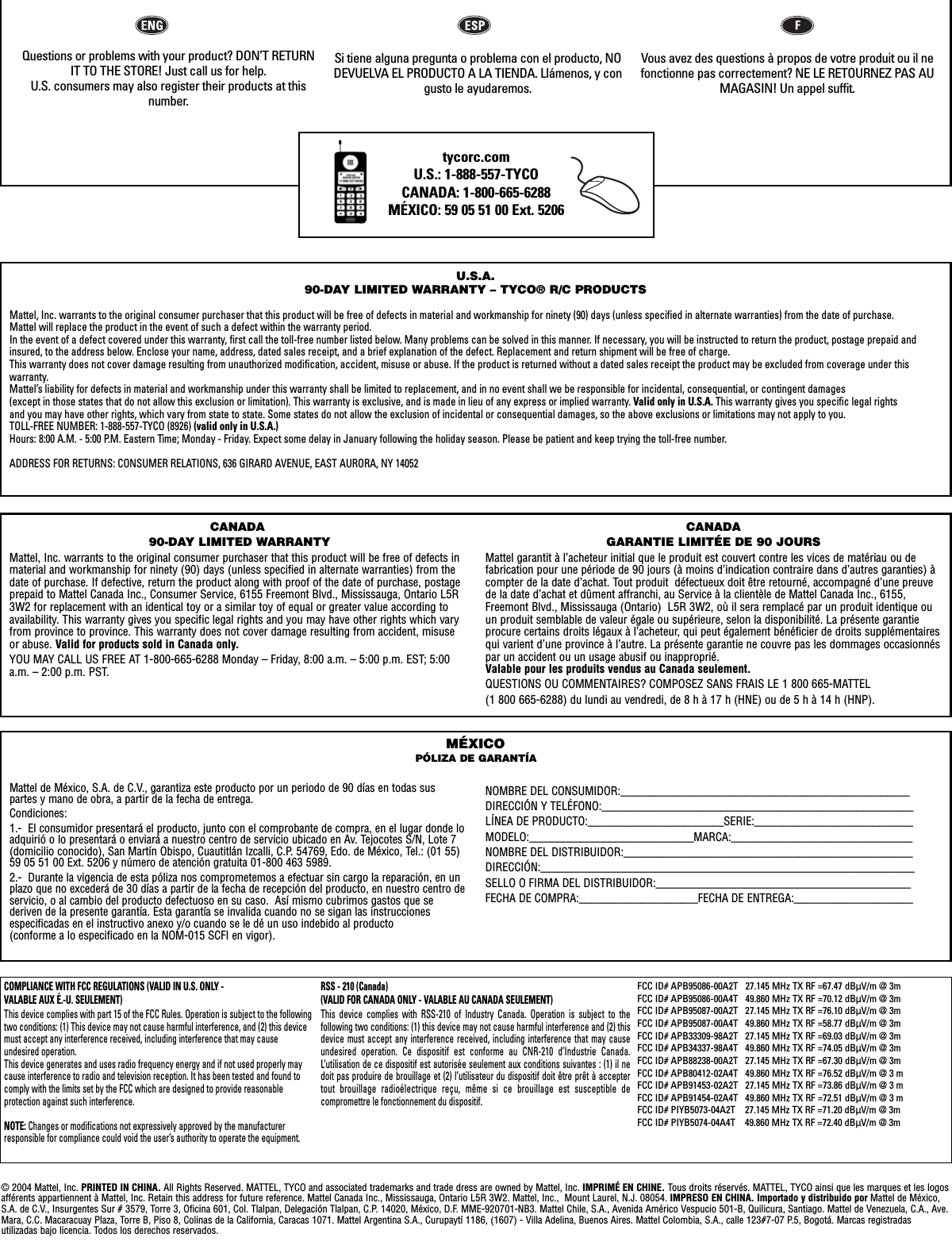 tycorc.comU.S.: 1-888-557-TYCOCANADA: 1-800-665-6288MÉXICO: 59 05 51 00 Ext. 5206 U.S.A.90-DAY LIMITED WARRANTY – TYCO® R/C PRODUCTSMattel, Inc. warrants to the original consumer purchaser that this product will be free of defects in material and workmanship for ninety (90) days (unless specified in alternate warranties) from the date of purchase. Mattel will replace the product in the event of such a defect within the warranty period.In the event of a defect covered under this warranty, first call the toll-free number listed below. Many problems can be solved in this manner. If necessary, you will be instructed to return the product, postage prepaid andinsured, to the address below. Enclose your name, address, dated sales receipt, and a brief explanation of the defect. Replacement and return shipment will be free of charge.This warranty does not cover damage resulting from unauthorized modification, accident, misuse or abuse. If the product is returned without a dated sales receipt the product may be excluded from coverage under this warranty.Mattel’s liability for defects in material and workmanship under this warranty shall be limited to replacement, and in no event shall we be responsible for incidental, consequential, or contingent damages (except in those states that do not allow this exclusion or limitation). This warranty is exclusive, and is made in lieu of any express or implied warranty. Valid only in U.S.A. This warranty gives you specific legal rights and you may have other rights, which vary from state to state. Some states do not allow the exclusion of incidental or consequential damages, so the above exclusions or limitations may not apply to you.TOLL-FREE NUMBER: 1-888-557-TYCO (8926) (valid only in U.S.A.)Hours: 8:00 A.M. - 5:00 P.M. Eastern Time; Monday - Friday. Expect some delay in January following the holiday season. Please be patient and keep trying the toll-free number.ADDRESS FOR RETURNS: CONSUMER RELATIONS, 636 GIRARD AVENUE, EAST AURORA, NY 14052Mattel de México, S.A. de C.V., garantiza este producto por un periodo de 90 días en todas suspartes y mano de obra, a partir de la fecha de entrega.  Condiciones:1.-  El consumidor presentará el producto, junto con el comprobante de compra, en el lugar donde loadquirió o lo presentará o enviará a nuestro centro de servicio ubicado en Av. Tejocotes S/N, Lote 7(domicilio conocido), San Martín Obispo, Cuautitlán Izcalli, C.P. 54769, Edo. de México, Tel.: (01 55)59 05 51 00 Ext. 5206 y número de atención gratuita 01-800 463 5989.  2.-  Durante la vigencia de esta póliza nos comprometemos a efectuar sin cargo la reparación, en unplazo que no excederá de 30 días a partir de la fecha de recepción del producto, en nuestro centro deservicio, o al cambio del producto defectuoso en su caso.  Así mismo cubrimos gastos que se deriven de la presente garantía. Esta garantía se invalida cuando no se sigan las instruccionesespecificadas en el instructivo anexo y/o cuando se le dé un uso indebido al producto (conforme a lo especificado en la NOM-015 SCFI en vigor).NOMBRE DEL CONSUMIDOR:___________________________________________________DIRECCIÓN Y TELÉFONO:_______________________________________________________LÍNEA DE PRODUCTO:________________________SERIE:____________________________MODELO:_____________________________MARCA:________________________________NOMBRE DEL DISTRIBUIDOR:___________________________________________________DIRECCIÓN:__________________________________________________________________SELLO O FIRMA DEL DISTRIBUIDOR:_____________________________________________FECHA DE COMPRA:_____________________FECHA DE ENTREGA:_____________________MÉXICOPÓLIZA DE GARANTÍACANADA90-DAY LIMITED WARRANTYMattel, Inc. warrants to the original consumer purchaser that this product will be free of defects inmaterial and workmanship for ninety (90) days (unless specified in alternate warranties) from thedate of purchase. If defective, return the product along with proof of the date of purchase, postageprepaid to Mattel Canada Inc., Consumer Service, 6155 Freemont Blvd., Mississauga, Ontario L5R3W2 for replacement with an identical toy or a similar toy of equal or greater value according toavailability. This warranty gives you specific legal rights and you may have other rights which varyfrom province to province. This warranty does not cover damage resulting from accident, misuseor abuse. Valid for products sold in Canada only.YOU MAY CALL US FREE AT 1-800-665-6288 Monday – Friday, 8:00 a.m. – 5:00 p.m. EST; 5:00a.m. – 2:00 p.m. PST.CANADAGARANTIE LIMITÉE DE 90 JOURSMattel garantit à l’acheteur initial que le produit est couvert contre les vices de matériau ou de fabrication pour une période de 90 jours (à moins d’indication contraire dans d’autres garanties) àcompter de la date d’achat. Tout produit  défectueux doit être retourné, accompagné d’une preuvede la date d’achat et dûment affranchi, au Service à la clientèle de Mattel Canada Inc., 6155,Freemont Blvd., Mississauga (Ontario)  L5R 3W2, où il sera remplacé par un produit identique ouun produit semblable de valeur égale ou supérieure, selon la disponibilité. La présente garantieprocure certains droits légaux à l’acheteur, qui peut également bénéficier de droits supplémentairesqui varient d’une province à l’autre. La présente garantie ne couvre pas les dommages occasionnéspar un accident ou un usage abusif ou inapproprié. Valable pour les produits vendus au Canada seulement.QUESTIONS OU COMMENTAIRES? COMPOSEZ SANS FRAIS LE 1 800 665-MATTEL (1 800 665-6288) du lundi au vendredi, de 8 h à 17 h (HNE) ou de 5 h à 14 h (HNP).© 2004 Mattel, Inc. PRINTED IN CHINA. All Rights Reserved. MATTEL, TYCO and associated trademarks and trade dress are owned by Mattel, Inc. IMPRIMÉ EN CHINE. Tous droits réservés. MATTEL, TYCO ainsi que les marques et les logosafférents appartiennent à Mattel, Inc. Retain this address for future reference. Mattel Canada Inc., Mississauga, Ontario L5R 3W2. Mattel, Inc.,  Mount Laurel, N.J. 08054. IMPRESO EN CHINA. Importado y distribuido por Mattel de México,S.A. de C.V., Insurgentes Sur # 3579, Torre 3, Oficina 601, Col. Tlalpan, Delegación Tlalpan, C.P. 14020, México, D.F. MME-920701-NB3. Mattel Chile, S.A., Avenida Américo Vespucio 501-B, Quilicura, Santiago. Mattel de Venezuela, C.A., Ave.Mara, C.C. Macaracuay Plaza, Torre B, Piso 8, Colinas de la California, Caracas 1071. Mattel Argentina S.A., Curupaytí 1186, (1607) - Villa Adelina, Buenos Aires. Mattel Colombia, S.A., calle 123#7-07 P.5, Bogotá. Marcas registradas utilizadas bajo licencia. Todos los derechos reservados.Questions or problems with your product? DON’T RETURNIT TO THE STORE! Just call us for help. U.S. consumers may also register their products at this number.Si tiene alguna pregunta o problema con el producto, NODEVUELVA EL PRODUCTO A LA TIENDA. Llámenos, y congusto le ayudaremos. Vous avez des questions à propos de votre produit ou il nefonctionne pas correctement? NE LE RETOURNEZ PAS AUMAGASIN! Un appel suffit. COMPLIANCE WITH FCC REGULATIONS (VALID IN U.S. ONLY - VALABLE AUX É.-U. SEULEMENT)This device complies with part 15 of the FCC Rules. Operation is subject to the followingtwo conditions: (1) This device may not cause harmful interference, and (2) this devicemust accept any interference received, including interference that may cause undesired operation.This device generates and uses radio frequency energy and if not used properly maycause interference to radio and television reception. It has been tested and found tocomply with the limits set by the FCC which are designed to provide reasonable protection against such interference.NOTE: Changes or modifications not expressively approved by the manufacturerresponsible for compliance could void the user’s authority to operate the equipment.RSS - 210 (Canada) (VALID FOR CANADA ONLY - VALABLE AU CANADA SEULEMENT)This device complies with RSS-210 of Industry Canada. Operation is subject to the following two conditions: (1) this device may not cause harmful interference and (2) thisdevice must accept any interference received, including interference that may causeundesired operation. Ce dispositif est conforme au CNR-210 d’Industrie Canada.L’utilisation de ce dispositif est autorisée seulement aux conditions suivantes : (1) il nedoit pas produire de brouillage et (2) l’utilisateur du dispositif doit être prêt à acceptertout brouillage radioélectrique reçu, même si ce brouillage est susceptible de compromettre le fonctionnement du dispositif.FCC ID# APB95086-00A2T   27.145 MHz TX RF =67.47 dBÌV/m @ 3m FCC ID# APB95086-00A4T   49.860 MHz TX RF =70.12 dBÌV/m @ 3m FCC ID# APB95087-00A2T   27.145 MHz TX RF =76.10 dBÌV/m @ 3m FCC ID# APB95087-00A4T   49.860 MHz TX RF =58.77 dBÌV/m @ 3m FCC ID# APB33309-98A2T   27.145 MHz TX RF =69.03 dBÌV/m @ 3m FCC ID# APB34337-98A4T   49.860 MHz TX RF =74.05 dBÌV/m @ 3m FCC ID# APB88238-00A2T   27.145 MHz TX RF =67.30 dBÌV/m @ 3m FCC ID# APB80412-02A4T   49.860 MHz TX RF =76.52 dBÌV/m @ 3 mFCC ID# APB91453-02A2T   27.145 MHz TX RF =73.86 dBÌV/m @ 3 mFCC ID# APB91454-02A4T   49.860 MHz TX RF =72.51 dBÌV/m @ 3 mFCC ID# PIYB5073-04A2T    27.145 MHz TX RF =71.20 dBÌV/m @ 3mFCC ID# PIYB5074-04A4T    49.860 MHz TX RF =72.40 dBÌV/m @ 3m