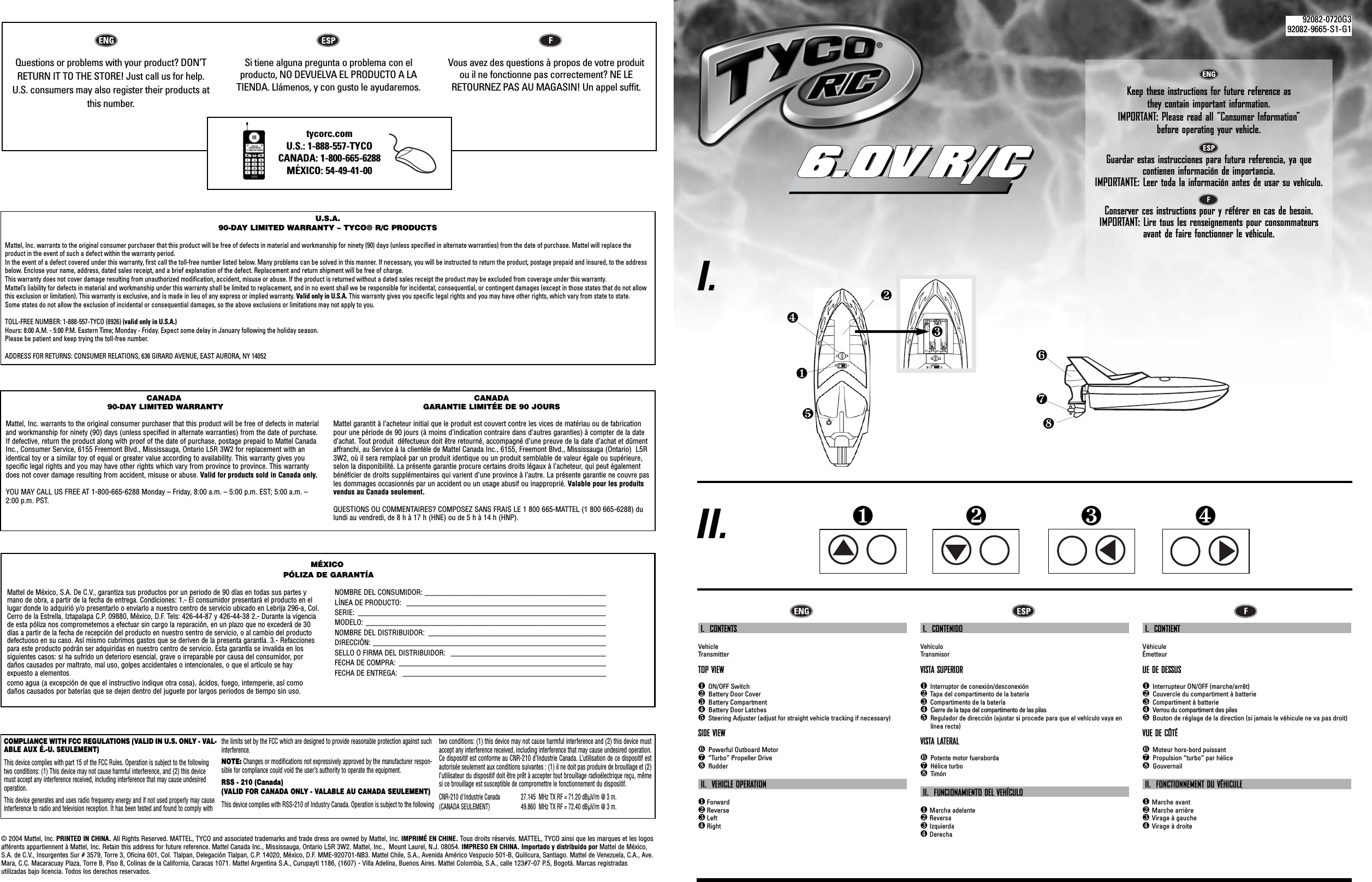 Mattel de México, S.A. De C.V., garantiza sus productos por un periodo de 90 días en todas sus partes ymano de obra, a partir de la fecha de entrega. Condiciones: 1.- El consumidor presentará el producto en ellugar donde lo adquirió y/o presentarlo o enviarlo a nuestro centro de servicio ubicado en Lebrija 296-a, Col.Cerro de la Estrella, Iztapalapa C.P. 09880, México, D.F. Tels: 426-44-87 y 426-44-38 2.- Durante la vigenciade esta póliza nos comprometemos a efectuar sin cargo la reparación, en un plazo que no excederá de 30días a partir de la fecha de recepción del producto en nuestro sentro de servicio, o al cambio del productodefectuoso en su caso. Así mismo cubrimos gastos que se deriven de la presenta garantía. 3.- Refaccionespara este producto podrán ser adquiridas en nuestro centro de servicio. Esta garantía se invalida en los siguientes casos: si ha sufrido un deterioro esencial, grave o irreparable por causa del consumidor, pordaños causados por maltrato, mal uso, golpes accidentales o intencionales, o que el artículo se hay expuesto a elementos como agua (a excepción de que el instructivo indique otra cosa), ácidos, fuego, intemperie, así comodaños causados por baterías que se dejen dentro del juguete por largos periodos de tiempo sin uso.NOMBRE DEL CONSUMIDOR: _________________________________________________LÍNEA DE PRODUCTO:  ______________________________________________________SERIE: ___________________________________________________________________MODELO: _________________________________________________________________NOMBRE DEL DISTRIBUIDOR:  ________________________________________________DIRECCIÓN: _______________________________________________________________SELLO O FIRMA DEL DISTRIBUIDOR:  __________________________________________FECHA DE COMPRA:  ________________________________________________________FECHA DE ENTREGA:  _______________________________________________________I                           OQuestions or problems with your product? DON’TRETURN IT TO THE STORE! Just call us for help. U.S. consumers may also register their products atthis number.Si tiene alguna pregunta o problema con el producto, NO DEVUELVA EL PRODUCTO A LA TIENDA. Llámenos, y con gusto le ayudaremos.Vous avez des questions à propos de votre produitou il ne fonctionne pas correctement? NE LERETOURNEZ PAS AU MAGASIN! Un appel suffit.tycorc.comU.S.: 1-888-557-TYCOCANADA: 1-800-665-6288MÉXICO: 54-49-41-00 Keep these instructions for future reference as they contain important information.IMPORTANT: Please read all “Consumer Information”  before operating your vehicle.Guardar estas instrucciones para futura referencia, ya que contienen información de importancia.IMPORTANTE: Leer toda la información antes de usar su vehículo.Conserver ces instructions pour y référer en cas de besoin. IMPORTANT: Lire tous les renseignements pour consommateursavant de faire fonctionner le véhicule.❶❷❸❹I.II.I.  CONTENTSVehicleTransmitterTOP VIEW❶ON/OFF Switch❷Battery Door Cover❸Battery Compartment❹Battery Door Latches❺Steering Adjuster (adjust for straight vehicle tracking if necessary)SIDE VIEW❻Powerful Outboard Motor❼ “Turbo” Propeller Drive❽RudderII.  VEHICLE OPERATION❶Forward❷Reverse❸Left❹RightI.  CONTENIDOVehículoTransmisorVISTA SUPERIOR❶Interruptor de conexión/desconexión ❷Tapa del compartimento de la batería❸Compartimento de la batería❹Cierre de la tapa del compartimento de las pilas❺Regulador de dirección (ajustar si procede para que el vehículo vaya enlínea recta)VISTA LATERAL❻Potente motor fueraborda❼Hélice turbo❽TimónII.  FUNCIONAMIENTO DEL VEHÍCULO❶Marcha adelante❷Reversa❸Izquierda❹DerechaI.  CONTIENT VéhiculeÉmetteurUE DE DESSUS❶Interrupteur ON/OFF (marche/arrêt)❷Couvercle du compartiment à batterie❸Compartiment à batterie❹Verrou du compartiment des piles❺Bouton de réglage de la direction (si jamais le véhicule ne va pas droit)VUE DE CÔTÉ❻Moteur hors-bord puissant❼Propulsion “turbo” par hélice❽GouvernailII.  FONCTIONNEMENT DU VÉHICULE❶Marche avant❷Marche arrière❸Virage à gauche❹Virage à droite❻❼❽❶❷❹❺U.S.A.90-DAY LIMITED WARRANTY – TYCO® R/C PRODUCTSMattel, Inc. warrants to the original consumer purchaser that this product will be free of defects in material and workmanship for ninety (90) days (unless specified in alternate warranties) from the date of purchase. Mattel will replace the product in the event of such a defect within the warranty period.In the event of a defect covered under this warranty, first call the toll-free number listed below. Many problems can be solved in this manner. If necessary, you will be instructed to return the product, postage prepaid and insured, to the addressbelow. Enclose your name, address, dated sales receipt, and a brief explanation of the defect. Replacement and return shipment will be free of charge.This warranty does not cover damage resulting from unauthorized modification, accident, misuse or abuse. If the product is returned without a dated sales receipt the product may be excluded from coverage under this warranty.Mattel’s liability for defects in material and workmanship under this warranty shall be limited to replacement, and in no event shall we be responsible for incidental, consequential, or contingent damages (except in those states that do not allowthis exclusion or limitation). This warranty is exclusive, and is made in lieu of any express or implied warranty. Valid only in U.S.A. This warranty gives you specific legal rights and you may have other rights, which vary from state to state. Some states do not allow the exclusion of incidental or consequential damages, so the above exclusions or limitations may not apply to you.TOLL-FREE NUMBER: 1-888-557-TYCO (8926) (valid only in U.S.A.)Hours: 8:00 A.M. - 5:00 P.M. Eastern Time; Monday - Friday. Expect some delay in January following the holiday season. Please be patient and keep trying the toll-free number.ADDRESS FOR RETURNS: CONSUMER RELATIONS, 636 GIRARD AVENUE, EAST AURORA, NY 14052CANADA90-DAY LIMITED WARRANTYMattel, Inc. warrants to the original consumer purchaser that this product will be free of defects in materialand workmanship for ninety (90) days (unless specified in alternate warranties) from the date of purchase.If defective, return the product along with proof of the date of purchase, postage prepaid to Mattel CanadaInc., Consumer Service, 6155 Freemont Blvd., Mississauga, Ontario L5R 3W2 for replacement with an identical toy or a similar toy of equal or greater value according to availability. This warranty gives you specific legal rights and you may have other rights which vary from province to province. This warrantydoes not cover damage resulting from accident, misuse or abuse. Valid for products sold in Canada only.YOU MAY CALL US FREE AT 1-800-665-6288 Monday – Friday, 8:00 a.m. – 5:00 p.m. EST; 5:00 a.m. –2:00 p.m. PST.CANADAGARANTIE LIMITÉE DE 90 JOURSMattel garantit à l’acheteur initial que le produit est couvert contre les vices de matériau ou de fabricationpour une période de 90 jours (à moins d’indication contraire dans d’autres garanties) à compter de la dated’achat. Tout produit  défectueux doit être retourné, accompagné d’une preuve de la date d’achat et dûmentaffranchi, au Service à la clientèle de Mattel Canada Inc., 6155, Freemont Blvd., Mississauga (Ontario)  L5R3W2, où il sera remplacé par un produit identique ou un produit semblable de valeur égale ou supérieure,selon la disponibilité. La présente garantie procure certains droits légaux à l’acheteur, qui peut égalementbénéficier de droits supplémentaires qui varient d’une province à l’autre. La présente garantie ne couvre pasles dommages occasionnés par un accident ou un usage abusif ou inapproprié. Valable pour les produitsvendus au Canada seulement.QUESTIONS OU COMMENTAIRES? COMPOSEZ SANS FRAIS LE 1 800 665-MATTEL (1 800 665-6288) dulundi au vendredi, de 8 h à 17 h (HNE) ou de 5 h à 14 h (HNP).MÉXICOPÓLIZA DE GARANTÍACOMPLIANCE WITH FCC REGULATIONS (VALID IN U.S. ONLY - VAL-ABLE AUX É.-U. SEULEMENT)This device complies with part 15 of the FCC Rules. Operation is subject to the followingtwo conditions: (1) This device may not cause harmful interference, and (2) this devicemust accept any interference received, including interference that may cause undesiredoperation.This device generates and uses radio frequency energy and if not used properly may causeinterference to radio and television reception. It has been tested and found to comply withthe limits set by the FCC which are designed to provide reasonable protection against suchinterference.NOTE: Changes or modifications not expressively approved by the manufacturer respon-sible for compliance could void the user’s authority to operate the equipment.RSS - 210 (Canada) (VALID FOR CANADA ONLY - VALABLE AU CANADA SEULEMENT)This device complies with RSS-210 of Industry Canada. Operation is subject to the followingtwo conditions: (1) this device may not cause harmful interference and (2) this device mustaccept any interference received, including interference that may cause undesired operation.Ce dispositif est conforme au CNR-210 d’Industrie Canada. L’utilisation de ce dispositif estautorisée seulement aux conditions suivantes : (1) il ne doit pas produire de brouillage et (2)l’utilisateur du dispositif doit être prêt à accepter tout brouillage radioélectrique reçu, mêmesi ce brouillage est susceptible de compromettre le fonctionnement du dispositif.CNR-210 d&apos;Industrie Canada 27.145  MHz TX RF = 71.20 dBÌV/m @ 3 m.(CANADA SEULEMENT) 49.860  MHz TX RF = 72.40 dBÌV/m @ 3 m.© 2004 Mattel, Inc. PRINTED IN CHINA. All Rights Reserved. MATTEL, TYCO and associated trademarks and trade dress are owned by Mattel, Inc. IMPRIMÉ EN CHINE. Tous droits réservés. MATTEL, TYCO ainsi que les marques et les logosafférents appartiennent à Mattel, Inc. Retain this address for future reference. Mattel Canada Inc., Mississauga, Ontario L5R 3W2. Mattel, Inc.,  Mount Laurel, N.J. 08054. IMPRESO EN CHINA. Importado y distribuido por Mattel de México,S.A. de C.V., Insurgentes Sur # 3579, Torre 3, Oficina 601, Col. Tlalpan, Delegación Tlalpan, C.P. 14020, México, D.F. MME-920701-NB3. Mattel Chile, S.A., Avenida Américo Vespucio 501-B, Quilicura, Santiago. Mattel de Venezuela, C.A., Ave.Mara, C.C. Macaracuay Plaza, Torre B, Piso 8, Colinas de la California, Caracas 1071. Mattel Argentina S.A., Curupaytí 1186, (1607) - Villa Adelina, Buenos Aires. Mattel Colombia, S.A., calle 123#7-07 P.5, Bogotá. Marcas registradas utilizadas bajo licencia. Todos los derechos reservados.❸92082-0720G392082-9665-S1-G1