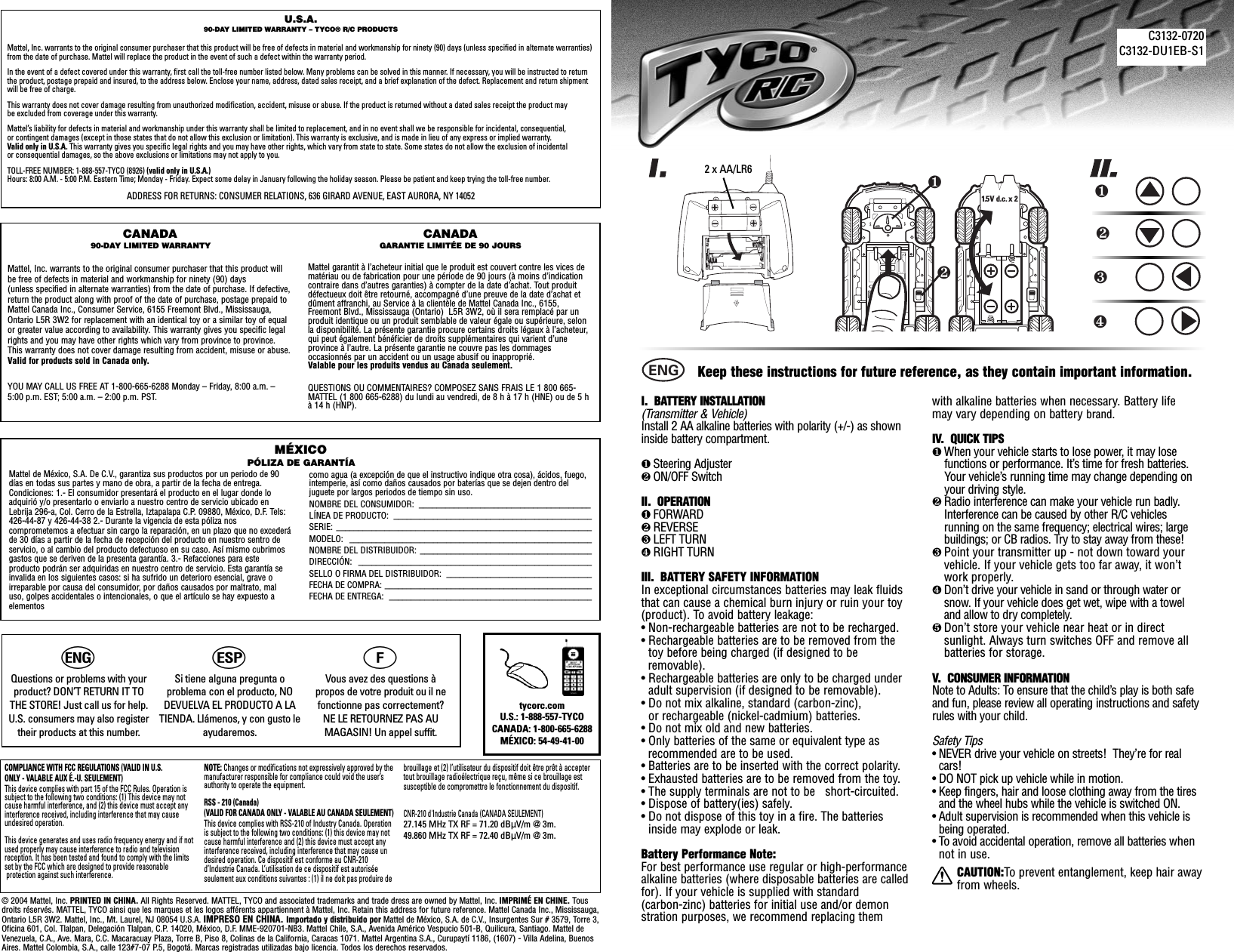 I.  BATTERY INSTALLATION (Transmitter &amp; Vehicle)Install 2 AA alkaline batteries with polarity (+/-) as showninside battery compartment. ❶Steering Adjuster❷ON/OFF SwitchII.  OPERATION❶FORWARD❷REVERSE❸LEFT TURN❹RIGHT TURNIII.  BATTERY SAFETY INFORMATIONIn exceptional circumstances batteries may leak fluidsthat can cause a chemical burn injury or ruin your toy (product). To avoid battery leakage:• Non-rechargeable batteries are not to be recharged.• Rechargeable batteries are to be removed from thetoy before being charged (if designed to be removable).• Rechargeable batteries are only to be charged underadult supervision (if designed to be removable).• Do not mix alkaline, standard (carbon-zinc), or rechargeable (nickel-cadmium) batteries.• Do not mix old and new batteries.• Only batteries of the same or equivalent type as recommended are to be used.• Batteries are to be inserted with the correct polarity.• Exhausted batteries are to be removed from the toy.• The supply terminals are not to be   short-circuited.• Dispose of battery(ies) safely.• Do not dispose of this toy in a fire. The batteriesinside may explode or leak.Battery Performance Note:For best performance use regular or high-performancealkaline batteries (where disposable batteries are calledfor). If your vehicle is supplied with standard    (carbon-zinc) batteries for initial use and/or demon  stration purposes, we recommend replacing them   with alkaline batteries when necessary. Battery life   may vary depending on battery brand.IV.  QUICK TIPS❶When your vehicle starts to lose power, it may lose functions or performance. It’s time for fresh batteries.   Your vehicle’s running time may change depending on   your driving style.❷Radio interference can make your vehicle run badly.Interference can be caused by other R/C vehiclesrunning on the same frequency; electrical wires; largebuildings; or CB radios. Try to stay away from these!❸Point your transmitter up - not down toward yourvehicle. If your vehicle gets too far away, it won’twork properly.❹Don’t drive your vehicle in sand or through water orsnow. If your vehicle does get wet, wipe with a toweland allow to dry completely. ❺Don’t store your vehicle near heat or in directsunlight. Always turn switches OFF and remove allbatteries for storage.V.   CONSUMER INFORMATIONNote to Adults: To ensure that the child’s play is both safeand fun, please review all operating instructions and safetyrules with your child.Safety Tips• NEVER drive your vehicle on streets!  They’re for realcars!• DO NOT pick up vehicle while in motion.• Keep fingers, hair and loose clothing away from the tiresand the wheel hubs while the vehicle is switched ON.• Adult supervision is recommended when this vehicle isbeing operated.• To avoid accidental operation, remove all batteries whennot in use.CAUTION:To prevent entanglement, keep hair awayfrom wheels.❷❶1.5 V  d.c. x 2❶❷❸❹Keep these instructions for future reference, as they contain important information.ENGC3132-0720C3132-DU1EB-S11.5V d.c. 1.5V d.c. U.S.A.90-DAY LIMITED WARRANTY – TYCO® R/C PRODUCTSMattel, Inc. warrants to the original consumer purchaser that this product will be free of defects in material and workmanship for ninety (90) days (unless specified in alternate warranties)from the date of purchase. Mattel will replace the product in the event of such a defect within the warranty period.In the event of a defect covered under this warranty, first call the toll-free number listed below. Many problems can be solved in this manner. If necessary, you will be instructed to returnthe product, postage prepaid and insured, to the address below. Enclose your name, address, dated sales receipt, and a brief explanation of the defect. Replacement and return shipmentwill be free of charge.This warranty does not cover damage resulting from unauthorized modification, accident, misuse or abuse. If the product is returned without a dated sales receipt the product may be excluded from coverage under this warranty.Mattel’s liability for defects in material and workmanship under this warranty shall be limited to replacement, and in no event shall we be responsible for incidental, consequential, or contingent damages (except in those states that do not allow this exclusion or limitation). This warranty is exclusive, and is made in lieu of any express or implied warranty.Valid only in U.S.A. This warranty gives you specific legal rights and you may have other rights, which vary from state to state. Some states do not allow the exclusion of incidental or consequential damages, so the above exclusions or limitations may not apply to you.TOLL-FREE NUMBER: 1-888-557-TYCO (8926) (valid only in U.S.A.)Hours: 8:00 A.M. - 5:00 P.M. Eastern Time; Monday - Friday. Expect some delay in January following the holiday season. Please be patient and keep trying the toll-free number.ADDRESS FOR RETURNS: CONSUMER RELATIONS, 636 GIRARD AVENUE, EAST AURORA, NY 14052CANADA90-DAY LIMITED WARRANTYMattel, Inc. warrants to the original consumer purchaser that this product willbe free of defects in material and workmanship for ninety (90) days (unless specified in alternate warranties) from the date of purchase. If defective,return the product along with proof of the date of purchase, postage prepaid toMattel Canada Inc., Consumer Service, 6155 Freemont Blvd., Mississauga,Ontario L5R 3W2 for replacement with an identical toy or a similar toy of equalor greater value according to availability. This warranty gives you specific legalrights and you may have other rights which vary from province to province.This warranty does not cover damage resulting from accident, misuse or abuse.Valid for products sold in Canada only.YOU MAY CALL US FREE AT 1-800-665-6288 Monday – Friday, 8:00 a.m. –5:00 p.m. EST; 5:00 a.m. – 2:00 p.m. PST.CANADAGARANTIE LIMITÉE DE 90 JOURSMattel garantit à l’acheteur initial que le produit est couvert contre les vices dematériau ou de fabrication pour une période de 90 jours (à moins d’indicationcontraire dans d’autres garanties) à compter de la date d’achat. Tout produitdéfectueux doit être retourné, accompagné d’une preuve de la date d’achat etdûment affranchi, au Service à la clientèle de Mattel Canada Inc., 6155,Freemont Blvd., Mississauga (Ontario)  L5R 3W2, où il sera remplacé par unproduit identique ou un produit semblable de valeur égale ou supérieure, selonla disponibilité. La présente garantie procure certains droits légaux à l’acheteur,qui peut également bénéficier de droits supplémentaires qui varient d’uneprovince à l’autre. La présente garantie ne couvre pas les dommagesoccasionnés par un accident ou un usage abusif ou inapproprié. Valable pour les produits vendus au Canada seulement.QUESTIONS OU COMMENTAIRES? COMPOSEZ SANS FRAIS LE 1 800 665-MATTEL (1 800 665-6288) du lundi au vendredi, de 8 h à 17 h (HNE) ou de 5 hà 14 h (HNP).Mattel de México, S.A. De C.V., garantiza sus productos por un periodo de 90días en todas sus partes y mano de obra, a partir de la fecha de entrega.Condiciones: 1.- El consumidor presentará el producto en el lugar donde loadquirió y/o presentarlo o enviarlo a nuestro centro de servicio ubicado enLebrija 296-a, Col. Cerro de la Estrella, Iztapalapa C.P. 09880, México, D.F. Tels:426-44-87 y 426-44-38 2.- Durante la vigencia de esta póliza nos comprometemos a efectuar sin cargo la reparación, en un plazo que no excederáde 30 días a partir de la fecha de recepción del producto en nuestro sentro deservicio, o al cambio del producto defectuoso en su caso. Así mismo cubrimosgastos que se deriven de la presenta garantía. 3.- Refacciones para este producto podrán ser adquiridas en nuestro centro de servicio. Esta garantía seinvalida en los siguientes casos: si ha sufrido un deterioro esencial, grave oirreparable por causa del consumidor, por daños causados por maltrato, maluso, golpes accidentales o intencionales, o que el artículo se hay expuesto a elementos como agua (a excepción de que el instructivo indique otra cosa), ácidos, fuego,intemperie, así como daños causados por baterías que se dejen dentro deljuguete por largos periodos de tiempo sin uso.NOMBRE DEL CONSUMIDOR:  _______________________________________LÍNEA DE PRODUCTO:  _____________________________________________SERIE: __________________________________________________________MODELO: _______________________________________________________NOMBRE DEL DISTRIBUIDOR: _______________________________________DIRECCIÓN: _____________________________________________________SELLO O FIRMA DEL DISTRIBUIDOR:  _________________________________FECHA DE COMPRA: _______________________________________________FECHA DE ENTREGA:  ______________________________________________MÉXICOPÓLIZA DE GARANTÍACOMPLIANCE WITH FCC REGULATIONS (VALID IN U.S. ONLY - VALABLE AUX É.-U. SEULEMENT)This device complies with part 15 of the FCC Rules. Operation issubject to the following two conditions: (1) This device may notcause harmful interference, and (2) this device must accept anyinterference received, including interference that may causeundesired operation.This device generates and uses radio frequency energy and if notused properly may cause interference to radio and televisionreception. It has been tested and found to comply with the limitsset by the FCC which are designed to provide reasonableprotection against such interference.NOTE: Changes or modifications not expressively approved by themanufacturer responsible for compliance could void the user’sauthority to operate the equipment.RSS - 210 (Canada) (VALID FOR CANADA ONLY - VALABLE AU CANADA SEULEMENT)This device complies with RSS-210 of Industry Canada. Operationis subject to the following two conditions: (1) this device may notcause harmful interference and (2) this device must accept anyinterference received, including interference that may cause undesired operation. Ce dispositif est conforme au CNR-210d’Industrie Canada. L’utilisation de ce dispositif est autorisée seulement aux conditions suivantes : (1) il ne doit pas produire debrouillage et (2) l’utilisateur du dispositif doit être prêt à acceptertout brouillage radioélectrique reçu, même si ce brouillage est susceptible de compromettre le fonctionnement du dispositif.CNR-210 d&apos;Industrie Canada (CANADA SEULEMENT)27.145 MHz TX RF = 71.20 dBÌV/m @ 3m.49.860 MHz TX RF = 72.40 dBÌV/m @ 3m.© 2004 Mattel, Inc. PRINTED IN CHINA. All Rights Reserved. MATTEL, TYCO and associated trademarks and trade dress are owned by Mattel, Inc. IMPRIMÉ EN CHINE. Tousdroits réservés. MATTEL, TYCO ainsi que les marques et les logos afférents appartiennent à Mattel, Inc. Retain this address for future reference. Mattel Canada Inc., Mississauga,Ontario L5R 3W2. Mattel, Inc., Mt. Laurel, NJ 08054 U.S.A. IMPRESO EN CHINA. Importado y distribuido por Mattel de México, S.A. de C.V., Insurgentes Sur # 3579, Torre 3,Oficina 601, Col. Tlalpan, Delegación Tlalpan, C.P. 14020, México, D.F. MME-920701-NB3. Mattel Chile, S.A., Avenida Américo Vespucio 501-B, Quilicura, Santiago. Mattel deVenezuela, C.A., Ave. Mara, C.C. Macaracuay Plaza, Torre B, Piso 8, Colinas de la California, Caracas 1071. Mattel Argentina S.A., Curupaytí 1186, (1607) - Villa Adelina, BuenosAires. Mattel Colombia, S.A., calle 123#7-07 P.5, Bogotá. Marcas registradas utilizadas bajo licencia. Todos los derechos reservados.tycorc.comU.S.: 1-888-557-TYCOCANADA: 1-800-665-6288MÉXICO: 54-49-41-00 hQuestions or problems with yourproduct? DON’T RETURN IT TOTHE STORE! Just call us for help. U.S. consumers may also registertheir products at this number.iSi tiene alguna pregunta o problema con el producto, NODEVUELVA EL PRODUCTO A LATIENDA. Llámenos, y con gusto leayudaremos.jVous avez des questions à propos de votre produit ou il nefonctionne pas correctement? NE LE RETOURNEZ PAS AU MAGASIN! Un appel suffit.2 x AA/LR6