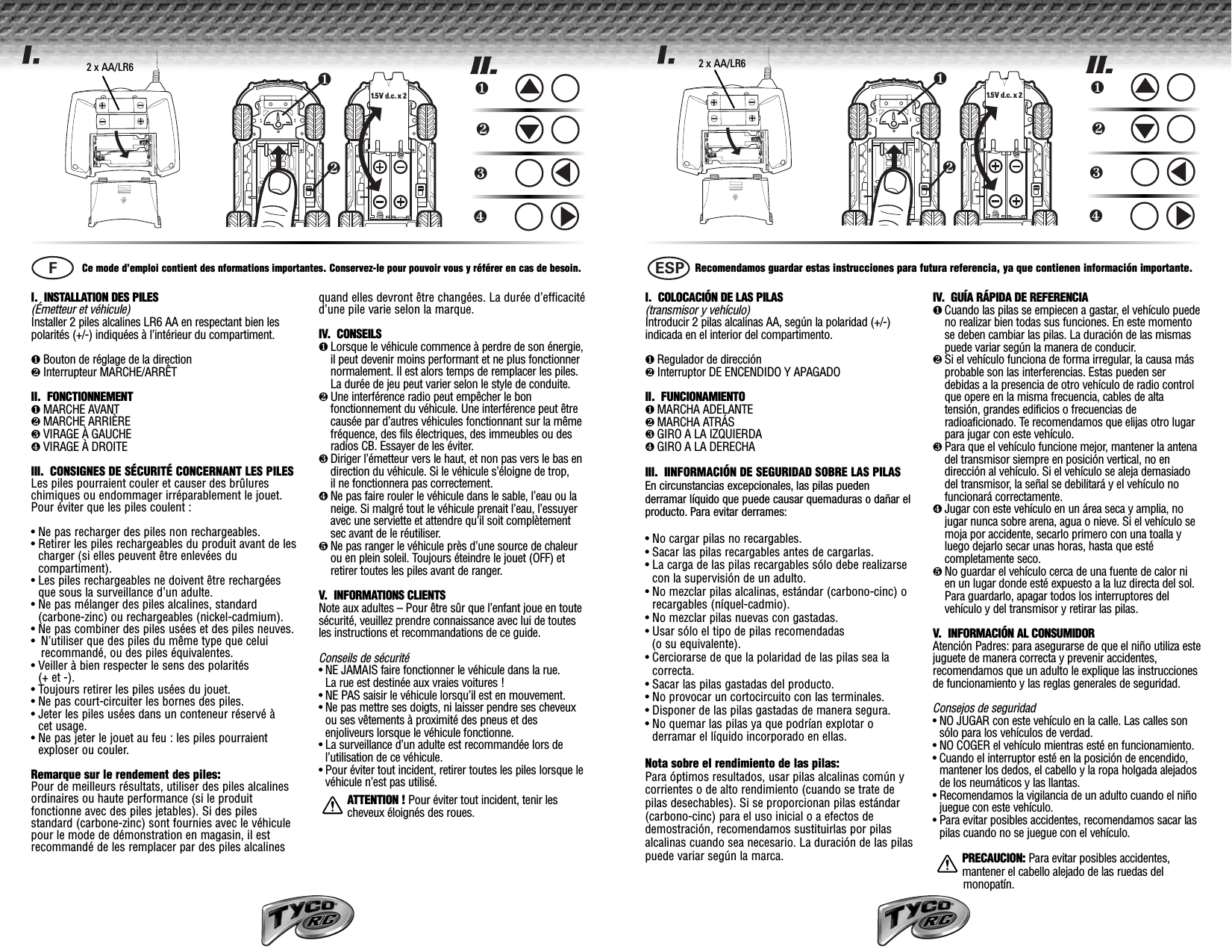 ❷❶1.5 V  d.c. x 2❶❷❸❹I.  INSTALLATION DES PILES (Émetteur et véhicule)Installer 2 piles alcalines LR6 AA en respectant bien lespolarités (+/-) indiquées à l’intérieur du compartiment.❶Bouton de réglage de la direction❷Interrupteur MARCHE/ARRÊT II.  FONCTIONNEMENT❶MARCHE AVANT❷MARCHE ARRIÈRE❸VIRAGE À GAUCHE❹VIRAGE À DROITEIII.  CONSIGNES DE SÉCURITÉ CONCERNANT LES PILESLes piles pourraient couler et causer des brûlureschimiques ou endommager irréparablement le jouet.Pour éviter que les piles coulent :• Ne pas recharger des piles non rechargeables.• Retirer les piles rechargeables du produit avant de lescharger (si elles peuvent être enlevées ducompartiment).• Les piles rechargeables ne doivent être rechargéesque sous la surveillance d’un adulte.• Ne pas mélanger des piles alcalines, standard(carbone-zinc) ou rechargeables (nickel-cadmium).• Ne pas combiner des piles usées et des piles neuves.•N’utiliser que des piles du même type que celuirecommandé, ou des piles équivalentes.• Veiller à bien respecter le sens des polarités (+ et -).• Toujours retirer les piles usées du jouet.• Ne pas court-circuiter les bornes des piles.• Jeter les piles usées dans un conteneur réservé à cet usage.• Ne pas jeter le jouet au feu : les piles pourraientexploser ou couler.Remarque sur le rendement des piles:Pour de meilleurs résultats, utiliser des piles alcalinesordinaires ou haute performance (si le produitfonctionne avec des piles jetables). Si des pilesstandard (carbone-zinc) sont fournies avec le véhiculepour le mode de démonstration en magasin, il estrecommandé de les remplacer par des piles alcalinesquand elles devront être changées. La durée d’efficacitéd’une pile varie selon la marque.IV.  CONSEILS❶Lorsque le véhicule commence à perdre de son énergie,il peut devenir moins performant et ne plus fonctionnernormalement. Il est alors temps de remplacer les piles.La durée de jeu peut varier selon le style de conduite. ❷Une interférence radio peut empêcher le bonfonctionnement du véhicule. Une interférence peut êtrecausée par d’autres véhicules fonctionnant sur la mêmefréquence, des fils électriques, des immeubles ou desradios CB. Essayer de les éviter.❸Diriger l’émetteur vers le haut, et non pas vers le bas endirection du véhicule. Si le véhicule s’éloigne de trop, il ne fonctionnera pas correctement. ❹Ne pas faire rouler le véhicule dans le sable, l’eau ou laneige. Si malgré tout le véhicule prenait l’eau, l’essuyeravec une serviette et attendre qu’il soit complètementsec avant de le réutiliser.❺Ne pas ranger le véhicule près d’une source de chaleurou en plein soleil. Toujours éteindre le jouet (OFF) etretirer toutes les piles avant de ranger.V.   INFORMATIONS CLIENTS Note aux adultes – Pour être sûr que l’enfant joue en toutesécurité, veuillez prendre connaissance avec lui de toutesles instructions et recommandations de ce guide.Conseils de sécurité• NE JAMAIS faire fonctionner le véhicule dans la rue. La rue est destinée aux vraies voitures !• NE PAS saisir le véhicule lorsqu’il est en mouvement.• Ne pas mettre ses doigts, ni laisser pendre ses cheveuxou ses vêtements à proximité des pneus et desenjoliveurs lorsque le véhicule fonctionne.• La surveillance d’un adulte est recommandée lors del’utilisation de ce véhicule.• Pour éviter tout incident, retirer toutes les piles lorsque levéhicule n’est pas utilisé.ATTENTION ! Pour éviter tout incident, tenir lescheveux éloignés des roues.Ce mode d’emploi contient des nformations importantes. Conservez-le pour pouvoir vous y référer en cas de besoin.FI.  COLOCACIÓN DE LAS PILAS (transmisor y vehículo)Introducir 2 pilas alcalinas AA, según la polaridad (+/-) indicada en el interior del compartimento.❶Regulador de dirección❷Interruptor DE ENCENDIDO Y APAGADOII.  FUNCIONAMIENTO❶MARCHA ADELANTE❷MARCHA ATRÁS❸GIRO A LA IZQUIERDA❹GIRO A LA DERECHAIII.  IINFORMACIÓN DE SEGURIDAD SOBRE LAS PILASEn circunstancias excepcionales, las pilas pueden derramar líquido que puede causar quemaduras o dañar elproducto. Para evitar derrames:• No cargar pilas no recargables.• Sacar las pilas recargables antes de cargarlas.• La carga de las pilas recargables sólo debe realizarsecon la supervisión de un adulto. • No mezclar pilas alcalinas, estándar (carbono-cinc) orecargables (níquel-cadmio).• No mezclar pilas nuevas con gastadas.• Usar sólo el tipo de pilas recomendadas (o su equivalente).• Cerciorarse de que la polaridad de las pilas sea lacorrecta.• Sacar las pilas gastadas del producto. • No provocar un cortocircuito con las terminales.• Disponer de las pilas gastadas de manera segura.• No quemar las pilas ya que podrían explotar oderramar el líquido incorporado en ellas.Nota sobre el rendimiento de las pilas:Para óptimos resultados, usar pilas alcalinas común ycorrientes o de alto rendimiento (cuando se trate depilas desechables). Si se proporcionan pilas estándar(carbono-cinc) para el uso inicial o a efectos dedemostración, recomendamos sustituirlas por pilasalcalinas cuando sea necesario. La duración de las pilaspuede variar según la marca.IV.  GUÍA RÁPIDA DE REFERENCIA❶Cuando las pilas se empiecen a gastar, el vehículo puedeno realizar bien todas sus funciones. En este momentose deben cambiar las pilas. La duración de las mismaspuede variar según la manera de conducir.  ❷Si el vehículo funciona de forma irregular, la causa másprobable son las interferencias. Estas pueden serdebidas a la presencia de otro vehículo de radio controlque opere en la misma frecuencia, cables de altatensión, grandes edificios o frecuencias deradioaficionado. Te recomendamos que elijas otro lugarpara jugar con este vehículo.❸Para que el vehículo funcione mejor, mantener la antenadel transmisor siempre en posición vertical, no endirección al vehículo. Si el vehículo se aleja demasiadodel transmisor, la señal se debilitará y el vehículo nofuncionará correctamente.❹Jugar con este vehículo en un área seca y amplia, nojugar nunca sobre arena, agua o nieve. Si el vehículo semoja por accidente, secarlo primero con una toalla yluego dejarlo secar unas horas, hasta que estécompletamente seco.❺No guardar el vehículo cerca de una fuente de calor nien un lugar donde esté expuesto a la luz directa del sol.Para guardarlo, apagar todos los interruptores delvehículo y del transmisor y retirar las pilas.V.   INFORMACIÓN AL CONSUMIDORAtención Padres: para asegurarse de que el niño utiliza estejuguete de manera correcta y prevenir accidentes,recomendamos que un adulto le explique las instruccionesde funcionamiento y las reglas generales de seguridad.Consejos de seguridad• NO JUGAR con este vehículo en la calle. Las calles sonsólo para los vehículos de verdad.• NO COGER el vehículo mientras esté en funcionamiento.• Cuando el interruptor esté en la posición de encendido,mantener los dedos, el cabello y la ropa holgada alejadosde los neumáticos y las llantas.• Recomendamos la vigilancia de un adulto cuando el niñojuegue con este vehículo.• Para evitar posibles accidentes, recomendamos sacar laspilas cuando no se juegue con el vehículo.PRECAUCION: Para evitar posibles accidentes, mantener el cabello alejado de las ruedas del   monopatín.Recomendamos guardar estas instrucciones para futura referencia, ya que contienen información importante.ESP❷❶1.5 V  d.c. x 2 ❶❷❸❹1.5V d.c. 1.5V d.c. 1.5V d.c. 1.5V d.c. 2 x AA/LR6 2 x AA/LR6