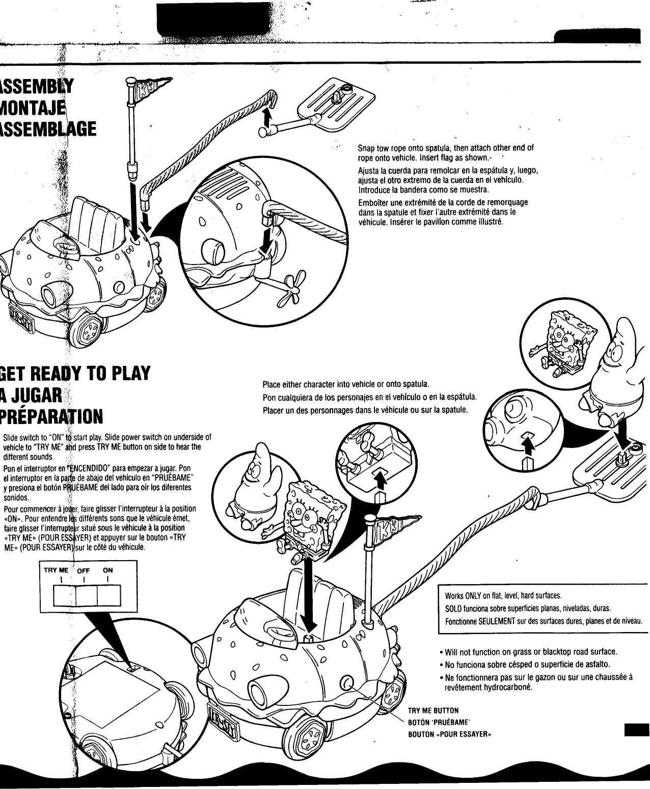 .,.&apos;&quot; L  &apos;.~~~;~&apos;  .~:ijJ~~SnafJ tow rope onto spatula, then attach other end ofrope onto vehicle. InSert flag as shown.-  .Ajusta la cuerda para remolcar en la espatula y, luego,ajusta el o~ro extremo de la cuerda en el vehfculo.Introduce la bandera como se muestra.Emboiter une extremite de la corde de remorquagedans la spatule  et fixer I&apos;autre extremite dans Ievehicule. Inserer Ie pavilion comme illustre.f,\[  ..GET READY  TO  PLAY:  Place either character into vehicle or onto spatula.A  JUGAR&quot;!:  Pon cualquiera de los personajes en el vehfculo 0 en la espatula.I&apos;  &quot;-PREPARATION  Placer un des personnages dans Ie vehicule ou sur la spatule.(Slide switch to &quot;ON&quot;t~start play Slide power switch on underside ofvehicle to &quot;TRY ME&quot;and press TRY ME button on side to hear thedifferent sounds.  ;t Pon el interruptor  enfENCENDIDO&quot;  para empezar a jugar.  Ponel interruptor  en la pa:«e ~e abajo  del vehfculo  en &quot;PRUEBAME&quot;y presiona  el boton PltUEBAME  dellado  para oir  los dilerentes.d &quot;I  som os.  !,.,Pour commencer a jo .r,  laire glisser I&apos;interrupteur a la position&quot;ON.,. Pour entendref  differents sons que Ie vehicule emet,faire glisser I&apos;interrupt  r situe sous Ie vehicule a la position&quot;TRY ME» (POUR ESS YER) et appuyer sur Ie bouton&quot; TRYME» (POUR ESSAYER) sur Ie cote du vehicule.Works ONLY on flat, level, hard surfaces.SOLO lunciona sobre superficies planas, niveladas, duras.Fonctionne SEULEMENT sur des surfaces dures, planes et de niveau..Will  not function  on grass or blacktop road surface..No  lunciona  sobre cesped 0 superficie de asfalto..Ne  fonctionnera  pas sur Ie gazon ou sur une chaussee arevetement hydrocarbone.TRY ME BUTTONBOTON &apos;PRUEBAME&apos;BOUTON &quot;POUR ESSAYER.