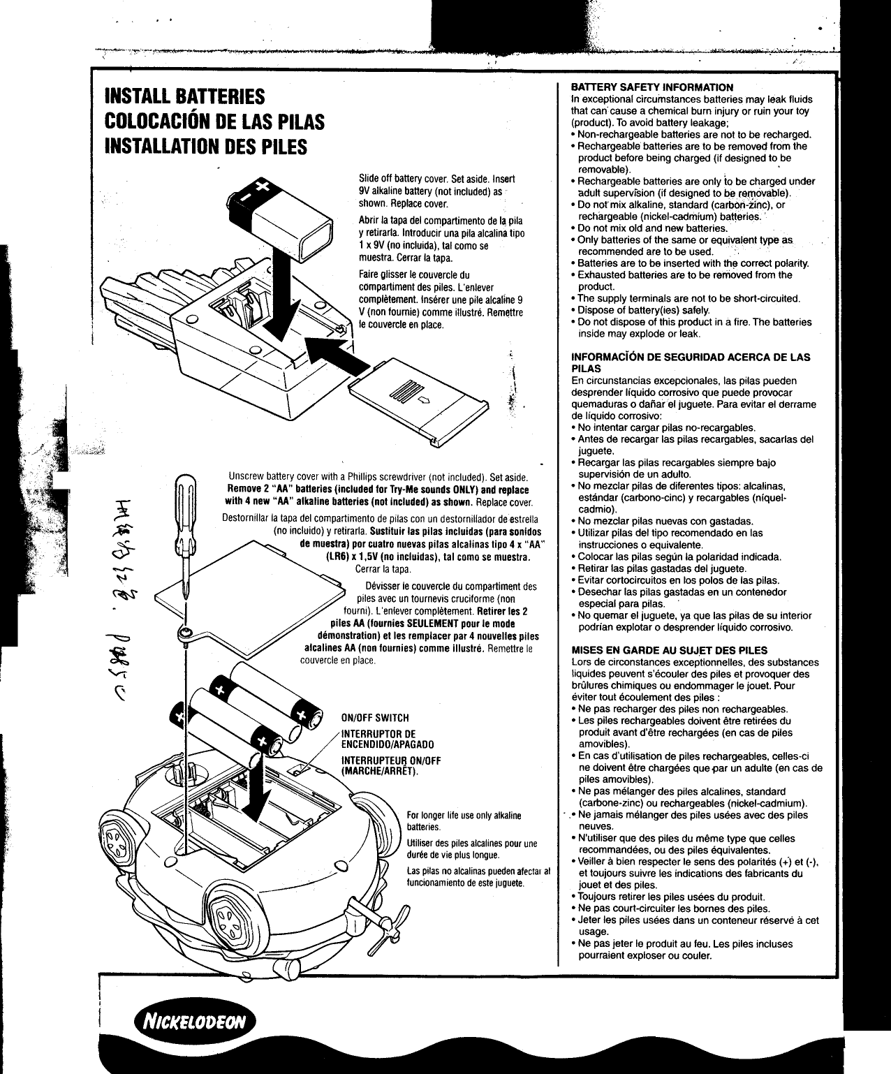 ., .&apos;-,;--&apos;:~&apos;.-,, ;.-~  ..,BATTERY SAFETY INFORMATIONINSTAll  BATTERIES  1nexceptional circumstances batteries may leak fluidsCOlOCACIO &apos;N DE LAS PllAS that can cause a.chemical burn injury or ruin your toy(product). To avoid battery leakage;.Non-rechargeable  batteries are not to be recharged.INSTAllATION  DES  PilES  .Rechargeable  batteries are 10 be remove~ from theproduct before being charged (if designed to beremovable).  .Slide off battery cover Set aside. Insert  .Rechargeable  batteries are only io  be charged under9V alkaline battery (not included) as  adult supervision (if designed to be re(l1ovable).shown Replace cover.  0 Do nor mix alkaline, standard (carb6ri:iinC)..orAbrir la tapa del compartimento de I~ pita  rechargeable (nickel-cadmium) ba~eries..y retirarla. Introducir una pila alcalina tipo  .Do  not mIX .old and new batteries.1 x 9V (no incluida) tal como se  .Only  batteries of the same or equ!~Jent type asm  tr  &apos;  recommended are to be used.ues a. Cerrar la tapa.  0 Batteries are to be inserted with th~ correct polarity.~  ( ~Faire glisser Ie couvercle du  0 Exhausted batteries are to be removed from the~  ~  compartiment des piles. L&apos;enlever  product.-completement.  Inserer une pile alcalme 9  0 T~e supply terminals are not to be short-circuited.~V (non foumie) comme illustre. RemQttre  0 Dispose of battery(les) safely.~ ~::~o  Ie couvercle en place.  0 Do  not dispose  of  this  product  in a fire.  The  batteries&quot;  inside  may  explode  or  leaklS :&lt;-:~ 0  ~  ~  INFORMACioN  DE SEGURIDAD ACERCA DE LAS/  /&apos;  &apos;~/~  PILAS\  ~  \  En circunstancias excepclonales, las pilas pueden~  !,!  desprender  liquido  corrosivo  que  puede  provocar\ ~~,  .quemaduras  0 dafiarel  juguete.  Para  evitar  el  derramec  de liquido corrosivo:0 No intentar cargar pitas no-recargables.;  .Antes  de recargar las pitas recargables, sacarlas del&quot;&quot;co&quot;,;;);;;!!  juguete,.Recargar  las pitas recargables slempre bajoUnscrew battery cover with a Phillips screwdriver (not included) Set aside.  supervision d.e un adulto.  ..Remove 2 &quot;AA&quot; batteries (included for Try-Me sounds ONLY) and replace  .No  ~ezclar  pllas de dlferentes tlpOS: alca~lnas,Ji&quot; with 4 new &quot;AA&quot; alkaline batteries (not includedj as shown. Replace cover  estandar (carbono-clnc) y recargables (&quot;,quet-cadmlo).Destormllar ia tapa del compartimento de piias con un destorniliador deestrella  .No  mezclar pilas nuevas con gastadas.~  (no incluido) y retirarla Sustituir las pitas incluidas (para sonidos  .Utilizar  pitas del tipo recomendado en las~  de muestra) por cuatro nuevas pilas alcalinas tipo 4 x &quot;AA&quot;  Instrucciones 0 equivalente&lt;:Y  (LR6) x 1,5V (no incluidas), tal como se muestra.  0 Colocar las pilas segun la polaridad indicada.-Cerrar  la tapa  0 Retirar las pilas gastadas del juguete.~  &quot;  0 Evitar cortocircuitos en los polos de las pilas.~  Devlsser Ie couverc!e du compartlment des  0 Desechar las pilas gastadas en un contenedor.piles  a,vec un tournev!s cruclforme (non  especial para pilas..fourm)  L en!ever completement Retlrer les 2  .No  quemar el juguete, ya que las pitas de su interiorpiles AA (fournles SEULEMENT pour Ie mode  podrian explotar 0 desprender liquido corrosivo.~  demonstration) et les remplacer par 4 nouvelles piles~  alcalines AA (non fournies) comme illustre. Remettre Ie  MISES EN GARDE AU SUJET DES PILES~  couvercle en place  Lors de circonstances exceptionnelles, des substances&quot;&quot;&quot;&apos;  liquides peuvent s&apos;ecouler des piles et provoquer desr,  brulures chimiques ou endommager Ie jouet. Pour&quot;  eviler tout ecoulement des piles:0 Ne pas recharger des piles non rechargeables.ON/OFF SWITCH  .Les  piles rechargeables doivent etre retirees duINTERRUPTOR DE  produit avant d&apos;etre rechargees (en cas de pilesENCENDIDO/APAGADO  amovibles).INTERRUPTEUIj ON/OFF  0 En cas d&apos;utilisation de piles rechargeables, celles-ci(MARCHE/ARRET).  ne doivent etre chargees que par  un adulte (en cas depiles amovibles).0 Ne pas melanger des piles alcalines, standard(carbone-zinc) ou rechargeables (nickel-cadmium).For longer life use only alkaline  ..Ne  jamais melanger des piles usees avec des pilesbatteries  neuves.Utiliser des piles alcalines pour une  .N&apos;utiliser  que. des piles du.me~e  type que Gellesduree de vie plus longue  recom~andees,  ou des piles equlvalentes:  ..Veilier a bien respecter Ie sens des polantes (+) et (-),Las pitas no alcalinas pueden afectal al  et toujours suivre les indications des fabricants dufuncionamiento de este juguete  jouet et des piles.0 Toujours retirer les piles usees du produit..Ne  pas court-circuiter les bornes des piles.0 Jeter les piles usees dans un conteneur reserve Ii  Getusage.0 Ne pas jeter Ie produit au feu. Les piles inclusespourraient exploser ou couler-II  ~~_t~.I.~~  I~~~~_.~ ~~~._.~  ~