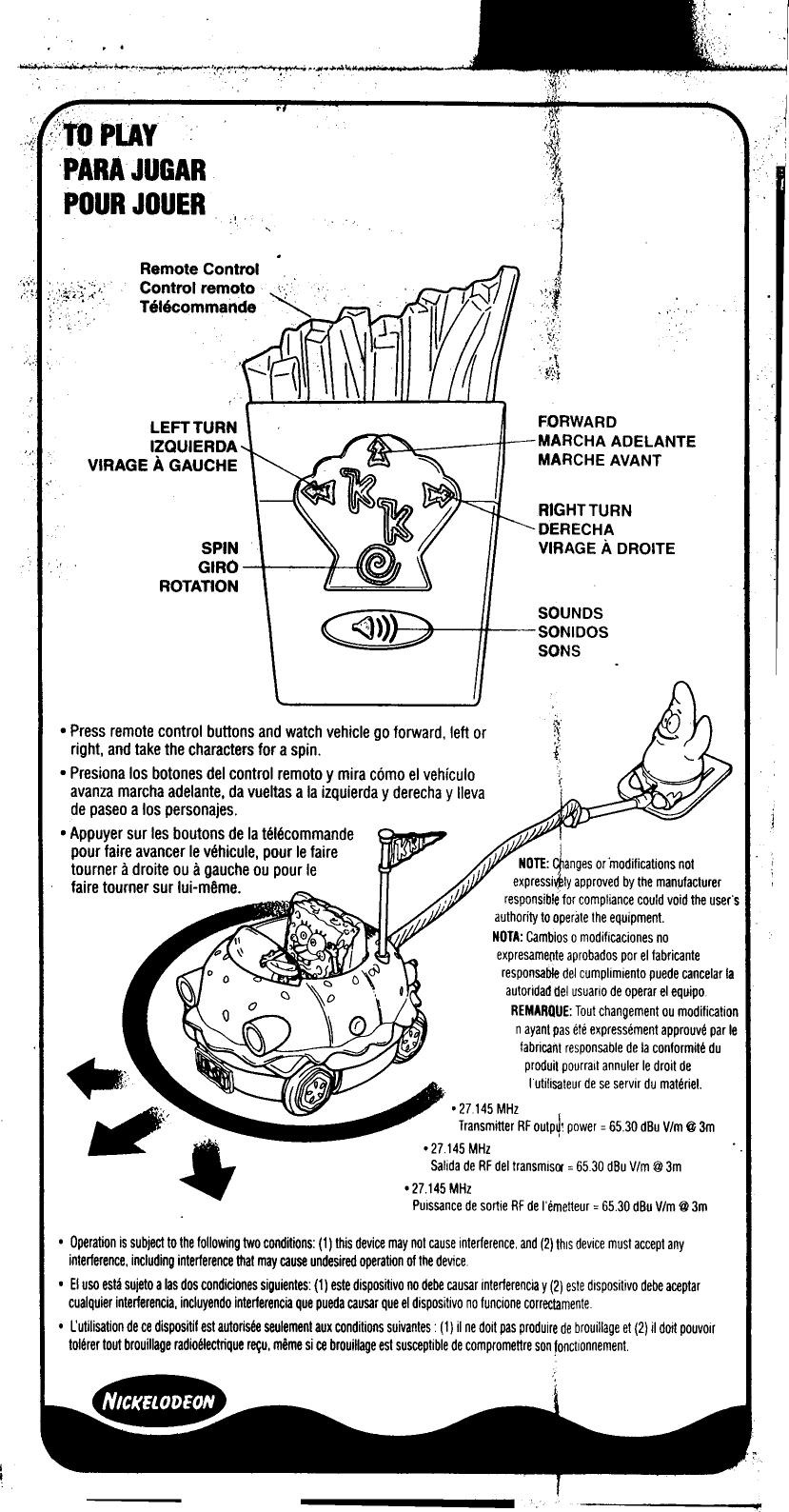 ..LEFT TURN  FORWARDIZQUIERDA  MARCHA  ADELANTEVIRAGE  A GAUCHE  MARCHE  AVANTSPINGIROROTATIONSOUNDSSONIDOSSONS0 Press remote control  buttons  and watch vehicle go forward,  left orright,  and take the characters for a spin.0 Presiona los botones del control  remoto y mira c6mo el vehiculoavanza march a adelante, da vueltas a la izquierda y derecha y lIevade paseo a los personajes.0 Appuyer sur leg boutons de la telecommandepour faire avancer Ie vehicule, pour Ie faire  _I  ..tourner  a droite ou a gauche ou pour Ie  NOTE: .~anges or modifications notfaire tourner  sur lui-mijme.  expressl~ly approved by the manufacturerresponsible10r compliance could void the user&apos;sauthority to operate the equipmentNOTA: Camblos 0 modificaciones noexpresa~~te aprobados par el fabricanteresponsable del cumplimiento puede cancelar laautoridadilel usuario de operar el equipoREMARQUE: Tout changement ou modificationnayant pas ete expressement approuve par Iefabricant responsable de la conformit~ du~...  produi, pourrail annuler Ie droit de~  lulilisateur de se servir du mat~riel.~;..  o27145MHz...Transmitter  RF outP~1 power = 65.30 dBu Vim @3m4&apos;  o27145MHzSalida de RF del transmisCl = 65.30 dBu Vim @ 3m027.145 MHzPuissance de sortie RF de &quot;emetteur = 6530 dBu Vim @ 3m0 Operation is subject to the following two conditions: (1) this device may not cause interference, and (2) this device must accept anyinterference, including interference that may cause undesired operation of the device0 EI usa esta sujeto alas dos condiciones siguientes (1) este dispositivo no debe causar interferencia y (2) este dispositivo debe aceptarcualquier interferencia, incluyendo interferencia que pueda causar que el dispositivo no funcione correl;tamente0 L&apos;utilisation de ce dispositif est autorisee seulement aux conditions suivantes (1) il ne doit pas produire de brouillage et (2) il doit pouvolrtolerer tout brouillage radioelectrique re~u, meme si ce brouillage est susceptible de compromettre son fonctionnement&apos;.II