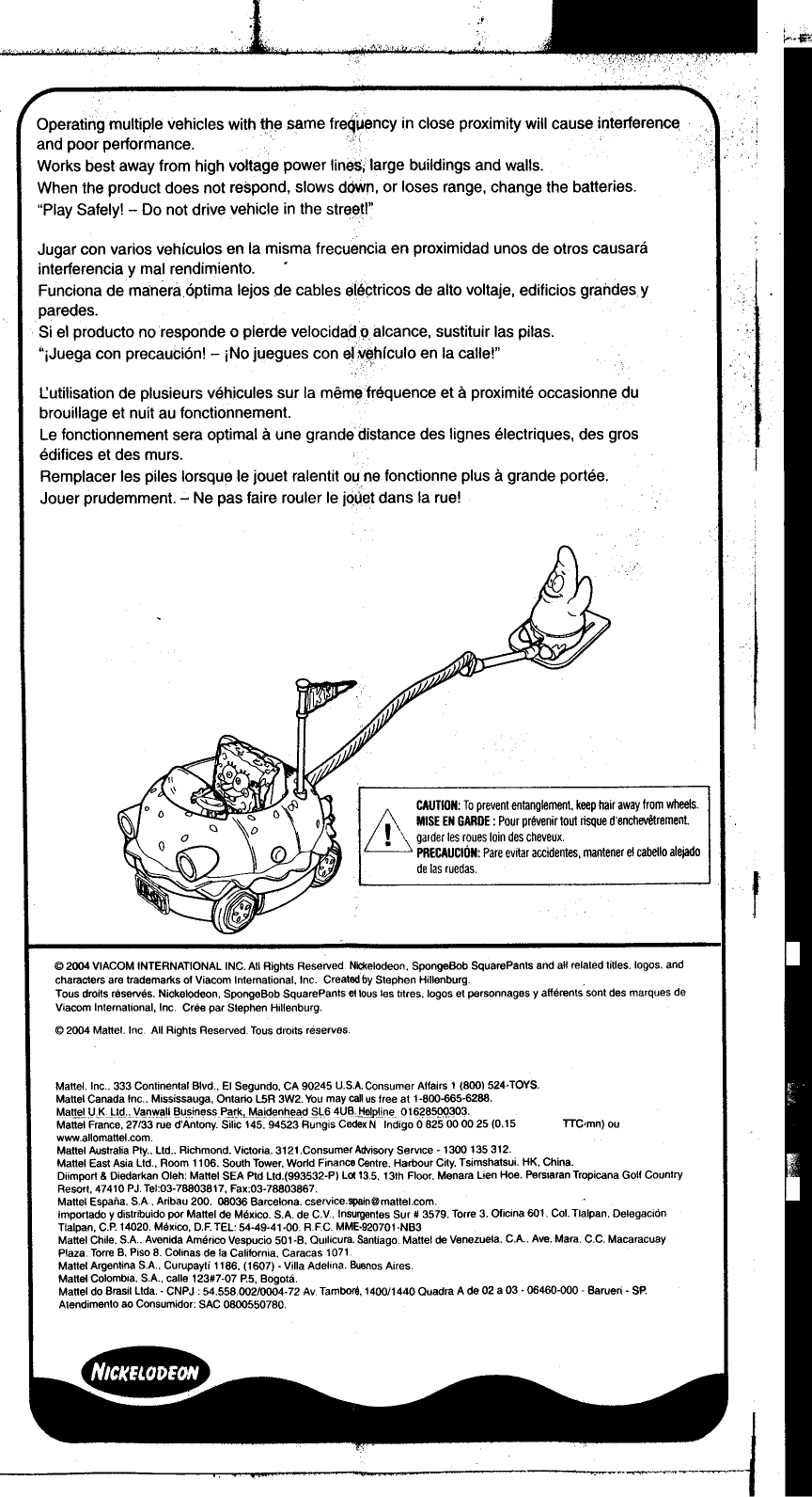 OperatingmultipJe  vehicles  with1h~  same  freqlAency  in close  proximity  will  cause  interference,  &apos;cand  poor  performance.  ,Works  best  away  from  high  voltage  power  line$;1arge  buildings  and  walls.When  the  product  does  not  respond,  slows  down,  or  loses  range,  change  the  batteries.&quot;Play  Safely!  -Do  not drive  vehicle  in the  stre~!!&apos;:Jugar  con  varios  vehiculos  en  la  misma  frecuencia  en  proximidad  unos  de otros  causarainterferencia  y mal  rendimiento.  .Funciona  demanera6ptima  lejos  de  cables  et6~tricos  de  alto  voltaje,  edificios  graildesy,paredes.Si el  producto  no  responde  0 plerde  velocidad9alcance,  sustituir  lag pilas.&quot;iJuega  con  precauCi6n!  -jNo  juegues  con  ~,~~hrculo  en  la  calle!&quot;I.:utilisation  de  plusieurs  vehicules  sur  la  memefrequence  et a  proximite  occasionne  dubrouillage  et  nuit au  fonctionnement.Le  fonctionnement  sera  optimal  a une  grande  distance  des  lignes  electriques,  des  grosedifices  et des  murs.Remplacer  les  piles  lorsquele  jouet  ralentit  Dune  fonctionne  plus  a grande  portee.Jouer  prudemment.  -Ne  pas  faire  rouler  Ie  jQ~etdans  la  rue!CAUTION: To prevent entanglement, keep hair away from wheelsM,MISE EN GARDE: Pour prevenir tout risque d&apos;enchevetrement~&apos;  garder les roues loin des cheveux~  PRECAUCION: Pare evitar accidentes, mantener el cabello alejadode las ruedas@2004  VIACOM  INTERNATIONAL  INC  All  Rights  Reserved  Nk:I&lt;elodeon, SpongeBob  SquarePants  and all  related  titles  logos,  andcharacters  are  trademarks  of Viacom  Intemational,  Inc  Created by Stephen  HillenburgTous  droits reserves.  Nickelodeon,  SpongeBob  SquarePants  et lous les tltres.  logos  et  personnages  y afferents  sont  des  marques  deViacom  Inlernalional,  Inc  Cree par  Slephen  Hillenburg@2004  Mattellnc  All  Rights  Reserved  Tous drOits reservesMattei  Inc.  333 Continental  Blvd,  EI  Segundo,  CA  90245  USA,  Consumer  Affairs  1  (800)  524. TOYSMattei  Canada  Inc  Mississauga,  Ontario  L5R  3W2  You  may call us tree  at  1-800-665.6288Mattei  UK  lid  Vanwall  Business  Park,  Maidenhead  SL6  4UBHelpline  01628500303MatteIF&quot;,&quot;&quot;,,:  2ii33  rue  (i&apos;Antony  siiic  i45~  94523  RungisCedexN-lndigo  0 825000025  (0.15  TTC&apos;mn)  ouwwwallomattelcomMattei  Australia Pty.  lid  Richmond.  Victoria  3121  Consumer  Advisory  Service  -1300  135312Mattei  East Asia  lid,  Room  1106.  South  TO&quot;!&apos;er, World  Finance  Centre  Harbour  City, Tsim$hatsui  HK,  ChinaDiimporl  &amp; Diedarkan  Oleh  Mattei  SEA  Ptd  Ltd.(993532-P)  L~  135.  13th  Floor.  Menara  Lien  Hoe  Perslaran  Tropicana  Goll  CountryResort,  47410  PJ  Tel 03-78803817,  Fax:03-78803867Mattei  Espana,  SA  Aribau  200  08036  Barcelona  cservicespain@mattelcomimportado  y distribuido  pot Mattei  de  Mexico  SA  de C  V  Insurgentes Sur  # 3579  Torre  3, OIicina  6Ot  Col  Tlalpan  DelegaclonTialpan,  CP  14020  Mexico,  DF  TEL  54-49-41-00  RFC  MME.920701-NB3Mattei  Chile  SA  Avenida Americo  Vespucio  501-B.  Oullicura.  Santiago  Mattei  de Venezuela  CA  Ave.  Mara  CC  MacaracuayPlaza  Torre B.  Piso  8  CO/inas de  la California.  Caracas  1071Mattei  Argentina  SA,  Curupayti  1186.  (1607)  -Villa  Adelina  BlJenos AiresMattei  Colombia  SA,  calle  123#7-07  P5,  BogotaMattei  do Brasil  Ltda.  CNPJ  54558002/0004-72  Av Tamb0r6, 1400/1440  Cuadra  Ade  02 a03  -06460-000  -Barueri  -SPAtendimento  ao Consumidor  SAC  0600550780~~m~I~I=~~--~-j.