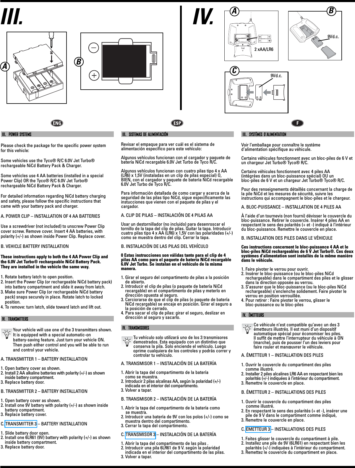 IV.III.ABIII.  POWER SYSTEMSPlease check the package for the specific power system for this vehicle:Some vehicles use the Tyco® R/C 6.0V Jet Turbo®rechargeable NiCd Battery Pack &amp; Charger.Some vehicles use 4 AA batteries (installed in a specialPower Clip) OR the Tyco® R/C 6.0V Jet Turbo® rechargeable NiCd Battery Pack &amp; Charger.For detailed information regarding NiCd battery chargingand safety, please follow the specific instructions that came with your battery pack and charger.A. POWER CLIP – INSTALLATION OF 4 AA BATTERIESUse a screwdriver (not included) to unscrew Power Clipcover screw. Remove cover. Insert 4 AA batteries, withpolarity (+/-) as shown inside Power Clip. Replace cover.B. VEHICLE BATTERY INSTALLATIONThese instructions apply to both the 4 AA Power Clip andthe 6.0V Jet Turbo® rechargeable NiCd Battery Pack. They are installed in the vehicle the same way.1. Rotate battery latch to open position.2. Insert the Power Clip (or rechargeable NiCd battery pack)into battery compartment and slide it away from latch.3. Make sure Power Clip (or rechargeable NiCd batterypack) snaps securely in place. Rotate latch to locked position.4. To remove: turn latch, slide toward latch and lift out.IV.  TRANSMITTERSYour vehicle will use one of the 3 transmitters shown. It is equipped with a special automatic-on battery-saving feature. Just turn your vehicle ON.Then push either control and you will be able to runand control your vehicle.A. TRANSMITTER 1 – BATTERY INSTALLATION1. Open battery cover as shown.2. Install 2 AA alkaline batteries with polarity (+/-) as showninside battery compartment.3. Replace battery door.B. TRANSMITTER 2 – BATTERY INSTALLATION1. Open battery cover as shown.2. Install one 9V battery with polarity (+/-) as shown insidebattery compartment.3. Replace battery cover.C. TRANSMITTER 3 – BATTERY INSTALLATION1. Slide battery door open.2. Install one 6LR61 (9V) battery with polarity (+/-) as showninside battery compartment.3. Replace battery door.III.  SISTEMAS DE ALIMENTACIÓNRevisar el empaque para ver cuál es el sistema de alimentación específico para este vehículo:Algunos vehículos funcionan con el cargador y paquete debatería NiCd recargable 6.0V Jet Turbo de Tyco R/C.Algunos vehículos funcionan con cuatro pilas tipo 4 x AA(LR6) x 1,5V (instaladas en un clip de pilas especial) O, BIEN, con el cargador y paquete de batería NiCd recargable6.0V Jet Turbo de Tyco R/C.Para información detallada de como cargar y acerca de laseguridad de las pilas tipo NiCd, sigue específicamente lasinstucciones que vienen con el paquete de pilas y el cargador.A. CLIP DE PILAS – INSTALACIÓN DE 4 PILAS AAUsar un destornillador (no incluido) para desenroscar eltornillo de la tapa del clip de pilas. Quitar la tapa. Introducircuatro pilas tipo 4 x AA (LR6) x 1,5V con las polaridades (+/-)como se muestra dentro del clip. Cerrar la tapa.B. INSTALACIÓN DE LAS PILAS DEL VEHÍCULO0 Estas instrucciones son válidas tanto para el clip de 4pilas AA como para el paquete de batería NiCd recargable6.0V Jet Turbo. Se instalan en el vehículo de la misma manera.1. Girar el seguro del compartimento de pilas a la posiciónde abierto.2. Introducir el clip de pilas (o paquete de batería NiCdrecargable) en el compartimento de pilas y meterlo endirección opuesta al seguro.3. Cerciorarse de que el clip de pilas (o paquete de bateríaNiCd recargable) se encaje en posición. Girar el seguro ala posición de cerrado.4. Para sacar el clip de pilas: girar el seguro, deslizar endirección al seguro y sacarlo.IV.  TRANSMISORESTu vehículo solo utilizará uno de los 3 transmisoresdemostrados. Esta equipado con un distintivo queconserva la pila. Solo enciende el vehículo. Luegooprime cualquiera de los controles y podrás correr ycontrolar tu vehículo.A. TRANSMISOR 1 – INSTALACIÓN DE LA BATERÍA1. Abrir la tapa del compartimento de la batería como se muestra.2. Introducir 2 pilas alcalinas AA, según la polaridad (+/-) indicada en el interior del compartimento.3. Volver a tapar.B. TRANSMISOR 2 – INSTALACIÓN DE LA BATERÍA1. Abrir la tapa del compartimento de la batería como se muestra.2. Introducir una batería de 9V con los polos (+/-) como semuestra dentro del compartimento.3. Cerrar la tapa del compartimento.C. TRANSMISOR 3 – INSTALACIÓN DE LA BATERÍA1. Abrir la tapa del compartimento de las pilas .2. Introducir una pila 6LR61 de 9 V. según la polaridad indicada en el interior del compartimento de las pilas.3. Volver a tapar.III.  SYSTÈMES D’ALIMENTATIONVoir l’emballage pour connaître le système d’alimentation spécifique au véhicule.Certains véhicules fonctionnent avec un bloc-piles de 6 V etun chargeur Jet Turbo® Tyco® R/C.Certains véhicules fonctionnent avec 4 piles AA (intégrées dans un bloc-puissance spécial) OU un bloc-piles de 6 V et un chargeur Jet Turbo® Tyco® R/C.Pour des renseignements détaillés concernant la charge dela pile NiCd et les mesures de sécurité, suivre les instructions qui accompagnent le bloc-piles et le chargeur.A. BLOC-PUISSANCE – INSTALLATION DE 4 PILES AAÀ l’aide d’un tournevis (non fourni) dévisser le couvercle dubloc-puissance. Retirer le couvercle. Insérer 4 piles AA enrespectant le sens des polarités (+ et -) indiqué à l’intérieurdu bloc-puissance. Remettre le couvercle en place. B. INSTALLATION DES PILES DANS LE VÉHICULECes instructions concernent le bloc-puissance 4 AA et lebloc-piles NiCd rechargeables de 6 V Jet Turbo®. Ces deuxsystèmes d’alimentation sont installés de la même manièredans le véhicule.1. Faire pivoter le verrou pour ouvrir.2. Insérer le bloc-puissance (ou le bloc-piles NiCd rechargeable) dans le compartiment des piles et le glisserdans la direction opposée au verrou.3. S’assurer que le bloc-puissance (ou le bloc-piles NiCdrechargeable) s’enclenche solidement. Faire pivoter leverrou en position verrouillée.4. Pour retirer : Faire pivoter le verrou, glisser le bloc-puissance ou le bloc-pilesIV.  ÉMETTEURSCe véhicule n’est compatible qu’avec un des 3 émetteurs illustrés. Il est muni d’un dispositif automatique spécial pour économiser les piles. Il suffit de mettre l’interrupteur du véhicule à ON(marche), puis de pousser l’un des leviers pour faire rouler et manœuvrer le véhicule.A. ÉMETTEUR 1 – INSTALLATION DES PILES1. Ouvrir le couvercle du compartiment des piles comme illustré.2. Installer 2 piles alcalines LR6 AA en respectant bien les polarités (+/-) indiquées à l’intérieur du compartiment.3. Remettre le couvercle en place.B. ÉMETTEUR 2 – INSTALLATIONS DES PILES1. Ouvrir le couvercle du compartiment des piles comme illustré.2. En respectant le sens des polarités (+ et -), insérer unepile de 9 V dans le compartiment comme indiqué, 3. Remettre le couvercle en place. C. ÉMETTEUR 3 – INSTALLATIONS DES PILES1. Faites glisser le couvercle du compartiment à pile.2. Installez une pile de 9V (6LR61) en respectant bien lespolarités (+/-) indiquées à l’intérieur du compartiment.3. Remettez le couvercle du compartiment en place.2 xAA/LR69Vd.c.9Vd.c.ACB