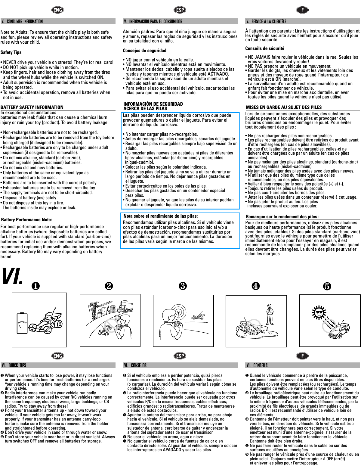 V.  CONSUMER INFORMATIONNote to Adults: To ensure that the child’s play is both safeand fun, please review all operating instructions and safetyrules with your child.Safety Tips• NEVER drive your vehicle on streets! They’re for real cars!• DO NOT pick up vehicle while in motion.• Keep fingers, hair and loose clothing away from the tiresand the wheel hubs while the vehicle is switched ON.• Adult supervision is recommended when this vehicle isbeing operated.• To avoid accidental operation, remove all batteries whennot in use.BATTERY SAFETY INFORMATIONIn exceptional circumstances batteries may leak fluids that can cause a chemical burninjury or ruin your toy (product). To avoid battery leakage:• Non-rechargeable batteries are not to be recharged.• Rechargeable batteries are to be removed from the toy before being charged (if designed to be removable).• Rechargeable batteries are only to be charged under adult supervision (if designed to be removable).• Do not mix alkaline, standard (carbon-zinc), or rechargeable (nickel-cadmium) batteries.• Do not mix old and new batteries.• Only batteries of the same or equivalent type as recommended are to be used.• Batteries are to be inserted with the correct polarity.• Exhausted batteries are to be removed from the toy.• The supply terminals are not to be short-circuited.• Dispose of battery (ies) safely.• Do not dispose of this toy in a fire. The batteries inside may explode or leak.Battery Performance Note:For best performance use regular or high-performance alkaline batteries (where disposable batteries are calledfor). If your vehicle is supplied with standard (carbon-zinc)batteries for initial use and/or demonstration purposes, werecommend replacing them with alkaline batteries whennecessary. Battery life may vary depending on batterybrand.V.  INFORMACIÓN PARA EL CONSUMIDORAtención padres: Para que el niño juegue de manera seguray amena, repasar las reglas de seguridad y las instruccionesen su totalidad con el niño.Consejos de seguridad• NO jugar con el vehículo en la calle. • NO levantar el vehículo mientras está en movimiento.• Mantener los dedos, cabello y ropa suelta alejados de lasruedas y tapones mientras el vehículo esté ACTIVADO.• Se recomienda la supervisión de un adulto mientras elvehículo esté en uso.• Para evitar el uso accidental del vehículo, sacar todas laspilas para que no pueda ser activado.INFORMACIÓN DE SEGURIDAD ACERCA DE LAS PILASLas pilas pueden desprender líquido corrosivo que puedeprovocar quemaduras o dañar el juguete. Para evitar el derrame de líquido corrosivo:• No intentar cargar pilas no-recargables.• Antes de recargar las pilas recargables, sacarlas del juguete.• Recargar las pilas recargables siempre bajo supervisión de unadulto.• No mezclar pilas nuevas con gastadas ni pilas de diferentes   tipos: alcalinas, estándar (carbono-cinc) y recargables (níquel-cadmio).• Colocar las pilas según la polaridad indicada.• Retirar las pilas del juguete si no se va a utilizar durante unlargo período de tiempo. No dejar nunca pilas gastadas en el juguete. •  Evitar cortocircuitos en los polos de las pilas.• Desechar las pilas gastadas en un contenedor especial para pilas.• No quemar el juguete, ya que las pilas de su interior podríanexplotar o desprender líquido corrosivo.Nota sobre el rendimiento de las pilas:Recomendamos utilizar pilas alcalinas. Si el vehículo vienecon pilas estándar (carbono-cinc) para uso inicial y/o aefectos de demostración, recomendamos sustituirlas porpilas alcalinas para un mejor funcionamiento. La duraciónde las pilas varía según la marca de las mismas.V.  SERVICE À LA CLIENTÈLEÀ l’attention des parents : Lire les instructions d’utilisation etles règles de sécurité avec l’enfant pour s’assurer qu’il joueen toute sécurité.Conseils de sécurité• NE JAMAIS faire rouler le véhicule dans la rue. Seules lesvrais voitures devraient y rouler!• NE PAS prendre un véhicule en mouvement.• Garder les doigts, les cheveux et les vêtements loin despneus et des moyeux de roue quand l’interrupteur duvéhicule est à ON (marche).• La surveillance d’un adulte est recommandée quand unenfant fait fonctionner ce véhicule.• Pour éviter une mise en marche accidentelle, enlevertoutes les piles quand le véhicule n’est pas utilisé.MISES EN GARDE AU SUJET DES PILESLors de circonstances exceptionnelles, des substances liquides peuvent s’écouler des piles et provoquer desbrûlures chimiques ou endommager le jouet. Pour éviter tout écoulement des piles :• Ne pas recharger des piles non rechargeables.• Les piles rechargeables doivent être retirées du produit avantd’être rechargées (en cas de piles amovibles).• En cas d’utilisation de piles rechargeables, celles-ci nedoivent être chargées que par un adulte (en cas de pilesamovibles).• Ne pas mélanger des piles alcalines, standard (carbone-zinc)ou rechargeables (nickel-cadmium).• Ne jamais mélanger des piles usées avec des piles neuves.• N&apos;utiliser que des piles du même type que celles recommandées, ou des piles équivalentes.• Veiller à bien respecter le sens des polarités (+) et (-).• Toujours retirer les piles usées du produit.• Ne pas court-circuiter les bornes des piles.• Jeter les piles usées dans un conteneur réservé à cet usage. • Ne pas jeter le produit au feu. Les piles incluses pourraient exploser ou couler.Remarque sur le rendement des piles :Pour de meilleurs performances, utilisez des piles alcalinesbasiques ou haute performance (si le produit fonctionneavec des piles jetables). Si des piles standard (carbone-zinc)sont fournies avec le véhicule pour permettre de l’utiliserimmédiatement et/ou pour l’essayer en magasin, il estrecommandé de les remplacer par des piles alcalines quandelles devront être changées. La durée des piles peut varierselon les marques.VI.VI.  QUICK TIPS❶When your vehicle starts to lose power, it may lose functionsor performance. It&apos;s time for fresh batteries (or a recharge).Your vehicle&apos;s running time may change depending on yourdriving style.❷Radio interference can make your vehicle run badly.Interference can be caused by other R/C vehicles running onthe same frequency; electrical wires; large buildings; or CBradios. Try to stay away from these!❸Point your transmitter antenna up - not down toward yourvehicle. If your vehicle gets too far away, it won&apos;t workproperly. If your transmitter has an antenna carry-loopfeature, make sure the antenna is removed from the holderand straightened before operating.❹Don’t drive your vehicle in sand or through water or snow.❺Don’t store your vehicle near heat or in direct sunlight. Alwaysturn switches OFF and remove all batteries for storage.VI.  CONSEJOS❶Si el vehículo empieza a perder potencia, quizá pierdafunciones o rendimiento. Es hora de sustituir las pilas(o cargarlas). La duración del vehículo variará según cómo seconduzca el vehículo.❷La radiointerferencia puede hacer que el vehículo no funcionecorrectamente. La interferencia puede ser causada por otrosvehículos R/C en la misma frecuencia; cables eléctricos;edificios grandes; o radiotransmisores. Tratar de mantenersealejado de estos obstáculos.❸Apuntar la antena del transmisor para arriba, no para abajohacia el vehículo. Si el vehículo se aleja demasiado, nofuncionará correctamente. Si el transmisor incluye unsujetador de antena, cerciorarse de quitar y enderezar laantena del sujetador antes de usar el transmisor.❹No usar el vehículo en arena, agua o nieve.❺No guardar el vehículo cerca de fuentes de calor o encontacto directo solar. Al guardar el vehículo, siempre colocarlos interruptores en APAGADO y sacar las pilas.VI.  CONSEILS❶Quand le véhicule commence à perdre de la puissance,certaines fonctions peuvent ne plus êtres disponibles. Les piles doivent être remplacées (ou rechargées). Le tempsd’autonomie du véhicule varie selon le type de conduite. ❷Le brouillage radioélectrique peut nuire au fonctionnement duvéhicule. Le brouillage peut être provoqué par l’utilisation surla même fréquence d’autres véhicules télécommandés, par laproximité de fils électriques, de grands immeubles ou deradios BP. Il est recommandé d’utiliser ce véhicule loin de ces éléments.❸L’antenne de l’émetteur doit pointer vers le haut, et non pasvers le bas, en direction du véhicule. Si le véhicule est tropéloigné, il ne fonctionnera pas correctement. Si votre émetteur est muni d’une antenne-poignée, s’assurer de laretirer du support avant de faire fonctionner le véhicule.L’antenne doit être bien droite.❹Ne pas faire rouler le véhicule dans le sable ou sur dessurfaces mouillées ou enneigées.❺Ne pas ranger le véhicule près d’une source de chaleur ou enplein soleil. Toujours mettre l’interrupteur à OFF (arrêt) et enlever les piles pour l’entreposage.❺❹❶❷❸