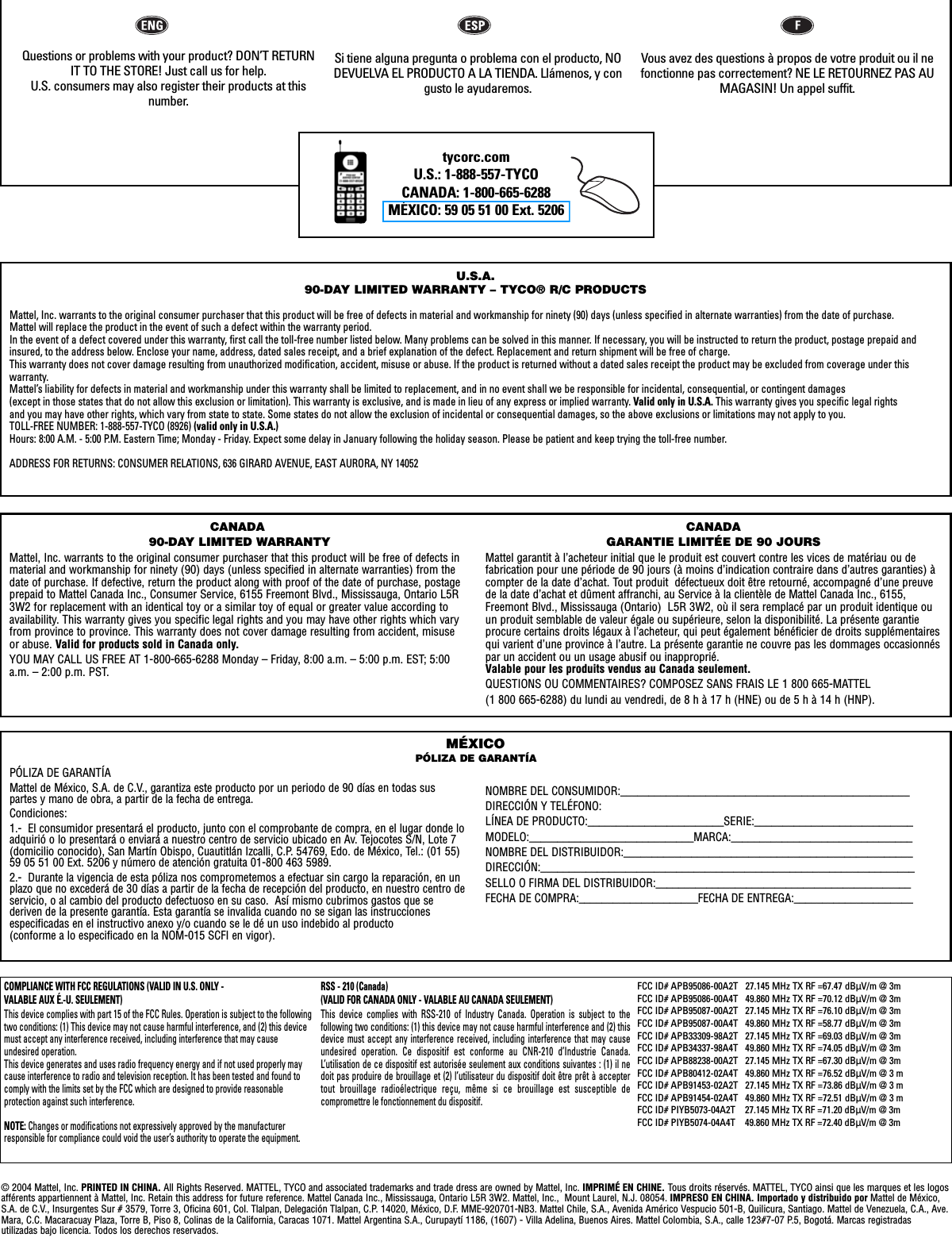 tycorc.comU.S.: 1-888-557-TYCOCANADA: 1-800-665-6288MÉXICO: 59 05 51 00 Ext. 5206 U.S.A.90-DAY LIMITED WARRANTY – TYCO® R/C PRODUCTSMattel, Inc. warrants to the original consumer purchaser that this product will be free of defects in material and workmanship for ninety (90) days (unless specified in alternate warranties) from the date of purchase. Mattel will replace the product in the event of such a defect within the warranty period.In the event of a defect covered under this warranty, first call the toll-free number listed below. Many problems can be solved in this manner. If necessary, you will be instructed to return the product, postage prepaid andinsured, to the address below. Enclose your name, address, dated sales receipt, and a brief explanation of the defect. Replacement and return shipment will be free of charge.This warranty does not cover damage resulting from unauthorized modification, accident, misuse or abuse. If the product is returned without a dated sales receipt the product may be excluded from coverage under this warranty.Mattel’s liability for defects in material and workmanship under this warranty shall be limited to replacement, and in no event shall we be responsible for incidental, consequential, or contingent damages (except in those states that do not allow this exclusion or limitation). This warranty is exclusive, and is made in lieu of any express or implied warranty. Valid only in U.S.A. This warranty gives you specific legal rights and you may have other rights, which vary from state to state. Some states do not allow the exclusion of incidental or consequential damages, so the above exclusions or limitations may not apply to you.TOLL-FREE NUMBER: 1-888-557-TYCO (8926) (valid only in U.S.A.)Hours: 8:00 A.M. - 5:00 P.M. Eastern Time; Monday - Friday. Expect some delay in January following the holiday season. Please be patient and keep trying the toll-free number.ADDRESS FOR RETURNS: CONSUMER RELATIONS, 636 GIRARD AVENUE, EAST AURORA, NY 14052PÓLIZA DE GARANTÍAMattel de México, S.A. de C.V., garantiza este producto por un periodo de 90 días en todas suspartes y mano de obra, a partir de la fecha de entrega.  Condiciones:1.-  El consumidor presentará el producto, junto con el comprobante de compra, en el lugar donde loadquirió o lo presentará o enviará a nuestro centro de servicio ubicado en Av. Tejocotes S/N, Lote 7(domicilio conocido), San Martín Obispo, Cuautitlán Izcalli, C.P. 54769, Edo. de México, Tel.: (01 55)59 05 51 00 Ext. 5206 y número de atención gratuita 01-800 463 5989.  2.-  Durante la vigencia de esta póliza nos comprometemos a efectuar sin cargo la reparación, en unplazo que no excederá de 30 días a partir de la fecha de recepción del producto, en nuestro centro deservicio, o al cambio del producto defectuoso en su caso.  Así mismo cubrimos gastos que se deriven de la presente garantía. Esta garantía se invalida cuando no se sigan las instruccionesespecificadas en el instructivo anexo y/o cuando se le dé un uso indebido al producto (conforme a lo especificado en la NOM-015 SCFI en vigor).NOMBRE DEL CONSUMIDOR:___________________________________________________DIRECCIÓN Y TELÉFONO:LÍNEA DE PRODUCTO:________________________SERIE:____________________________MODELO:_____________________________MARCA:________________________________NOMBRE DEL DISTRIBUIDOR:___________________________________________________DIRECCIÓN:__________________________________________________________________SELLO O FIRMA DEL DISTRIBUIDOR:_____________________________________________FECHA DE COMPRA:_____________________FECHA DE ENTREGA:_____________________MÉXICOPÓLIZA DE GARANTÍACANADA90-DAY LIMITED WARRANTYMattel, Inc. warrants to the original consumer purchaser that this product will be free of defects inmaterial and workmanship for ninety (90) days (unless specified in alternate warranties) from thedate of purchase. If defective, return the product along with proof of the date of purchase, postageprepaid to Mattel Canada Inc., Consumer Service, 6155 Freemont Blvd., Mississauga, Ontario L5R3W2 for replacement with an identical toy or a similar toy of equal or greater value according toavailability. This warranty gives you specific legal rights and you may have other rights which varyfrom province to province. This warranty does not cover damage resulting from accident, misuseor abuse. Valid for products sold in Canada only.YOU MAY CALL US FREE AT 1-800-665-6288 Monday – Friday, 8:00 a.m. – 5:00 p.m. EST; 5:00a.m. – 2:00 p.m. PST.CANADAGARANTIE LIMITÉE DE 90 JOURSMattel garantit à l’acheteur initial que le produit est couvert contre les vices de matériau ou de fabrication pour une période de 90 jours (à moins d’indication contraire dans d’autres garanties) àcompter de la date d’achat. Tout produit  défectueux doit être retourné, accompagné d’une preuvede la date d’achat et dûment affranchi, au Service à la clientèle de Mattel Canada Inc., 6155,Freemont Blvd., Mississauga (Ontario)  L5R 3W2, où il sera remplacé par un produit identique ouun produit semblable de valeur égale ou supérieure, selon la disponibilité. La présente garantieprocure certains droits légaux à l’acheteur, qui peut également bénéficier de droits supplémentairesqui varient d’une province à l’autre. La présente garantie ne couvre pas les dommages occasionnéspar un accident ou un usage abusif ou inapproprié. Valable pour les produits vendus au Canada seulement.QUESTIONS OU COMMENTAIRES? COMPOSEZ SANS FRAIS LE 1 800 665-MATTEL (1 800 665-6288) du lundi au vendredi, de 8 h à 17 h (HNE) ou de 5 h à 14 h (HNP).© 2004 Mattel, Inc. PRINTED IN CHINA. All Rights Reserved. MATTEL, TYCO and associated trademarks and trade dress are owned by Mattel, Inc. IMPRIMÉ EN CHINE. Tous droits réservés. MATTEL, TYCO ainsi que les marques et les logosafférents appartiennent à Mattel, Inc. Retain this address for future reference. Mattel Canada Inc., Mississauga, Ontario L5R 3W2. Mattel, Inc.,  Mount Laurel, N.J. 08054. IMPRESO EN CHINA. Importado y distribuido por Mattel de México,S.A. de C.V., Insurgentes Sur # 3579, Torre 3, Oficina 601, Col. Tlalpan, Delegación Tlalpan, C.P. 14020, México, D.F. MME-920701-NB3. Mattel Chile, S.A., Avenida Américo Vespucio 501-B, Quilicura, Santiago. Mattel de Venezuela, C.A., Ave.Mara, C.C. Macaracuay Plaza, Torre B, Piso 8, Colinas de la California, Caracas 1071. Mattel Argentina S.A., Curupaytí 1186, (1607) - Villa Adelina, Buenos Aires. Mattel Colombia, S.A., calle 123#7-07 P.5, Bogotá. Marcas registradas utilizadas bajo licencia. Todos los derechos reservados.Questions or problems with your product? DON’T RETURNIT TO THE STORE! Just call us for help. U.S. consumers may also register their products at this number.Si tiene alguna pregunta o problema con el producto, NODEVUELVA EL PRODUCTO A LA TIENDA. Llámenos, y congusto le ayudaremos. Vous avez des questions à propos de votre produit ou il nefonctionne pas correctement? NE LE RETOURNEZ PAS AUMAGASIN! Un appel suffit. COMPLIANCE WITH FCC REGULATIONS (VALID IN U.S. ONLY - VALABLE AUX É.-U. SEULEMENT)This device complies with part 15 of the FCC Rules. Operation is subject to the followingtwo conditions: (1) This device may not cause harmful interference, and (2) this devicemust accept any interference received, including interference that may cause undesired operation.This device generates and uses radio frequency energy and if not used properly maycause interference to radio and television reception. It has been tested and found tocomply with the limits set by the FCC which are designed to provide reasonable protection against such interference.NOTE: Changes or modifications not expressively approved by the manufacturerresponsible for compliance could void the user’s authority to operate the equipment.RSS - 210 (Canada) (VALID FOR CANADA ONLY - VALABLE AU CANADA SEULEMENT)This device complies with RSS-210 of Industry Canada. Operation is subject to the following two conditions: (1) this device may not cause harmful interference and (2) thisdevice must accept any interference received, including interference that may causeundesired operation. Ce dispositif est conforme au CNR-210 d’Industrie Canada.L’utilisation de ce dispositif est autorisée seulement aux conditions suivantes : (1) il nedoit pas produire de brouillage et (2) l’utilisateur du dispositif doit être prêt à acceptertout brouillage radioélectrique reçu, même si ce brouillage est susceptible de compromettre le fonctionnement du dispositif.FCC ID# APB95086-00A2T   27.145 MHz TX RF =67.47 dBÌV/m @ 3m FCC ID# APB95086-00A4T   49.860 MHz TX RF =70.12 dBÌV/m @ 3m FCC ID# APB95087-00A2T   27.145 MHz TX RF =76.10 dBÌV/m @ 3m FCC ID# APB95087-00A4T   49.860 MHz TX RF =58.77 dBÌV/m @ 3m FCC ID# APB33309-98A2T   27.145 MHz TX RF =69.03 dBÌV/m @ 3m FCC ID# APB34337-98A4T   49.860 MHz TX RF =74.05 dBÌV/m @ 3m FCC ID# APB88238-00A2T   27.145 MHz TX RF =67.30 dBÌV/m @ 3m FCC ID# APB80412-02A4T   49.860 MHz TX RF =76.52 dBÌV/m @ 3 mFCC ID# APB91453-02A2T   27.145 MHz TX RF =73.86 dBÌV/m @ 3 mFCC ID# APB91454-02A4T   49.860 MHz TX RF =72.51 dBÌV/m @ 3 mFCC ID# PIYB5073-04A2T    27.145 MHz TX RF =71.20 dBÌV/m @ 3mFCC ID# PIYB5074-04A4T    49.860 MHz TX RF =72.40 dBÌV/m @ 3m