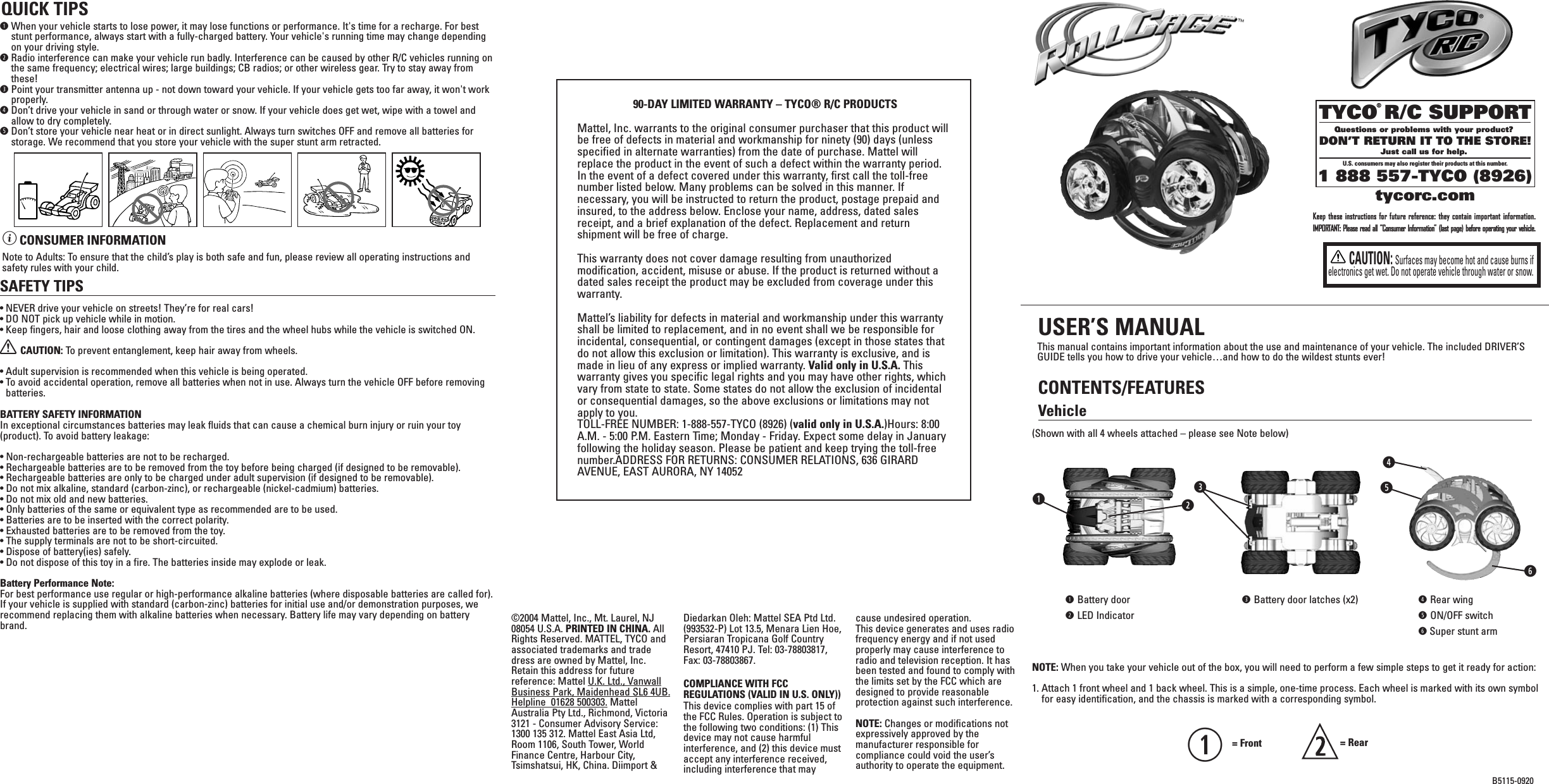 TYCO R/C SUPPORTQuestions or problems with your product? DON’T RETURN IT TO THE STORE!Just call us for help. U.S. consumers may also register their products at this number.1 888 557-TYCO (8926)®tycorc.comB5115-0920VehicleThis manual contains important information about the use and maintenance of your vehicle. The included DRIVER’SGUIDE tells you how to drive your vehicle…and how to do the wildest stunts ever!Keep these instructions for future reference: they contain important information.IMPORTANT: Please read all “Consumer Information” (last page) before operating your vehicle.CONTENTS/FEATURESUSER’S MANUALqtrywq= Front  = RearqWhen your vehicle starts to lose power, it may lose functions or performance. It&apos;s time for a recharge. For beststunt performance, always start with a fully-charged battery. Your vehicle&apos;s running time may change dependingon your driving style.wRadio interference can make your vehicle run badly. Interference can be caused by other R/C vehicles running onthe same frequency; electrical wires; large buildings; CB radios; or other wireless gear. Try to stay away fromthese!ePoint your transmitter antenna up - not down toward your vehicle. If your vehicle gets too far away, it won&apos;t workproperly. rDon’t drive your vehicle in sand or through water or snow. If your vehicle does get wet, wipe with a towel andallow to dry completely.tDon’t store your vehicle near heat or in direct sunlight. Always turn switches OFF and remove all batteries forstorage. We recommend that you store your vehicle with the super stunt arm retracted.BATTERY SAFETY INFORMATIONIn exceptional circumstances batteries may leak fluids that can cause a chemical burn injury or ruin your toy(product). To avoid battery leakage:• Non-rechargeable batteries are not to be recharged.• Rechargeable batteries are to be removed from the toy before being charged (if designed to be removable).• Rechargeable batteries are only to be charged under adult supervision (if designed to be removable).• Do not mix alkaline, standard (carbon-zinc), or rechargeable (nickel-cadmium) batteries.• Do not mix old and new batteries.• Only batteries of the same or equivalent type as recommended are to be used.• Batteries are to be inserted with the correct polarity.• Exhausted batteries are to be removed from the toy.• The supply terminals are not to be short-circuited.• Dispose of battery(ies) safely.• Do not dispose of this toy in a fire. The batteries inside may explode or leak.Battery Performance Note:For best performance use regular or high-performance alkaline batteries (where disposable batteries are called for).If your vehicle is supplied with standard (carbon-zinc) batteries for initial use and/or demonstration purposes, werecommend replacing them with alkaline batteries when necessary. Battery life may vary depending on batterybrand.SAFETY TIPS• NEVER drive your vehicle on streets! They’re for real cars!• DO NOT pick up vehicle while in motion.• Keep fingers, hair and loose clothing away from the tires and the wheel hubs while the vehicle is switched ON.XCAUTION: To  prevent entanglement, keep hair away from wheels.• Adult supervision is recommended when this vehicle is being operated.• To avoid accidental operation, remove all batteries when not in use. Always turn the vehicle OFF before removingbatteries.ìCONSUMER INFORMATIONNote to Adults: To ensure that the child’s play is both safe and fun, please review all operating instructions andsafety rules with your child.QUICK TIPS©2004 Mattel, Inc., Mt. Laurel, NJ08054 U.S.A. PRINTED IN CHINA. AllRights Reserved. MATTEL, TYCO andassociated trademarks and tradedress are owned by Mattel, Inc.Retain this address for futurereference: Mattel U.K. Ltd., VanwallBusiness Park, Maidenhead SL6 4UB.Helpline  01628 500303. MattelAustralia Pty Ltd., Richmond, Victoria3121 - Consumer Advisory Service:1300 135 312. Mattel East Asia Ltd,Room 1106, South Tower, WorldFinance Centre, Harbour City,Tsimshatsui, HK, China. Diimport &amp;Diedarkan Oleh: Mattel SEA Ptd Ltd.(993532-P) Lot 13.5, Menara Lien Hoe,Persiaran Tropicana Golf CountryResort, 47410 PJ. Tel: 03-78803817,Fax: 03-78803867.COMPLIANCE WITH FCCREGULATIONS (VALID IN U.S. ONLY))This device complies with part 15 ofthe FCC Rules. Operation is subject tothe following two conditions: (1) Thisdevice may not cause harmfulinterference, and (2) this device mustaccept any interference received,including interference that maycause undesired operation.This device generates and uses radiofrequency energy and if not usedproperly may cause interference toradio and television reception. It hasbeen tested and found to comply withthe limits set by the FCC which aredesigned to provide reasonableprotection against such interference.NOTE: Changes or modifications notexpressively approved by themanufacturer responsible forcompliance could void the user’sauthority to operate the equipment.90-DAY LIMITED WARRANTY – TYCO® R/C PRODUCTSMattel, Inc. warrants to the original consumer purchaser that this product willbe free of defects in material and workmanship for ninety (90) days (unlessspecified in alternate warranties) from the date of purchase. Mattel willreplace the product in the event of such a defect within the warranty period.In the event of a defect covered under this warranty, first call the toll-freenumber listed below. Many problems can be solved in this manner. Ifnecessary, you will be instructed to return the product, postage prepaid andinsured, to the address below. Enclose your name, address, dated salesreceipt, and a brief explanation of the defect. Replacement and returnshipment will be free of charge.This warranty does not cover damage resulting from unauthorizedmodification, accident, misuse or abuse. If the product is returned without adated sales receipt the product may be excluded from coverage under thiswarranty.Mattel’s liability for defects in material and workmanship under this warrantyshall be limited to replacement, and in no event shall we be responsible forincidental, consequential, or contingent damages (except in those states thatdo not allow this exclusion or limitation). This warranty is exclusive, and ismade in lieu of any express or implied warranty. Valid only in U.S.A. Thiswarranty gives you specific legal rights and you may have other rights, whichvary from state to state. Some states do not allow the exclusion of incidentalor consequential damages, so the above exclusions or limitations may notapply to you.TOLL-FREE NUMBER: 1-888-557-TYCO (8926) (valid only in U.S.A.)Hours: 8:00A.M. - 5:00 P.M. Eastern Time; Monday - Friday. Expect some delay in Januaryfollowing the holiday season. Please be patient and keep trying the toll-freenumber.ADDRESS FOR RETURNS: CONSUMER RELATIONS, 636 GIRARDAVENUE, EAST AURORA, NY 14052eNOTE: When you take your vehicle out of the box, you will need to perform a few simple steps to get it ready for action:1. Attach 1 front wheel and 1 back wheel. This is a simple, one-time process. Each wheel is marked with its own symbolfor easy identification, and the chassis is marked with a corresponding symbol.(Shown with all 4 wheels attached – please see Note below)qBattery doorwLED IndicatoreBattery door latches (x2) rRear wingtON/OFF switchySuper stunt armCAUTION:Surfaces may become hot and cause burns ifelectronics get wet. Do not operate vehicle through water or snow.