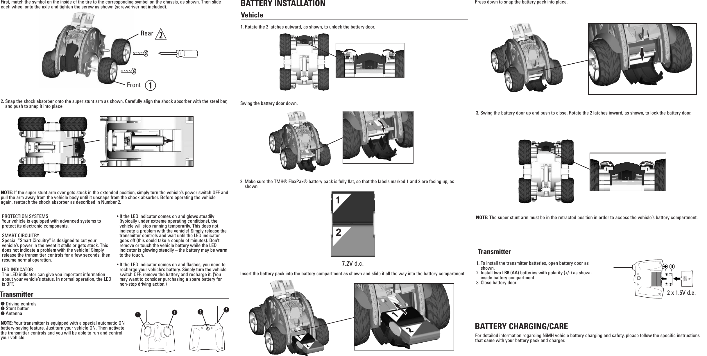 TransmitterqDriving controlswStunt buttoneAntennaNOTE: Your transmitter is equipped with a special automatic ONbattery-saving feature. Just turn your vehicle ON. Then activatethe transmitter controls and you will be able to run and controlyour vehicle.BATTERY INSTALLATIONVehicleTransmitterPROTECTION SYSTEMSYour vehicle is equipped with advanced systems toprotect its electronic components.SMART CIRCUITRYSpecial “Smart Circuitry” is designed to cut yourvehicle’s power in the event it stalls or gets stuck. Thisdoes not indicate a problem with the vehicle! Simplyrelease the transmitter controls for a few seconds, thenresume normal operation.LED INDICATORThe LED indicator can give you important informationabout your vehicle’s status. In normal operation, the LEDis OFF.• If the LED indicator comes on and glows steadily(typically under extreme operating conditions), thevehicle will stop running temporarily. This does notindicate a problem with the vehicle! Simply release thetransmitter controls and wait until the LED indicatorgoes off (this could take a couple of minutes). Don’tremove or touch the vehicle battery while the LEDindicator is glowing steadily – the battery may be warmto the touch.• If the LED indicator comes on and flashes, you need torecharge your vehicle’s battery. Simply turn the vehicleswitch OFF, remove the battery and recharge it. (Youmay want to consider purchasing a spare battery fornon-stop driving action.)1. To install the transmitter batteries, open battery door asshown.2. Install two LR6 (AA) batteries with polarity (+/-) as showninside battery compartment.3. Close battery door.BATTERY CHARGING/CAREFor detailed information regarding NiMH vehicle battery charging and safety, please follow the specific instructionsthat came with your battery pack and charger.2 x 1.5V d.c.7.2V d.c.12qqew1. Rotate the 2 latches outward, as shown, to unlock the battery door.2. Make sure the TMH® FlexPak® battery pack is fully flat, so that the labels marked 1 and 2 are facing up, asshown. 3. Swing the battery door up and push to close. Rotate the 2 latches inward, as shown, to lock the battery door.NOTE: The super stunt arm must be in the retracted position in order to access the vehicle’s battery compartment.Swing the battery door down.Insert the battery pack into the battery compartment as shown and slide it all the way into the battery compartment.Press down to snap the battery pack into place.First, match the symbol on the inside of the tire to the corresponding symbol on the chassis, as shown. Then slideeach wheel onto the axle and tighten the screw as shown (screwdriver not included).RearFront2. Snap the shock absorber onto the super stunt arm as shown. Carefully align the shock absorber with the steel bar,and push to snap it into place.NOTE: If the super stunt arm ever gets stuck in the extended position, simply turn the vehicle’s power switch OFF andpull the arm away from the vehicle body until it unsnaps from the shock absorber. Before operating the vehicleagain, reattach the shock absorber as described in Number 2.q