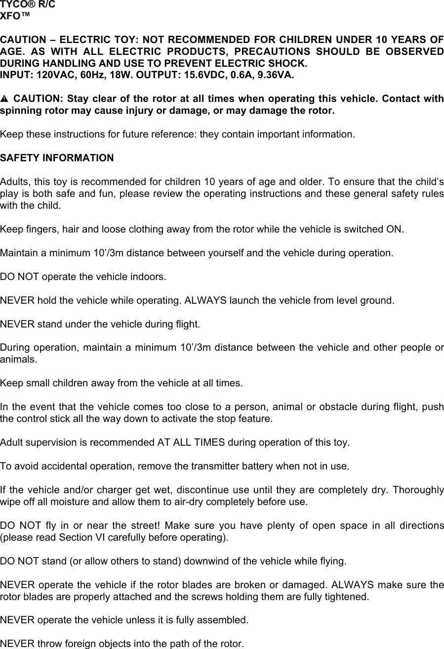 TYCO® R/CXFO™CAUTION – ELECTRIC TOY: NOT RECOMMENDED FOR CHILDREN UNDER 10 YEARS OFAGE.  AS  WITH  ALL  ELECTRIC  PRODUCTS,  PRECAUTIONS  SHOULD  BE  OBSERVEDDURING HANDLING AND USE TO PREVENT ELECTRIC SHOCK.INPUT: 120VAC, 60Hz, 18W. OUTPUT: 15.6VDC, 0.6A, 9.36VA.l CAUTION: Stay clear of the rotor at all times when operating this vehicle. Contact withspinning rotor may cause injury or damage, or may damage the rotor.Keep these instructions for future reference: they contain important information.SAFETY INFORMATIONAdults, this toy is recommended for children 10 years of age and older. To ensure that the child’splay is both safe and fun, please review the operating instructions and these general safety ruleswith the child.Keep fingers, hair and loose clothing away from the rotor while the vehicle is switched ON.Maintain a minimum 10’/3m distance between yourself and the vehicle during operation.DO NOT operate the vehicle indoors.NEVER hold the vehicle while operating. ALWAYS launch the vehicle from level ground.NEVER stand under the vehicle during flight.During operation, maintain a minimum 10’/3m distance between the vehicle and other people oranimals.Keep small children away from the vehicle at all times.In the event that the vehicle comes too close to a person, animal or obstacle during flight, pushthe control stick all the way down to activate the stop feature.Adult supervision is recommended AT ALL TIMES during operation of this toy.To avoid accidental operation, remove the transmitter battery when not in use.If the vehicle and/or charger get wet, discontinue use until they are completely dry. Thoroughlywipe off all moisture and allow them to air-dry completely before use.DO  NOT  fly  in  or  near  the  street!  Make  sure  you  have  plenty  of  open  space  in  all  directions(please read Section VI carefully before operating).DO NOT stand (or allow others to stand) downwind of the vehicle while flying.NEVER operate the vehicle if the rotor blades are broken or damaged. ALWAYS make sure therotor blades are properly attached and the screws holding them are fully tightened.NEVER operate the vehicle unless it is fully assembled.NEVER throw foreign objects into the path of the rotor.