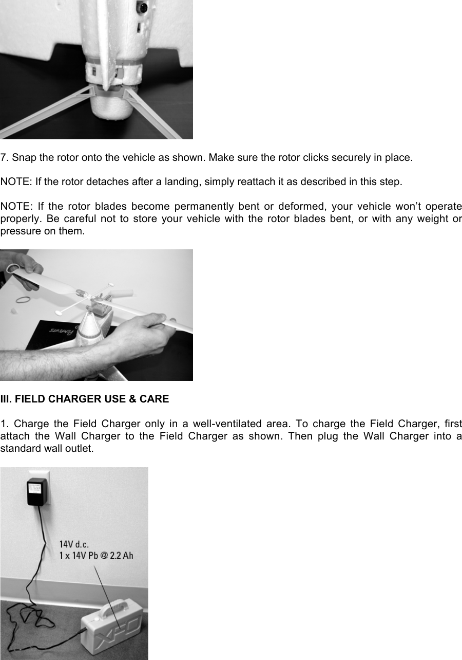 7. Snap the rotor onto the vehicle as shown. Make sure the rotor clicks securely in place.NOTE: If the rotor detaches after a landing, simply reattach it as described in this step.NOTE:  If  the  rotor  blades  become  permanently  bent  or  deformed,  your  vehicle  won’t  operateproperly. Be careful not  to  store  your  vehicle  with  the  rotor  blades  bent,  or  with any weight orpressure on them.III. FIELD CHARGER USE &amp; CARE1.  Charge  the  Field  Charger  only  in  a  well-ventilated  area.  To  charge  the  Field  Charger,  firstattach  the  Wall  Charger  to  the  Field  Charger  as  shown.  Then  plug  the  Wall  Charger  into  astandard wall outlet.