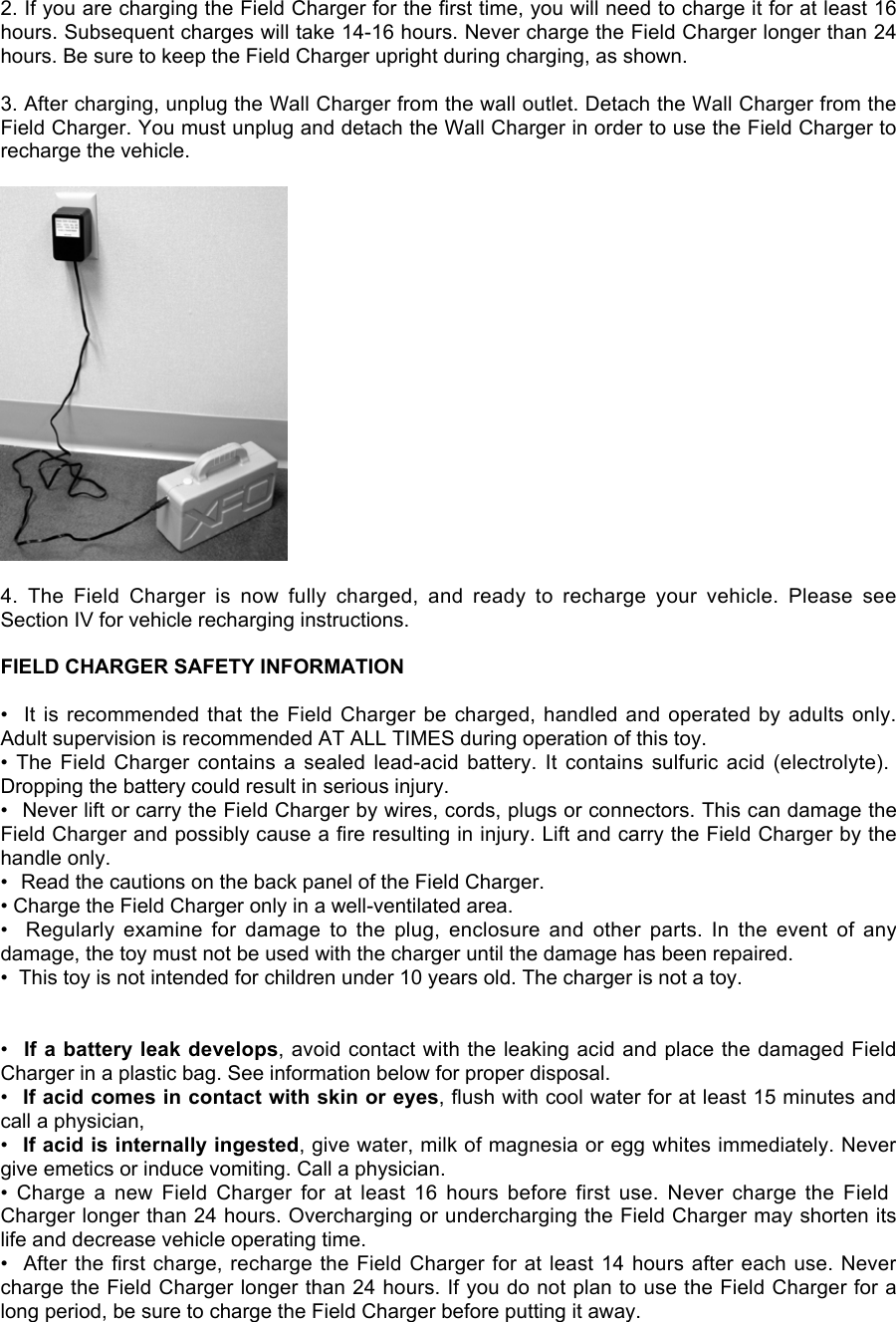 2. If you are charging the Field Charger for the first time, you will need to charge it for at least 16hours. Subsequent charges will take 14-16 hours. Never charge the Field Charger longer than 24hours. Be sure to keep the Field Charger upright during charging, as shown.3. After charging, unplug the Wall Charger from the wall outlet. Detach the Wall Charger from theField Charger. You must unplug and detach the Wall Charger in order to use the Field Charger torecharge the vehicle.4.  The  Field  Charger  is  now  fully  charged,  and  ready  to  recharge  your  vehicle.  Please  seeSection IV for vehicle recharging instructions.FIELD CHARGER SAFETY INFORMATION•  It is recommended that the  Field Charger be  charged, handled and operated by adults only.Adult supervision is recommended AT ALL TIMES during operation of this toy.• The  Field  Charger  contains  a  sealed  lead-acid  battery.  It  contains  sulfuric  acid  (electrolyte).Dropping the battery could result in serious injury.•  Never lift or carry the Field Charger by wires, cords, plugs or connectors. This can damage theField Charger and possibly cause a fire resulting in injury. Lift and carry the Field Charger by thehandle only.•  Read the cautions on the back panel of the Field Charger.• Charge the Field Charger only in a well-ventilated area.•   Regularly  examine  for  damage  to  the  plug,  enclosure  and  other  parts.  In  the  event  of  anydamage, the toy must not be used with the charger until the damage has been repaired.•  This toy is not intended for children under 10 years old. The charger is not a toy.•  If a battery leak develops, avoid contact with the leaking acid and place the damaged FieldCharger in a plastic bag. See information below for proper disposal.•  If acid comes in contact with skin or eyes, flush with cool water for at least 15 minutes andcall a physician,•  If acid is internally ingested, give water, milk of magnesia or egg whites immediately. Nevergive emetics or induce vomiting. Call a physician.•  Charge  a  new  Field  Charger  for  at  least  16  hours  before  first  use.  Never  charge  the  FieldCharger longer than 24 hours. Overcharging or undercharging the Field Charger may shorten itslife and decrease vehicle operating time.•  After the first charge, recharge the Field Charger for at least 14 hours after each use. Nevercharge the Field Charger longer than 24 hours. If you do not plan to use the Field Charger for along period, be sure to charge the Field Charger before putting it away.