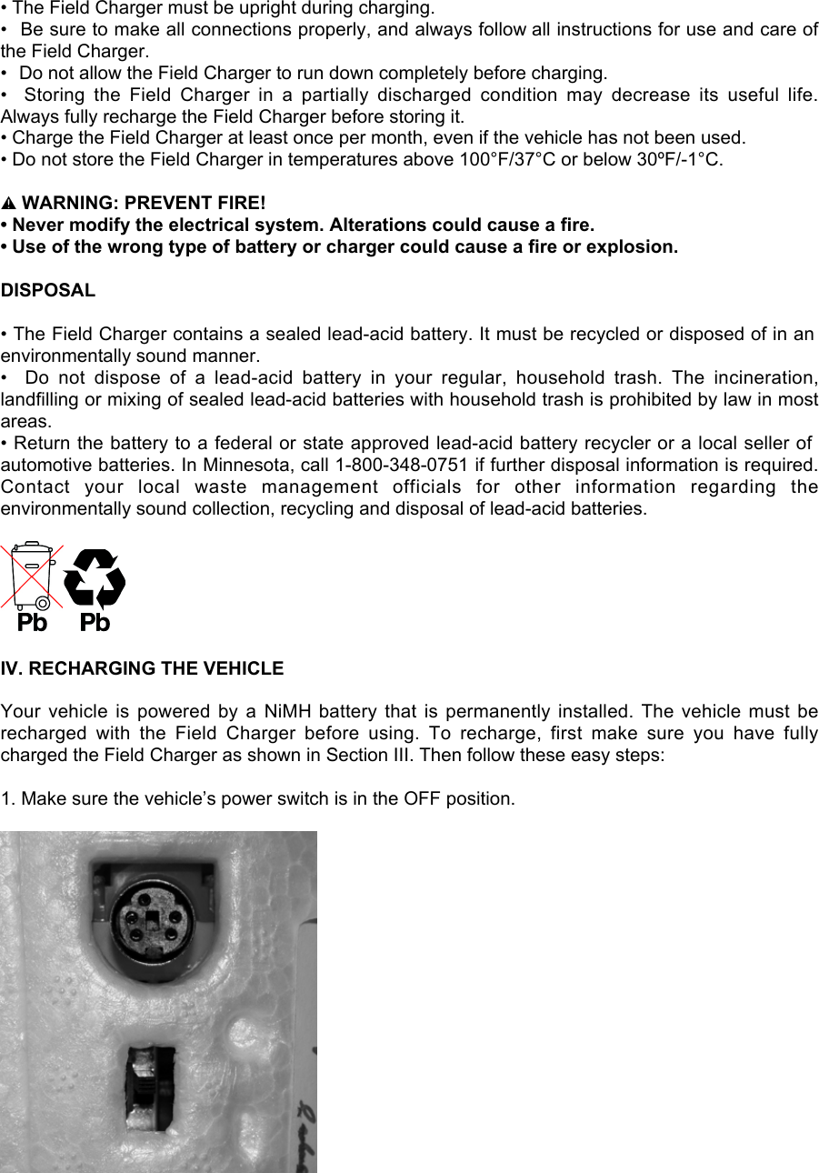 • The Field Charger must be upright during charging.•  Be sure to make all connections properly, and always follow all instructions for use and care ofthe Field Charger.•  Do not allow the Field Charger to run down completely before charging.•  Storing  the  Field  Charger  in  a  partially  discharged  condition  may  decrease  its  useful  life.Always fully recharge the Field Charger before storing it.• Charge the Field Charger at least once per month, even if the vehicle has not been used.• Do not store the Field Charger in temperatures above 100°F/37°C or below 30ºF/-1°C.l WARNING: PREVENT FIRE!• Never modify the electrical system. Alterations could cause a fire.• Use of the wrong type of battery or charger could cause a fire or explosion.DISPOSAL• The Field Charger contains a sealed lead-acid battery. It must be recycled or disposed of in anenvironmentally sound manner.•  Do  not  dispose  of  a  lead-acid  battery  in  your  regular,  household  trash.  The  incineration,landfilling or mixing of sealed lead-acid batteries with household trash is prohibited by law in mostareas.• Return the battery to a federal or state approved lead-acid battery recycler or a local seller ofautomotive batteries. In Minnesota, call 1-800-348-0751 if further disposal information is required.Contact  your  local  waste  management  officials  for  other  information  regarding  theenvironmentally sound collection, recycling and disposal of lead-acid batteries.IV. RECHARGING THE VEHICLEYour  vehicle  is  powered by  a  NiMH battery that is permanently installed. The vehicle must berecharged  with  the  Field  Charger  before  using.  To  recharge,  first  make  sure  you  have  fullycharged the Field Charger as shown in Section III. Then follow these easy steps:1. Make sure the vehicle’s power switch is in the OFF position.
