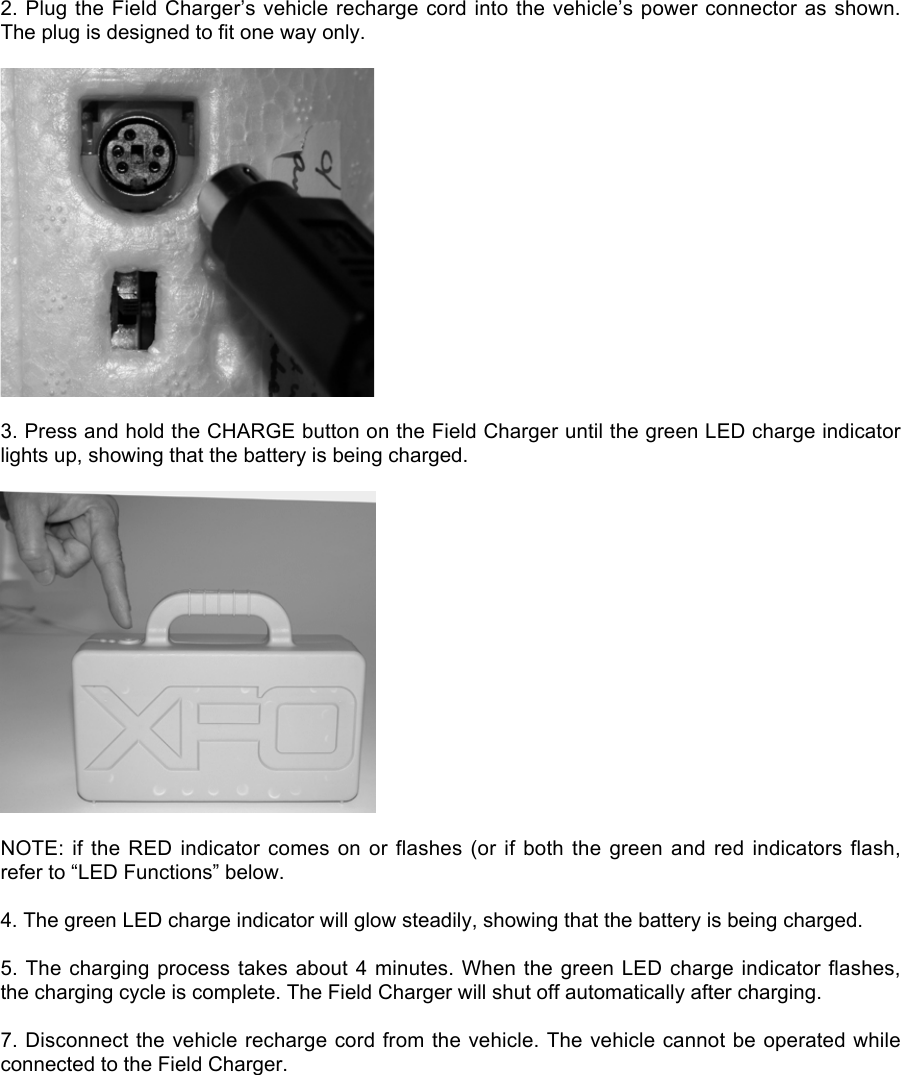 2. Plug the Field Charger’s vehicle recharge cord into the vehicle’s power connector as shown.The plug is designed to fit one way only.3. Press and hold the CHARGE button on the Field Charger until the green LED charge indicatorlights up, showing that the battery is being charged.NOTE: if the RED  indicator  comes on or flashes  (or  if both the green and  red  indicators flash,refer to “LED Functions” below.4. The green LED charge indicator will glow steadily, showing that the battery is being charged.5. The charging process takes about 4 minutes. When the green LED charge indicator flashes,the charging cycle is complete. The Field Charger will shut off automatically after charging.7. Disconnect the vehicle recharge cord from the vehicle. The vehicle cannot be operated whileconnected to the Field Charger.