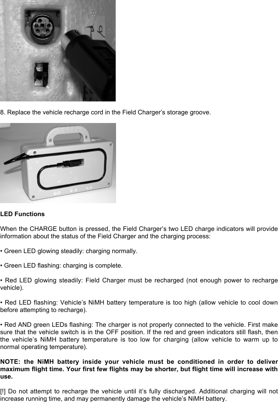 8. Replace the vehicle recharge cord in the Field Charger’s storage groove.LED FunctionsWhen the CHARGE button is pressed, the Field Charger’s two LED charge indicators will provideinformation about the status of the Field Charger and the charging process:• Green LED glowing steadily: charging normally.• Green LED flashing: charging is complete.•  Red  LED  glowing  steadily:  Field  Charger  must  be  recharged (not enough power  to  rechargevehicle).• Red LED flashing: Vehicle’s NiMH battery temperature is too high (allow vehicle to cool downbefore attempting to recharge).• Red AND green LEDs flashing: The charger is not properly connected to the vehicle. First makesure that the vehicle switch is in the OFF position. If the red and green indicators still flash, thenthe  vehicle’s  NiMH  battery  temperature  is  too  low  for  charging  (allow  vehicle  to  warm  up  tonormal operating temperature).NOTE:  the  NiMH  battery  inside  your  vehicle  must  be  conditioned  in  order  to  delivermaximum flight time. Your first few flights may be shorter, but flight time will increase withuse.[!] Do not  attempt to recharge the  vehicle until it’s  fully discharged. Additional  charging will notincrease running time, and may permanently damage the vehicle’s NiMH battery.